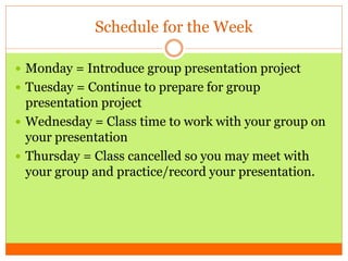 Schedule for the Week
 Monday = Introduce group presentation project
 Tuesday = Continue to prepare for group
presentation project
 Wednesday = Class time to work with your group on
your presentation
 Thursday = Class cancelled so you may meet with
your group and practice/record your presentation.
 