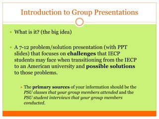 Introduction to Group Presentations
 What is it? (the big idea)
 A 7-12 problem/solution presentation (with PPT
slides) that focuses on challenges that IECP
students may face when transitioning from the IECP
to an American university and possible solutions
to those problems.
 The primary sources of your information should be the
PSU classes that your group members attended and the
PSU student interviews that your group members
conducted.
 