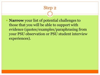 Step 2
 Narrow your list of potential challenges to
those that you will be able to support with
evidence (quotes/examples/paraphrasing from
your PSU observation or PSU student interview
experiences).
 