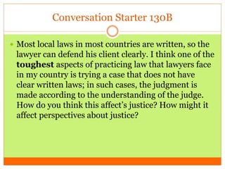 Conversation Starter 130B
 Most local laws in most countries are written, so the
lawyer can defend his client clearly. I think one of the
toughest aspects of practicing law that lawyers face
in my country is trying a case that does not have
clear written laws; in such cases, the judgment is
made according to the understanding of the judge.
How do you think this affect’s justice? How might it
affect perspectives about justice?
 