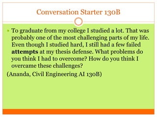 Conversation Starter 130B
 To graduate from my college I studied a lot. That was
probably one of the most challenging parts of my life.
Even though I studied hard, I still had a few failed
attempts at my thesis defense. What problems do
you think I had to overcome? How do you think I
overcame these challenges?
(Ananda, Civil Engineering AI 130B)
 