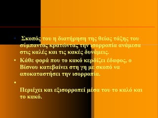 • Σκοπός του η διατήρηση της θείας τάξης του
σύμπαντος κρατώντας την ισορροπία ανάμεσα
στις καλές και τις κακές δυνάμεις.
• Κάθε φορά που το κακό κερδίζει έδαφος, ο
Βίσνου κατεβαίνει στη γη με σκοπό να
αποκαταστήσει την ισορροπία.
•
Περιέχει και εξισορροπεί μέσα του το καλό και
το κακό.
 
