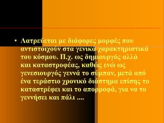 • Λατρεύεται με διάφορες μορφές που
αντιστοιχούν στα γενικά χαρακτηριστικά
του κόσμου. Π.χ. ως δημιουργός αλλά
και καταστροφέας, καθώς ενώ ως
γενεσιουργός γεννά το σύμπαν, μετά από
ένα τεράστιο χρονικό διάστημα επίσης το
καταστρέφει και το απορροφά, για να το
γεννήσει και πάλι ....
 