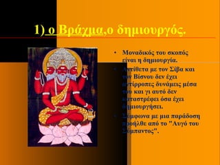 1) ο Βράχμα,ο δημιουργός.
• Μοναδικός του σκοπός
είναι η δημιουργία.
• Αντίθετα με τον Σίβα και
τον Βίσνου δεν έχει
αντίρροπες δυνάμεις μέσα
του και γι αυτό δεν
καταστρέφει όσα έχει
δημιουργήσει.
• Σύμφωνα με μια παράδοση
προήλθε από το "Αυγό του
Σύμπαντος".
 