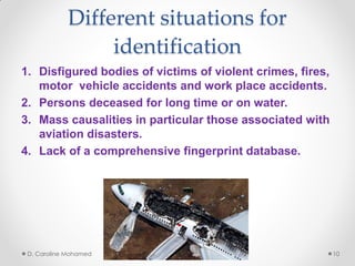 Different situations for
identification
1. Disfigured bodies of victims of violent crimes, fires,
motor vehicle accidents and work place accidents.
2. Persons deceased for long time or on water.
3. Mass causalities in particular those associated with
aviation disasters.
4. Lack of a comprehensive fingerprint database.
D. Caroline Mohamed 10
 