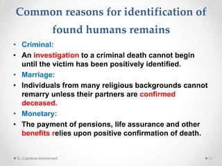 Common reasons for identification of
found humans remains
• Criminal:
• An investigation to a criminal death cannot begin
until the victim has been positively identified.
• Marriage:
• Individuals from many religious backgrounds cannot
remarry unless their partners are confirmed
deceased.
• Monetary:
• The payment of pensions, life assurance and other
benefits relies upon positive confirmation of death.
D. Caroline Mohamed 11
 