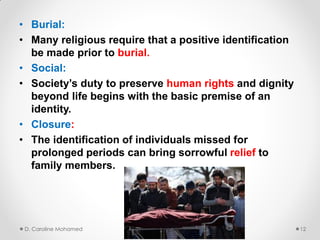 • Burial:
• Many religious require that a positive identification
be made prior to burial.
• Social:
• Society’s duty to preserve human rights and dignity
beyond life begins with the basic premise of an
identity.
• Closure:
• The identification of individuals missed for
prolonged periods can bring sorrowful relief to
family members.
D. Caroline Mohamed 12
 