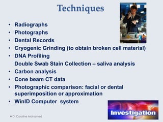 Techniques
• Radiographs
• Photographs
• Dental Records
• Cryogenic Grinding (to obtain broken cell material)
• DNA Profiling
Double Swab Stain Collection – saliva analysis
• Carbon analysis
• Cone beam CT data
• Photographic comparison: facial or dental
superimposition or approximation
• WinID Computer system
D. Caroline Mohamed 16
 