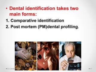 • Dental identification takes two
main forms:
1. Comparative identification
2. Post mortem (PM)dental profiling.
D. Caroline Mohamed 17
 