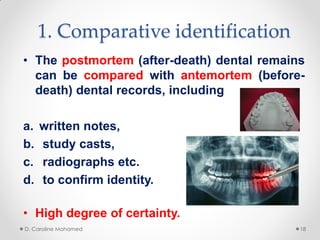 1. Comparative identification
• The postmortem (after-death) dental remains
can be compared with antemortem (before-
death) dental records, including
a. written notes,
b. study casts,
c. radiographs etc.
d. to confirm identity.
• High degree of certainty.
D. Caroline Mohamed 18
 