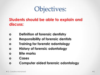 Objectives:
Students should be able to explain and
discuss:
o Definition of forensic dentistry
o Responsibility of forensic dentists
o Training for forensic odontology
o History of forensic odontology
o Bite marks
o Cases
o Computer aided forensic odontology
D. Caroline Mohamed 2
 