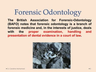 Forensic Odontology
The British Association for Forensic-Odontology
(BAFO) notes that forensic odontology is a branch of
forensic medicine and, in the interests of justice, deals
with the proper examination, handling and
presentation of dental evidence in a court of law.
D. Caroline Mohamed 3
 