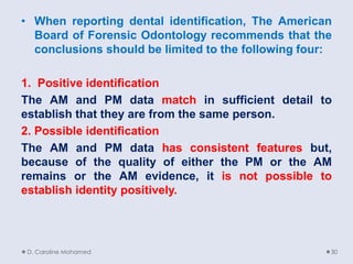 • When reporting dental identification, The American
Board of Forensic Odontology recommends that the
conclusions should be limited to the following four:
1. Positive identification
The AM and PM data match in sufficient detail to
establish that they are from the same person.
2. Possible identification
The AM and PM data has consistent features but,
because of the quality of either the PM or the AM
remains or the AM evidence, it is not possible to
establish identity positively.
D. Caroline Mohamed 30
 