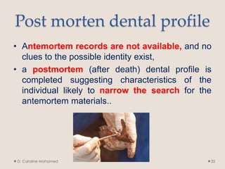Post morten dental profile
• Antemortem records are not available, and no
clues to the possible identity exist,
• a postmortem (after death) dental profile is
completed suggesting characteristics of the
individual likely to narrow the search for the
antemortem materials..
D. Caroline Mohamed 32
 