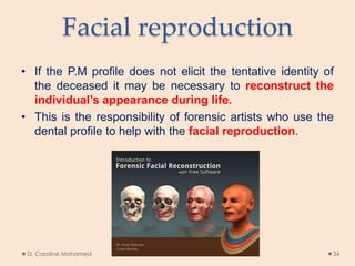 Facial reproduction
• If the P.M profile does not elicit the tentative identity of
the deceased it may be necessary to reconstruct the
individual’s appearance during life.
• This is the responsibility of forensic artists who use the
dental profile to help with the facial reproduction.
D. Caroline Mohamed 34
 