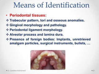 Means of Identification
• Periodontal tissues:
 Trabecular pattern, tori and osseous anomalies.
 Gingival morphology and pathology.
 Periodontal ligament morphology.
 Alveolar process and lamina dura.
 Presence of foreign bodies: Implants, unretrieved
amalgam particles, surgical instruments, bullets, …
D. Caroline Mohamed 37
 
