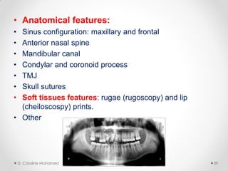 • Anatomical features:
• Sinus configuration: maxillary and frontal
• Anterior nasal spine
• Mandibular canal
• Condylar and coronoid process
• TMJ
• Skull sutures
• Soft tissues features: rugae (rugoscopy) and lip
(cheiloscospy) prints.
• Other
D. Caroline Mohamed 39
 