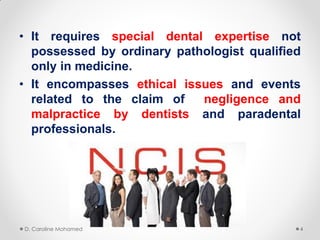• It requires special dental expertise not
possessed by ordinary pathologist qualified
only in medicine.
• It encompasses ethical issues and events
related to the claim of negligence and
malpractice by dentists and paradental
professionals.
D. Caroline Mohamed 4
 