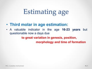 Estimating age
• Third molar in age estimation:
• A valuable indicator in the age 16-23 years but
questionable now a days due
to great variation in genesis, position,
morphology and time of formation
D. Caroline Mohamed 67
 