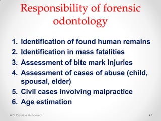 Responsibility of forensic
odontology
1. Identification of found human remains
2. Identification in mass fatalities
3. Assessment of bite mark injuries
4. Assessment of cases of abuse (child,
spousal, elder)
5. Civil cases involving malpractice
6. Age estimation
D. Caroline Mohamed 7
 