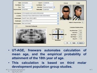D. Caroline Mohamed 71
• UT-AGE, freeware automates calculation of
mean age, and the empirical probability of
attainment of the 18th year of age.
• This calculation is based on third molar
development population group studies.
• spacer
 