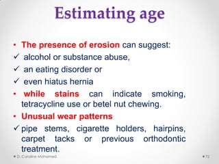 Estimating age
• The presence of erosion can suggest:
 alcohol or substance abuse,
 an eating disorder or
 even hiatus hernia
• while stains can indicate smoking,
tetracycline use or betel nut chewing.
• Unusual wear patterns
 pipe stems, cigarette holders, hairpins,
carpet tacks or previous orthodontic
treatment.
D. Caroline Mohamed 72
 