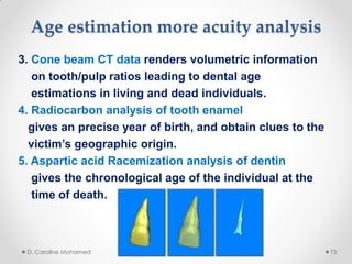 Age estimation more acuity analysis
3. Cone beam CT data renders volumetric information
on tooth/pulp ratios leading to dental age
estimations in living and dead individuals.
4. Radiocarbon analysis of tooth enamel
gives an precise year of birth, and obtain clues to the
victim’s geographic origin.
5. Aspartic acid Racemization analysis of dentin
gives the chronological age of the individual at the
time of death.
D. Caroline Mohamed 73
 