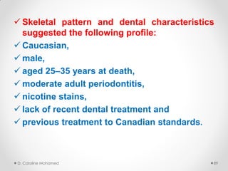  Skeletal pattern and dental characteristics
suggested the following profile:
 Caucasian,
 male,
 aged 25–35 years at death,
 moderate adult periodontitis,
 nicotine stains,
 lack of recent dental treatment and
 previous treatment to Canadian standards.
D. Caroline Mohamed 89
 