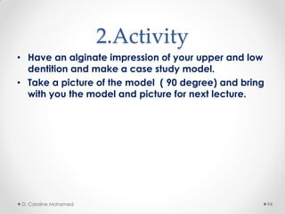 2.Activity
• Have an alginate impression of your upper and low
dentition and make a case study model.
• Take a picture of the model ( 90 degree) and bring
with you the model and picture for next lecture.
D. Caroline Mohamed 94
 