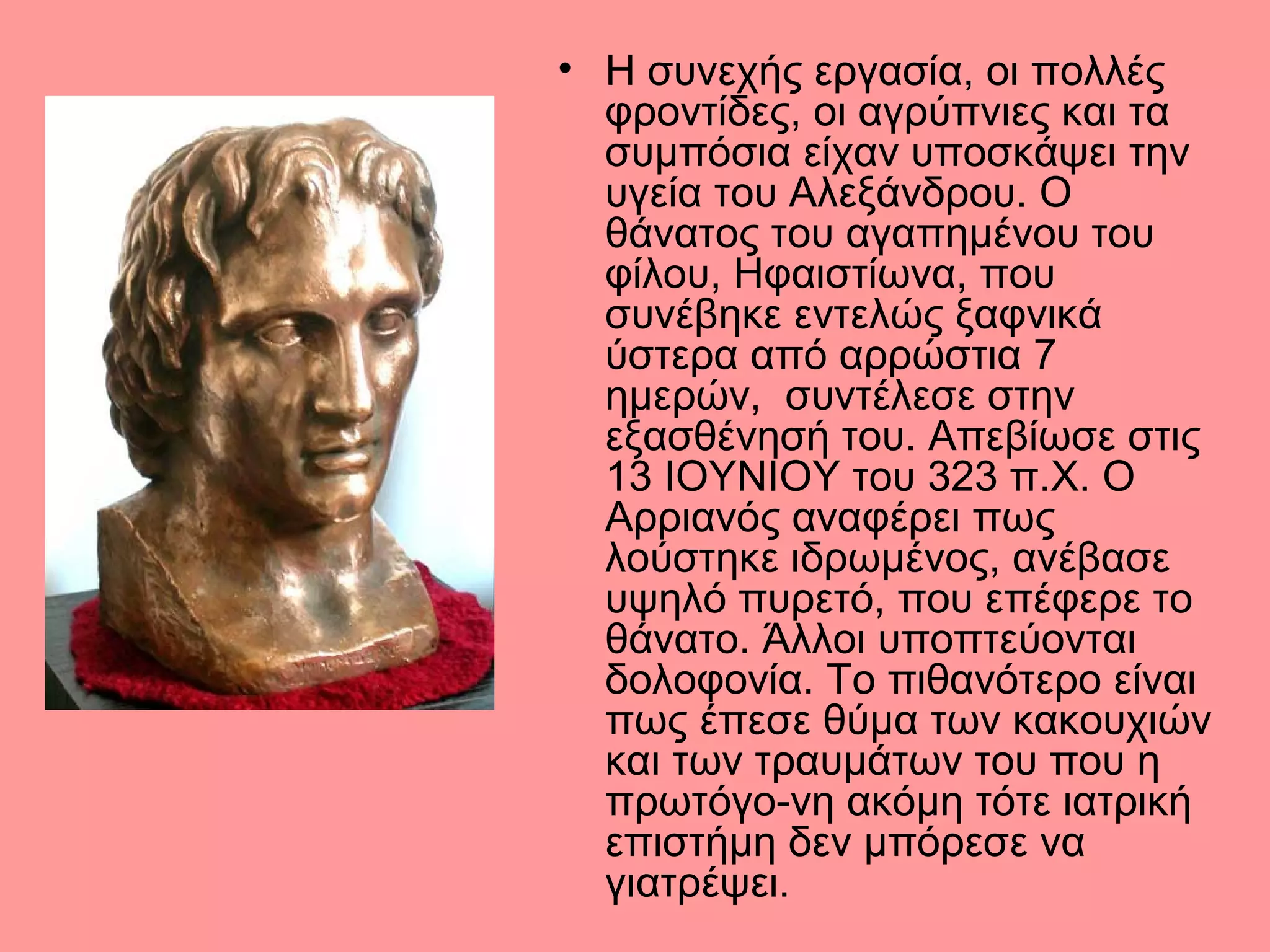 • Η συνεχής εργασία, οι πολλές
φροντίδες, οι αγρύπνιες και τα
συμπόσια είχαν υποσκάψει την
υγεία του Αλεξάνδρου. Ο
θάνατος του αγαπημένου του
φίλου, Ηφαιστίωνα, που
συνέβηκε εντελώς ξαφνικά
ύστερα από αρρώστια 7
ημερών, συντέλεσε στην
εξασθένησή του. Απεβίωσε στις
13 ΙΟΥΝΙΟΥ του 323 π.Χ. Ο
Αρριανός αναφέρει πως
λούστηκε ιδρωμένος, ανέβασε
υψηλό πυρετό, που επέφερε το
θάνατο. Άλλοι υποπτεύονται
δολοφονία. Το πιθανότερο είναι
πως έπεσε θύμα των κακουχιών
και των τραυμάτων του που η
πρωτόγο-νη ακόμη τότε ιατρική
επιστήμη δεν μπόρεσε να
γιατρέψει.
 