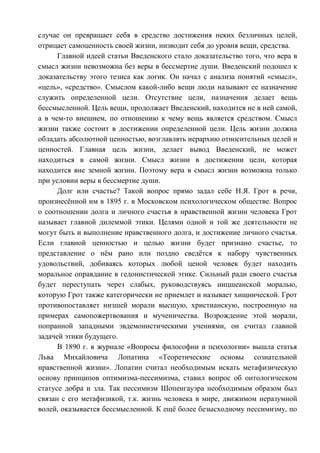 случае он превращает себя в средство достижения неких безличных целей,
отрицает самоценность своей жизни, низводит себя до уровня вещи, средства.
Главной идеей статьи Введенского стало доказательство того, что вера в
смысл жизни невозможна без веры в бессмертие души. Введенский подошел к
доказательству этого тезиса как логик. Он начал с анализа понятий «смысл»,
«цель», «средство». Смыслом какой-либо вещи люди называют ее назначение
служить определенной цели. Отсутствие цели, назначения делает вещь
бессмысленной. Цель вещи, продолжает Введенский, находится не в ней самой,
а в чем-то внешнем, по отношению к чему вещь является средством. Смысл
жизни также состоит в достижении определенной цели. Цель жизни должна
обладать абсолютной ценностью, возглавлять иерархию относительных целей и
ценностей. Главная цель жизни, делает вывод Введенский, не может
находиться в самой жизни. Смысл жизни в достижении цели, которая
находится вне земной жизни. Поэтому вера в смысл жизни возможна только
при условии веры в бессмертие души.
Долг или счастье? Такой вопрос прямо задал себе Н.Я. Грот в речи,
произнесённой им в 1895 г. в Московском психологическом обществе. Вопрос
о соотношении долга и личного счастья в нравственной жизни человека Грот
называет главной дилеммой этики. Целями одной и той же деятельности не
могут быть и выполнение нравственного долга, и достижение личного счастья.
Если главной ценностью и целью жизни будет признано счастье, то
представление о нём рано или поздно сведётся к набору чувственных
удовольствий, добиваясь которых любой ценой человек будет находить
моральное оправдание в гедонистической этике. Сильный ради своего счастья
будет переступать через слабых, руководствуясь ницшеанской моралью,
которую Грот также категорически не приемлет и называет хищнической. Грот
противопоставляет низшей морали высшую, христианскую, построенную на
примерах самопожертвования и мученичества. Возрождение этой морали,
попранной западными эвдемонистическими учениями, он считал главной
задачей этики будущего.
В 1890 г. в журнале «Вопросы философии и психологии» вышла статья
Льва Михайловича Лопатина «Теоретические основы сознательной
нравственной жизни». Лопатин считал необходимым искать метафизическую
основу принципов оптимизма-пессимизма, ставил вопрос об онтологическом
статусе добра и зла. Так пессимизм Шопенгауэра необходимым образом был
связан с его метафизикой, т.к. жизнь человека в мире, движимом неразумной
волей, оказывается бессмысленной. К ещё более безысходному пессимизму, по
Copyright ОАО «ЦКБ «БИБКОМ» & ООО «Aгентство Kнига-Cервис»
 