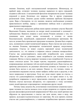 мнению Лопатина, ведёт последовательный материализм. Шопенгауэр, по
крайней мере, оставляет человеку надежду вырваться из круга страданий,
подавив в себе волю. А механический фатализм материалистов делает человека
игрушкой в руках безличных сил природы. Как и другие сторонники
религиозной этики, Лопатин уделял особое внимание проблеме бессмертия
души. Вера в бессмертие, по его мнению, является необходимым условием
нравственности вообще, наряду с признанием свободы воли и разумности
нравственного миропорядка.
В этических дискуссиях рубежа веков принял активное участие Василий
Васильевич Розанов, мыслитель по натуре своей полемичный и склонный к
публицистике. Важность вопроса о цели жизни Розанов связывал с тем, что
понимание цели делает жизнь осознанной, в отличие от жизни
бессознательной, несвободной, управляемой объективными причинами. Но
цель не должна быть произвольно придумана человеком. Должна быть открыта
цель, заложенная в самой человеческой природе. Идея счастья как цели жизни,
по мнению Розанова, противоречит человеческой природе, искусственна,
надуманна. Счастье не может служить верховной целью человеческой
деятельности, т.к. это понятие в широком смысле слишком неопределённо.
Счастье как удовлетворённость каких-либо потребностей, цель слишком
абстрактная. Оно не указывает, какие потребности для человека являются
главными. Мечты о счастье ввергают человека в хаос потребностей. Счастье не
может считаться целью. Это скорее чувство, ощущение удовлетворённости,
сопровождающее достижение той или иной конкретной цели. Идея счастья, как
ориентир деятельности, не указывает абсолютно должное, не называет то, что
должно быть всегда и для всех ценным. Опасно то, что человек, гонясь за
достижением ощущения счастья, может выбрать любые цели и средства, в том
числе аморальные и преступные. Если все люди имеют право на счастье, а
счастье это удовлетворённость потребностей, то это право имеют и те, чьи
потребности извращены и могут представлять опасность для других людей.
Понятие счастья настолько абстрактно, что стремление к этому состоянию
одних людей приходит в противоречие с интересами других людей.
Почему такая, казалось бы, естественная и исполненная гуманизма идея о
праве человека на счастье вызвала столь острое неприятие со стороны многих
русских философов религиозной направленности? Всю силу своей критики они
обрушили на представление о счастье как цели жизни, имея в виду, как
правило, вульгарно-гедонистическую его трактовку. Но если принять понятие
счастья как удовлетворённости, а главными потребностями признать высшие
Copyright ОАО «ЦКБ «БИБКОМ» & ООО «Aгентство Kнига-Cервис»
 