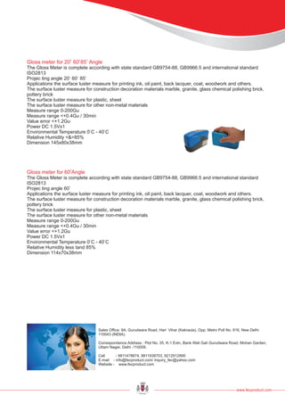 www.fecproduct.com
Sales Office: 9A, Gurudwara Road, Hari Vihar (Kakraula), Opp. Metro Poll No. 816, New Delhi
110043 (INDIA).
Correspondence Address : Plot No. 35, K-1 Extn, Bank Wali Gali Gurudwara Road, Mohan Garden,
Uttam Nager, Delhi -110059.
Cell - 9811478874, 9811938703, 9212912990
E-mail - info@fecproduct.com/ inquiry_fec@yahoo.com
Website - www.fecproduct.com
Gloss meter for 20 60 85 Angle
The Gloss Meter is complete according with state standard GB9754-88, GB9966.5 and international standard
ISO2813
Projec ting angle 20 60 85
Applications the surface luster measure for printing ink, oil paint, back lacquer, coat, woodwork and others.
The surface luster measure for construction decoration materials marble, granite, glass chemical polishing brick,
pottery brick
The surface luster measure for plastic, sheet
The surface luster measure for other non-metal materials
Measure range 0-200Gu
Measure range <+0.4Gu / 30min
Value error <+1.2Gu
Power DC 1.5Vx1
Environmental Temperature 0 C - 40 C
Relative Humidity <&=85%
Dimension 145x80x38mm
0 0 0
0 0 0
0 0
Gloss meter for 60 Angle
The Gloss Meter is complete according with state standard GB9754-88, GB9966.5 and international standard
ISO2813
Projec ting angle 60
Applications the surface luster measure for printing ink, oil paint, back lacquer, coat, woodwork and others.
The surface luster measure for construction decoration materials marble, granite, glass chemical polishing brick,
pottery brick
The surface luster measure for plastic, sheet
The surface luster measure for other non-metal materials
Measure range 0-200Gu
Measure range <+0.4Gu / 30min
Value error <+1.2Gu
Power DC 1.5Vx1
Environmental Temperature 0 C - 40 C
Relative Humidity less tand 85%
Dimension 114x70x38mm
0
0
0 0
 