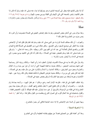 ‫ﺇﺫﺍ‬ ‫ﻜﺎﻥ‬ ‫ﺃﻨﻪ‬ ‫ﻭﺴﻠﻡ‬ ‫ﻋﻠﻴﻪ‬ ‫ﺍﷲ‬ ‫ﺼﻠﻰ‬ ‫ﻋﻨﻪ‬ ‫ﺠﺎﺀ‬ ‫ﻟﻤﺎ‬ ‫ﻴﺤﺭﻜﻬﺎ‬ ‫ﻭﻫﻭ‬ ‫ﺍﻟﻤﺸﻴﺭﺓ‬ ‫ﺃﺼﺒﻌﻪ‬ ‫ﺇﻟﻰ‬ ‫ﻴﻨﻅﺭ‬ ‫ﻓﺈﻨﻪ‬ ‫ﻟﻠﺘﺸﻬﺩ‬ ‫ﺠﻠﺱ‬ ‫ﺇﺫﺍ‬ ‫ﺃﻤﺎ‬
‫ﻟﻠﺘﺸﻬﺩ‬ ‫ﺠﻠﺱ‬)‫ﺍﻹ‬ ‫ﺘﻠﻲ‬ ‫ﺍﻟﺘﻲ‬ ‫ﺒﺄﺼﺒﻌﻪ‬ ‫ﻴﺸﻴﺭ‬‫ﺇﻟﻴﻬﺎ‬ ‫ﺒﺒﺼﺭﻩ‬ ‫ﻭﻴﺭﻤﻲ‬ ‫ﺍﻟﻘﺒﻠﺔ‬ ‫ﺇﻟﻰ‬ ‫ﺒﻬﺎﻡ‬(‫ﺨﺯﻴﻤﺔ‬ ‫ﺍﺒﻥ‬ ‫ﺭﻭﺍﻩ‬١/٣٥٥‫ﺭﻗﻡ‬٧١٩
‫ﺍﻟﻤﺤﻘﻕ‬ ‫ﻭﻗﺎل‬:‫ﺹ‬ ‫ﺍﻟﺼﻼﺓ‬ ‫ﺼﻔﺔ‬ ‫ﻭﺍﻨﻅﺭ‬ ‫ﺼﺤﻴﺢ‬ ‫ﺇﺴﻨﺎﺩﻩ‬:١٣٩‫ﺭﻭﺍﻴﺔ‬ ‫ﻭﻓﻲ‬)‫ﺇﺸﺎﺭﺘﻪ‬ ‫ﺒﺼﺭﻩ‬ ‫ﻴﺠﺎﻭﺯ‬ ‫ﻭﻟﻡ‬ ‫ﺒﺎﻟﺴﺒﺎﺒﺔ‬ ‫ﻭﺃﺸﺎﺭ‬(
‫ﺃﺤﻤﺩ‬ ‫ﺭﻭﺍﻩ‬٤/٣‫ﺭﻗﻡ‬ ‫ﺩﺍﻭﺩ‬ ‫ﻭﺃﺒﻭ‬٩٩٠.
‫ﻤﺴﺄﻟﺔ‬
‫ﺴﺅﺍل‬ ‫ﻭﻫﻨﺎ‬‫ﻭﻫﻭ‬ ‫ﺍﻟﻤﺼﻠﻴﻥ‬ ‫ﺒﻌﺽ‬ ‫ﺃﺫﻫﺎﻥ‬ ‫ﻓﻲ‬ ‫ﻴﺩﻭﺭ‬:‫ﺇ‬ ‫ﺤﻜﻡ‬ ‫ﻤﺎ‬‫ﻗﺩ‬ ‫ﺍﻟﻤﺭﺀ‬ ‫ﻭﺃﻥ‬ ‫ﺨﺼﻭﺼﺎ‬ ‫ﺍﻟﺼﻼﺓ‬ ‫ﻓﻲ‬ ‫ﺍﻟﻌﻴﻨﻴﻥ‬ ‫ﻏﻤﺎﺽ‬
‫؟‬ ‫ﺫﻟﻙ‬ ‫ﻓﻌل‬ ‫ﺇﺫﺍ‬ ‫ﺍﻟﺨﺸﻭﻉ‬ ‫ﻤﻥ‬ ‫ﺒﻤﺯﻴﺩ‬ ‫ﻴﺤﺱ‬
‫ﻭﺍﻟﺠﻭﺍﺏ‬:‫ﺍﻹﻏﻤﺎﺽ‬ ‫ﺃﻥ‬ ‫ﻜﻤﺎ‬ ‫ﻗﻠﻴل‬ ‫ﻗﺒل‬ ‫ﻡ‬‫ﺩ‬‫ﺘﻘ‬ ‫ﻜﻤﺎ‬ ‫ﻭﺴﻠﻡ‬ ‫ﻋﻠﻴﻪ‬ ‫ﺍﷲ‬ ‫ﺼﻠﻰ‬ ‫ﺍﻟﻨﺒﻲ‬ ‫ﻋﻥ‬ ‫ﺍﻟﻭﺍﺭﺩﺓ‬ ‫ﻟﻠﺴﻨﺔ‬ ‫ﻤﺨﺎﻟﻑ‬ ‫ﺫﻟﻙ‬ ‫ﺃﻥ‬
‫ﻭﺇﻟﻰ‬ ‫ﺍﻟﺴﺠﻭﺩ‬ ‫ﻤﻭﻀﻊ‬ ‫ﺇﻟﻰ‬ ‫ﺍﻟﻨﻅﺭ‬ ‫ﺴﻨﺔ‬ ‫ﺕ‬‫ﻭ‬‫ﻴﻔ‬‫ﺍﻹﺼﺒﻊ‬.‫ﺍﻟﻤﺴﺄﻟ‬ ‫ﻓﻲ‬ ‫ﺍﻟﺘﻔﺼﻴل‬ ‫ﻤﻥ‬ ‫ﺸﻲﺀ‬ ‫ﻫﻨﺎﻙ‬ ‫ﻭﻟﻜﻥ‬‫ﺍﻟﻤﻴﺩﺍﻥ‬ ‫ﻓﻠﻨﺩﻉ‬ ‫ﺔ‬
‫ﺘﻌﺎﻟﻰ‬ ‫ﺍﷲ‬ ‫ﺭﺤﻤﻪ‬ ‫ﻗﺎل‬ ، ‫ﹼﻴﻪ‬‫ﻠ‬‫ﻭﻴﺠ‬ ‫ﺍﻷﻤﺭ‬ ‫ﻴﺒﻴﻥ‬ ‫ﺍﻟﻘﻴﻡ‬ ‫ﺍﺒﻥ‬ ‫ﺍﷲ‬ ‫ﻋﺒﺩ‬ ‫ﺃﺒﻲ‬ ‫ﻟﻠﻌﻼﻤﺔ‬ ‫ﺍﻟﻤﻜﺎﻥ‬ ‫ﻭﻟﻨﻔﺴﺢ‬ ‫ﻟﻠﻔﺎﺭﺱ‬" :‫ﻴﻜﻥ‬ ‫ﻭﻟﻡ‬
‫ﺇﻟﻰ‬ ‫ﺒﺒﺼﺭﻩ‬ ‫ﻴﻭﻤﺊ‬ ‫ﺍﻟﺘﺸﻬﺩ‬ ‫ﻓﻲ‬ ‫ﻜﺎﻥ‬ ‫ﺃﻨﻪ‬ ‫ﻡ‬‫ﺩ‬‫ﺘﻘ‬ ‫ﻭﻗﺩ‬ ، ‫ﺍﻟﺼﻼﺓ‬ ‫ﻓﻲ‬ ‫ﻋﻴﻨﻴﻪ‬ ‫ﺘﻐﻤﻴﺽ‬ ‫ﻭﺴﻠﻡ‬ ‫ﻋﻠﻴﻪ‬ ‫ﺍﷲ‬ ‫ﺼﻠﻰ‬ ‫ﻫﺩﻴﻪ‬ ‫ﻤﻥ‬
‫ﺇﺼﺒﻌﻪ‬‫ﺇﺸﺎﺭﺘﻪ‬ ‫ﺒﺼﺭﻩ‬ ‫ﺠﺎﻭﺯ‬‫ﻴ‬ ‫ﻭﻻ‬ ‫ﺍﻟﺩﻋﺎﺀ‬ ‫ﻓﻲ‬...
‫ﻭﺼﺎﺤﺒﺔ‬ ‫ﺍﻟﻨﺎﺭ‬ ‫ﺭﺅﻴﺘﻪ‬ ‫ﻭﻜﺫﻟﻙ‬ ، ‫ﺍﻟﺠﻨﺔ‬ ‫ﺭﺃﻯ‬ ‫ﻟﻤﺎ‬ ‫ﺍﻟﻌﻨﻘﻭﺩ‬ ‫ﻟﻴﺘﻨﺎﻭل‬ ‫ﺍﻟﻜﺴﻭﻑ‬ ‫ﺼﻼﺓ‬ ‫ﻓﻲ‬ ‫ﻴﺩﻩ‬ ‫ﺩ‬‫ﻤ‬ ‫ﺫﻟﻙ‬ ‫ﻋﻠﻰ‬ ّ‫ل‬‫ﻴﺩ‬ ‫ﻭﻗﺩ‬
‫ﺍﻟﻐﻼﻡ‬ ‫ﻩ‬‫ﺩ‬‫ﻭﺭ‬ ‫ﻴﺩﻴﻪ‬ ‫ﺒﻴﻥ‬ ‫ﺭ‬‫ﺘﻤ‬ ‫ﺃﻥ‬ ‫ﺃﺭﺍﺩﺕ‬ ‫ﺍﻟﺘﻲ‬ ‫ﻟﻠﺒﻬﻴﻤﺔ‬ ‫ﻤﺩﺍﻓﻌﺘﻪ‬ ‫ﺤﺩﻴﺙ‬ ‫ﻭﻜﺫﻟﻙ‬ ، ‫ﺍﻟﻤﺤﺠﻥ‬ ‫ﻭﺼﺎﺤﺏ‬ ‫ﻓﻴﻬﺎ‬ ‫ﺍﻟﻬﺭﺓ‬
‫ﺒﺎﻹﺸﺎﺭ‬ ‫ﺍﻟﺴﻼﻡ‬ ‫ﺩ‬‫ﺭ‬ ‫ﺃﺤﺎﺩﻴﺙ‬ ‫ﻭﻜﺫﻟﻙ‬ ، ‫ﺍﻟﺠﺎﺭﻴﺘﻴﻥ‬ ‫ﺒﻴﻥ‬ ‫ﻭﺤﺠﺯﻩ‬ ‫ﻭﺍﻟﺠﺎﺭﻴﺔ‬، ‫ﺍﻟﺼﻼﺓ‬ ‫ﻓﻲ‬ ‫ﻭﻫﻭ‬ ‫ﻋﻠﻴﻪ‬ ‫ﹼﻡ‬‫ﻠ‬‫ﺴ‬ ‫ﻤﻥ‬ ‫ﻋﻠﻰ‬ ‫ﺓ‬
‫ﻋﻴﻥ‬ ‫ﺭﺅﻴﺔ‬ ‫ﺫﻟﻙ‬ ‫ﻭﻜﺎﻥ‬ ‫ﻓﺨﻨﻘﻪ‬ ‫ﻓﺄﺨﺫﻩ‬ ‫ﻟﻪ‬ ‫ﺍﻟﺸﻴﻁﺎﻥ‬ ‫ﺽ‬‫ﺭ‬‫ﺘﻌ‬ ‫ﺤﺩﻴﺙ‬ ‫ﻭﻜﺫﻟﻙ‬ ، ‫ﻴﺭﺍﻩ‬ ‫ﻤﻥ‬ ‫ﺇﻟﻰ‬ ‫ﻴﺸﻴﺭ‬ ‫ﻜﺎﻥ‬ ‫ﺇﻨﻤﺎ‬ ‫ﻓﺈﻨﻪ‬.‫ﻓﻬﺫﻩ‬
‫ﺍﻟﺼﻼﺓ‬ ‫ﻓﻲ‬ ‫ﻋﻴﻨﻴﻪ‬ ‫ﻴﻐﻤﺽ‬ ‫ﻴﻜﻥ‬ ‫ﻟﻡ‬ ‫ﺒﺄﻨﻪ‬ ‫ﺍﻟﻌﻠﻡ‬ ‫ﻤﺠﻤﻭﻋﻬﺎ‬ ‫ﻤﻥ‬ ‫ﺴﺘﻔﺎﺩ‬‫ﻴ‬ ‫ﻭﻏﻴﺭﻫﺎ‬ ‫ﺍﻷﺤﺎﺩﻴﺙ‬.
‫ﺃﺤﻤ‬ ‫ﺍﻹﻤﺎﻡ‬ ‫ﻓﻜﺭﻫﻪ‬ ، ‫ﻜﺭﺍﻫﺘﻪ‬ ‫ﻓﻲ‬ ‫ﺍﻟﻔﻘﻬﺎﺀ‬ ‫ﺍﺨﺘﻠﻑ‬ ‫ﻭﻗﺩ‬‫ﻭﻗﺎﻟﻭﺍ‬ ‫ﻭﻏﻴﺭﻩ‬ ‫ﺩ‬:‫ﻭﻟﻡ‬ ‫ﺠﻤﺎﻋﺔ‬ ‫ﻭﺃﺒﺎﺤﻪ‬ ، ‫ﺍﻟﻴﻬﻭﺩ‬ ‫ﻓﻌل‬ ‫ﻫﻭ‬
‫ﻴﻜﺭﻫﻭﻩ‬...‫ﻭﺒﻴﻥ‬ ‫ﺒﻴﻨﻪ‬ ‫ﻴﺤﻭل‬ ‫ﻜﺎﻥ‬ ‫ﻭﺇﻥ‬ ، ‫ﺃﻓﻀل‬ ‫ﻓﻬﻭ‬ ‫ﺒﺎﻟﺨﺸﻭﻉ‬ ّ‫ل‬‫ﺨ‬‫ﻴ‬ ‫ﻻ‬ ‫ﺍﻟﻌﻴﻥ‬ ‫ﺘﻔﺘﻴﺢ‬ ‫ﻜﺎﻥ‬ ‫ﺇﻥ‬ ‫ﻘﺎل‬‫ﻴ‬ ‫ﺃﻥ‬ ‫ﻭﺍﻟﺼﻭﺍﺏ‬
، ‫ﻗﻁﻌﺎ‬ ‫ﺍﻟﺘﻐﻤﻴﺽ‬ ‫ﻜﺭﻩ‬‫ﻴ‬ ‫ﻻ‬ ‫ﻓﻬﻨﺎﻟﻙ‬ ‫ﻗﻠﺒﻪ‬ ‫ﻋﻠﻴﻪ‬ ‫ﺵ‬‫ﻭ‬‫ﻴﺸ‬ ‫ﻤﻤﺎ‬ ‫ﻏﻴﺭﻩ‬ ‫ﺃﻭ‬ ‫ﻭﺍﻟﺘﺯﻭﻴﻕ‬ ‫ﺍﻟﺯﺨﺭﻓﺔ‬ ‫ﻤﻥ‬ ‫ﻗﺒﻠﺘﻪ‬ ‫ﻓﻲ‬ ‫ﻟﻤﺎ‬ ‫ﺍﻟﺨﺸﻭﻉ‬
‫ﺒﺎ‬ ‫ﻭﺍﻟﻘﻭل‬‫ﺃﻋﻠﻡ‬ ‫ﻭﺍﷲ‬ ، ‫ﺒﺎﻟﻜﺭﺍﻫﺔ‬ ‫ﺍﻟﻘﻭل‬ ‫ﻤﻥ‬ ‫ﻭﻤﻘﺎﺼﺩﻩ‬ ‫ﺍﻟﺸﺭﻉ‬ ‫ﺃﺼﻭل‬ ‫ﺇﻟﻰ‬ ‫ﺃﻗﺭﺏ‬ ‫ﺍﻟﺤﺎل‬ ‫ﻫﺫﺍ‬ ‫ﻓﻲ‬ ‫ﺴﺘﺤﺒﺎﺒﻪ‬"‫ﺍﻟﻤﻌﺎﺩ‬ ‫ﺯﺍﺩ‬
١/٢٩٣‫ﻁ‬.‫ﺍﻟﺭﺴﺎﻟﺔ‬ ‫ﺩﺍﺭ‬
‫ﺒﺎﻟﺨﺸﻭﻉ‬ ‫ﺭ‬‫ﻴﻀ‬ ‫ﺃﻤﺭ‬ ‫ﻟﺘﻼﻓﻲ‬ ‫ﺍﻟﺤﺎﺠﺔ‬ ‫ﺩﻋﺕ‬ ‫ﺇﺫﺍ‬ ‫ﺇﻻ‬ ‫ﺍﻹﻏﻤﺎﺽ‬ ‫ﻋﺩﻡ‬ ‫ﺍﻟﺴﻨﺔ‬ ‫ﺃﻥ‬ ‫ﻴﺘﺒﻴﻥ‬ ‫ﻭﺒﻬﺫﺍ‬.
)١١(‫ﺍﻟﺴﺒﺎﺒﺔ‬ ‫ﺘﺤﺭﻴﻙ‬:
‫ﺠ‬ ‫ﻋﻥ‬ ‫ﻓﻀﻼ‬ ‫ﺍﻟﻤﺼﻠﻴﻥ‬ ‫ﻤﻥ‬ ‫ﻜﺜﻴﺭ‬ ‫ﺃﻫﻤﻠﻪ‬ ‫ﺃﻤﺭ‬ ‫ﻭﻫﺫﺍ‬‫ﺍﻟﺨﺸﻭﻉ‬ ‫ﻓﻲ‬ ‫ﻭﺃﺜﺭﻩ‬ ‫ﺍﻟﻌﻅﻴﻤﺔ‬ ‫ﺒﻔﺎﺌﺩﺘﻪ‬ ‫ﻬﻠﻬﻡ‬
 