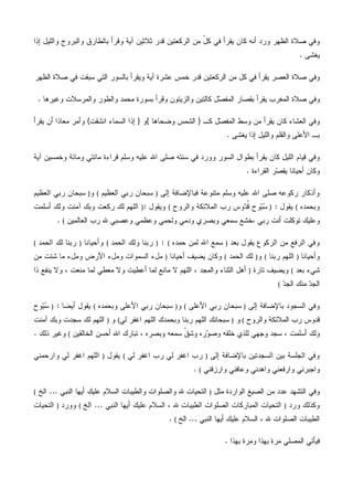 ‫ﺜﻼﺜﻴ‬ ‫ﻗﺩﺭ‬ ‫ﺍﻟﺭﻜﻌﺘﻴﻥ‬ ‫ﻤﻥ‬ ّ‫ل‬‫ﻜ‬ ‫ﻓﻲ‬ ‫ﻴﻘﺭﺃ‬ ‫ﻜﺎﻥ‬ ‫ﺃﻨﻪ‬ ‫ﻭﺭﺩ‬ ‫ﺍﻟﻅﻬﺭ‬ ‫ﺼﻼﺓ‬ ‫ﻭﻓﻲ‬‫ﺇﺫﺍ‬ ‫ﻭﺍﻟﻠﻴل‬ ‫ﻭﺍﻟﺒﺭﻭﺝ‬ ‫ﺒﺎﻟﻁﺎﺭﻕ‬ ‫ﻭﻗﺭﺃ‬ ‫ﺁﻴﺔ‬ ‫ﻥ‬
‫ﻴﻐﺸﻰ‬.
‫ﺍﻟﻅﻬﺭ‬ ‫ﺼﻼﺓ‬ ‫ﻓﻲ‬ ‫ﺴﺒﻘﺕ‬ ‫ﺍﻟﺘﻲ‬ ‫ﺒﺎﻟﺴﻭﺭ‬ ‫ﻭﻴﻘﺭﺃ‬ ‫ﺁﻴﺔ‬ ‫ﻋﺸﺭﺓ‬ ‫ﺨﻤﺱ‬ ‫ﻗﺩﺭ‬ ‫ﺍﻟﺭﻜﻌﺘﻴﻥ‬ ‫ﻤﻥ‬ ‫ﻜل‬ ‫ﻓﻲ‬ ‫ﻴﻘﺭﺃ‬ ‫ﺍﻟﻌﺼﺭ‬ ‫ﺼﻼﺓ‬ ‫ﻭﻓﻲ‬
‫ﻭﻏﻴﺭﻫﺎ‬ ‫ﻭﺍﻟﻤﺭﺴﻼﺕ‬ ‫ﻭﺍﻟﻁﻭﺭ‬ ‫ﻤﺤﻤﺩ‬ ‫ﺒﺴﻭﺭﺓ‬ ‫ﻭﻗﺭﺃ‬ ‫ﻭﺍﻟﺯﻴﺘﻭﻥ‬ ‫ﻜﺎﻟﺘﻴﻥ‬ ‫ل‬‫ﺼ‬‫ﺍﻟﻤﻔ‬ ‫ﺒﻘﺼﺎﺭ‬ ‫ﻴﻘﺭﺃ‬ ‫ﺍﻟﻤﻐﺭﺏ‬ ‫ﺼﻼﺓ‬ ‫ﻭﻓﻲ‬.
‫ﻤﻥ‬ ‫ﻴﻘﺭﺃ‬ ‫ﻜﺎﻥ‬ ‫ﺍﻟﻌﺸﺎﺀ‬ ‫ﻭﻓﻲ‬‫ﻜـ‬ ‫ل‬‫ﺼ‬‫ﺍﻟﻤﻔ‬ ‫ﻭﺴﻁ‬}‫ﻭﻀﺤﺎﻫﺎ‬ ‫ﺍﻟﺸﻤﺱ‬{‫ﻭ‬}‫ﺍﻨﺸﻘﺕ‬ ‫ﺍﻟﺴﻤﺎﺀ‬ ‫ﺇﺫﺍ‬{‫ﻴﻘﺭﺃ‬ ‫ﺃﻥ‬ ‫ﻤﻌﺎﺫﺍ‬ ‫ﻭﺃﻤﺭ‬
‫ﻴﻐﺸﻰ‬ ‫ﺇﺫﺍ‬ ‫ﻭﺍﻟﻠﻴل‬ ‫ﻭﺍﻟﻘﻠﻡ‬ ‫ﺍﻷﻋﻠﻰ‬ ‫ﺒـ‬.
‫ﺁﻴﺔ‬ ‫ﻭﺨﻤﺴﻴﻥ‬ ‫ﻭﻤﺎﺌﺔ‬ ‫ﻤﺎﺌﺘﻲ‬ ‫ﻗﺭﺍﺀﺓ‬ ‫ﻭﺴﻠﻡ‬ ‫ﻋﻠﻴﻪ‬ ‫ﺍﷲ‬ ‫ﺼﻠﻰ‬ ‫ﺴﻨﺘﻪ‬ ‫ﻓﻲ‬ ‫ﻭﻭﺭﺩ‬ ‫ﺍﻟﺴﻭﺭ‬ ‫ﺒﻁﻭﺍل‬ ‫ﻴﻘﺭﺃ‬ ‫ﻜﺎﻥ‬ ‫ﺍﻟﻠﻴل‬ ‫ﻗﻴﺎﻡ‬ ‫ﻭﻓﻲ‬
‫ﺍﻟﻘﺭﺍﺀﺓ‬ ‫ﺭ‬‫ﺼ‬‫ﻴﻘ‬ ‫ﺃﺤﻴﺎﻨﺎ‬ ‫ﻭﻜﺎﻥ‬.
‫ﺍﷲ‬ ‫ﺼﻠﻰ‬ ‫ﺭﻜﻭﻋﻪ‬ ‫ﻭﺃﺫﻜﺎﺭ‬‫ﺇﻟﻰ‬ ‫ﻓﺒﺎﻹﻀﺎﻓﺔ‬ ‫ﻤﺘﻨﻭﻋﺔ‬ ‫ﻭﺴﻠﻡ‬ ‫ﻋﻠﻴﻪ‬)‫ﺍﻟﻌﻅﻴﻡ‬ ‫ﺭﺒﻲ‬ ‫ﺴﺒﺤﺎﻥ‬(‫ﻭ‬)‫ﺍﻟﻌﻅﻴﻡ‬ ‫ﺭﺒﻲ‬ ‫ﺴﺒﺤﺎﻥ‬
‫ﻭﺒﺤﻤﺩﻩ‬(‫ﻴﻘﻭل‬:)‫ﻭﺍﻟﺭﻭﺡ‬ ‫ﺍﻟﻤﻼﺌﻜﺔ‬ ‫ﺭﺏ‬ ‫ﻭﺱ‬‫ﺩ‬‫ﹸ‬‫ﻗ‬ ‫ﻭﺡ‬‫ﺒ‬‫ﺴ‬(‫ﻭﻴﻘﻭل‬:)‫ﺁﻤﻨﺕ‬ ‫ﻭﺒﻙ‬ ‫ﺭﻜﻌﺕ‬ ‫ﻟﻙ‬ ‫ﺍﻟﻠﻬﻡ‬‫ﺃﺴﻠﻤﺕ‬ ‫ﻭﻟﻙ‬
، ‫ﺭﺒﻲ‬ ‫ﺃﻨﺕ‬ ‫ﺘﻭﻜﻠﺕ‬ ‫ﻭﻋﻠﻴﻙ‬‫ﺍﻟﻌﺎﻟﻤﻴﻥ‬ ‫ﺭﺏ‬ ‫ﷲ‬ ‫ﻭﻋﺼﺒﻲ‬ ‫ﻭﻋﻅﻤﻲ‬ ‫ﻭﻟﺤﻤﻲ‬ ‫ﻭﺩﻤﻲ‬ ‫ﻭﺒﺼﺭﻱ‬ ‫ﺴﻤﻌﻲ‬ ‫ﺨﺸﻊ‬(.
‫ﺍﻟﺭﻓﻊ‬ ‫ﻭﻓﻲ‬‫ﺒﻌﺩ‬ ‫ﻴﻘﻭل‬ ‫ﺍﻟﺭﻜﻭﻉ‬ ‫ﻤﻥ‬)‫ﺤﻤﺩﻩ‬ ‫ﻟﻤﻥ‬ ‫ﺍﷲ‬ ‫ﺴﻤﻊ‬(:)‫ﺍﻟﺤﻤﺩ‬ ‫ﻭﻟﻙ‬ ‫ﺭﺒﻨﺎ‬(‫ﻭﺃﺤﻴﺎﻨﺎ‬)‫ﺍﻟﺤﻤﺩ‬ ‫ﻟﻙ‬ ‫ﺭﺒﻨﺎ‬(
‫ﻭﺃﺤﻴﺎﻨﺎ‬)‫ﺭﺒﻨﺎ‬ ‫ﺍﻟﻠﻬﻡ‬(‫ﻭ‬)‫ﺍﻟﺤﻤﺩ‬ ‫ﻟﻙ‬(‫ﺃﺤﻴﺎﻨﺎ‬ ‫ﻴﻀﻴﻑ‬ ‫ﻭﻜﺎﻥ‬)‫ﻤﻥ‬ ‫ﺸﺌﺕ‬ ‫ﻤﺎ‬ ‫ﻭﻤلﺀ‬ ‫ﺍﻷﺭﺽ‬ ‫ﻭﻤلﺀ‬ ‫ﺍﻟﺴﻤﻭﺍﺕ‬ ‫ﻤلﺀ‬
‫ﺒﻌﺩ‬ ‫ﺸﻲﺀ‬(‫ﺘﺎﺭﺓ‬ ‫ﻭﻴﻀﻴﻑ‬)‫ﻤﻌ‬ ‫ﻭﻻ‬ ‫ﺃﻋﻁﻴﺕ‬ ‫ﻟﻤﺎ‬ ‫ﻤﺎﻨﻊ‬ ‫ﻻ‬ ‫ﺍﻟﻠﻬﻡ‬ ، ‫ﻭﺍﻟﻤﺠﺩ‬ ‫ﺍﻟﺜﻨﺎﺀ‬ ‫ﺃﻫل‬‫ﺫﺍ‬ ‫ﻴﻨﻔﻊ‬ ‫ﻭﻻ‬ ، ‫ﻤﻨﻌﺕ‬ ‫ﻟﻤﺎ‬ ‫ﻁﻲ‬
‫ﺩ‬‫ﺍﻟﺠ‬ ‫ﻤﻨﻙ‬ ‫ﺩ‬‫ﺍﻟﺠ‬(
‫ﺇﻟﻰ‬ ‫ﺒﺎﻹﻀﺎﻓﺔ‬ ‫ﺍﻟﺴﺠﻭﺩ‬ ‫ﻭﻓﻲ‬)‫ﺍﻷﻋﻠﻰ‬ ‫ﺭﺒﻲ‬ ‫ﺴﺒﺤﺎﻥ‬(‫ﻭ‬)‫ﻭﺒﺤﻤﺩﻩ‬ ‫ﺍﻷﻋﻠﻰ‬ ‫ﺭﺒﻲ‬ ‫ﺴﺒﺤﺎﻥ‬(‫ﺃﻴﻀﺎ‬ ‫ﻴﻘﻭل‬:)‫ﻭﺡ‬‫ﺒ‬‫ﺴ‬
‫ﻭﺍﻟﺭﻭﺡ‬ ‫ﺍﻟﻤﻼﺌﻜﺔ‬ ‫ﺭﺏ‬ ‫ﻗﺩﻭﺱ‬(‫ﻭ‬)‫ﻟﻲ‬ ‫ﺍﻏﻔﺭ‬ ‫ﺍﻟﻠﻬﻡ‬ ‫ﻭﺒﺤﻤﺩﻙ‬ ‫ﺭﺒﻨﺎ‬ ‫ﺍﻟﻠﻬﻡ‬ ‫ﺴﺒﺤﺎﻨﻙ‬(‫ﻭ‬)‫ﺁﻤﻨﺕ‬ ‫ﻭﺒﻙ‬ ‫ﺴﺠﺩﺕ‬ ‫ﻟﻙ‬ ‫ﺍﻟﻠﻬﻡ‬
‫ﻭﺠﻬ‬ ‫ﺴﺠﺩ‬ ، ‫ﺃﺴﻠﻤﺕ‬ ‫ﻭﻟﻙ‬‫ﺍﻟﺨﺎﻟﻘﻴﻥ‬ ‫ﺃﺤﺴﻥ‬ ‫ﺍﷲ‬ ‫ﺘﺒﺎﺭﻙ‬ ، ‫ﻭﺒﺼﺭﻩ‬ ‫ﺴﻤﻌﻪ‬ ‫ﹼ‬‫ﻕ‬‫ﻭﺸ‬ ‫ﺭﻩ‬‫ﻭ‬‫ﻭﺼ‬ ‫ﺨﻠﻘﻪ‬ ‫ﻟﻠﺫﻱ‬ ‫ﻲ‬(‫ﺫﻟﻙ‬ ‫ﻭﻏﻴﺭ‬.
‫ﺇﻟﻰ‬ ‫ﺒﺎﻹﻀﺎﻓﺔ‬ ‫ﺍﻟﺴﺠﺩﺘﻴﻥ‬ ‫ﺒﻴﻥ‬ ‫ﺍﻟﺠﻠﺴﺔ‬ ‫ﻭﻓﻲ‬)‫ﻟﻲ‬ ‫ﺍﻏﻔﺭ‬ ‫ﺭﺏ‬ ‫ﻟﻲ‬ ‫ﺍﻏﻔﺭ‬ ‫ﺭﺏ‬(‫ﻴﻘﻭل‬)‫ﻭﺍﺭﺤﻤﻨﻲ‬ ‫ﻟﻲ‬ ‫ﺍﻏﻔﺭ‬ ‫ﺍﻟﻠﻬﻡ‬
‫ﻭﺍﺭﺯﻗﻨﻲ‬ ‫ﻭﻋﺎﻓﻨﻲ‬ ‫ﻭﺍﻫﺩﻨﻲ‬ ‫ﻭﺍﺭﻓﻌﻨﻲ‬ ‫ﻭﺍﺠﺒﺭﻨﻲ‬(.
‫ﻤﺜل‬ ‫ﺍﻟﻭﺍﺭﺩﺓ‬ ‫ﺍﻟﺼﻴﻎ‬ ‫ﻤﻥ‬ ‫ﻋﺩﺩ‬ ‫ﺍﻟﺘﺸﻬﺩ‬ ‫ﻭﻓﻲ‬)‫ﺍﻟﺘﺤﻴﺎﺕ‬‫ﺍﻟﻨﺒﻲ‬ ‫ﺃﻴﻬﺎ‬ ‫ﻋﻠﻴﻙ‬ ‫ﺍﻟﺴﻼﻡ‬ ‫ﻭﺍﻟﻁﻴﺒﺎﺕ‬ ‫ﻭﺍﻟﺼﻠﻭﺍﺕ‬ ‫ﷲ‬...‫ﺍﻟﺦ‬(
‫ﻭﺭﺩ‬ ‫ﻭﻜﺫﻟﻙ‬)‫ﺍﻟﻨﺒﻲ‬ ‫ﺃﻴﻬﺎ‬ ‫ﻋﻠﻴﻙ‬ ‫ﺍﻟﺴﻼﻡ‬ ، ‫ﷲ‬ ‫ﺍﻟﻁﻴﺒﺎﺕ‬ ‫ﺍﻟﺼﻠﻭﺍﺕ‬ ‫ﺍﻟﻤﺒﺎﺭﻜﺎﺕ‬ ‫ﺍﻟﺘﺤﻴﺎﺕ‬...‫ﺍﻟﺦ‬(‫ﻭﻭﺭﺩ‬)‫ﺍﻟﺘﺤﻴﺎﺕ‬
‫ﺍﻟﻨﺒﻲ‬ ‫ﺃﻴﻬﺎ‬ ‫ﻋﻠﻴﻙ‬ ‫ﺍﻟﺴﻼﻡ‬ ، ‫ﷲ‬ ‫ﺍﻟﺼﻠﻭﺍﺕ‬ ‫ﺍﻟﻁﻴﺒﺎﺕ‬...‫ﺍﻟﺦ‬(.
‫ﺒﻬﺫﺍ‬ ‫ﻭﻤﺭﺓ‬ ‫ﺒﻬﺫﺍ‬ ‫ﻤﺭﺓ‬ ‫ﺍﻟﻤﺼﻠﻲ‬ ‫ﻓﻴﺄﺘﻲ‬.
 