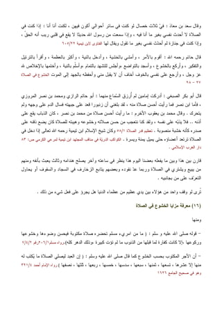 ‫ﻤﻌﺎﺫ‬ ‫ﺒﻥ‬ ‫ﺴﻌﺩ‬ ‫ﻭﻗﺎل‬:‫ﺃﺤﻭﺍﻟ‬ ‫ﺴﺎﺌﺭ‬ ‫ﻓﻲ‬ ‫ﻜﻨﺕ‬ ‫ﻟﻭ‬ ‫ﺨﺼﺎل‬ ‫ﺜﻼﺙ‬ ‫ﻲ‬‫ﻓ‬‫ﺃﻨﺎ‬ ‫ﺃﻨﺎ‬ ‫ﻟﻜﻨﺕ‬ ، ‫ﻓﻴﻬﻥ‬ ‫ﺃﻜﻭﻥ‬ ‫ﻲ‬:‫ﻓﻲ‬ ‫ﻜﻨﺕ‬ ‫ﺇﺫﺍ‬
، ‫ﹼ‬‫ﻕ‬‫ﺍﻟﺤ‬ ‫ﺃﻨﻪ‬ ‫ﺭﻴﺏ‬ ‫ﻗﻠﺒﻲ‬ ‫ﻓﻲ‬ ‫ﻴﻘﻊ‬ ‫ﻻ‬ ‫ﺤﺩﻴﺜﺎ‬ ‫ﺍﷲ‬ ‫ﺭﺴﻭل‬ ‫ﻤﻥ‬ ‫ﺴﻤﻌﺕ‬ ‫ﻭﺇﺫﺍ‬ ، ‫ﻓﻴﻪ‬ ‫ﺃﻨﺎ‬ ‫ﻤﺎ‬ ‫ﺒﻐﻴﺭ‬ ‫ﻨﻔﺴﻲ‬ ‫ﺃﺤﺩﺙ‬ ‫ﻻ‬ ‫ﺍﻟﺼﻼﺓ‬
‫ﻟﻬﺎ‬ ‫ﻭﻴﻘﺎل‬ ‫ﺘﻘﻭل‬ ‫ﻤﺎ‬ ‫ﺒﻐﻴﺭ‬ ‫ﻨﻔﺴﻲ‬ ‫ﺙ‬‫ﺩ‬‫ﺃﺤ‬ ‫ﻟﻡ‬ ‫ﺠﻨﺎﺯﺓ‬ ‫ﻓﻲ‬ ‫ﻜﻨﺕ‬ ‫ﻭﺇﺫﺍ‬‫ﺘﻴﻤﻴﺔ‬ ‫ﻻﺒﻥ‬ ‫ﺍﻟﻔﺘﺎﻭﻯ‬٢٢/٦٠٥
‫ﺍﷲ‬ ‫ﺭﺤﻤﻪ‬ ‫ﺤﺎﺘﻡ‬ ‫ﻗﺎل‬:‫ﻭ‬ ، ‫ﺒﺎﻷﻤﺭ‬ ‫ﺃﻗﻭﻡ‬‫ﺒﺎﻟﺘﺭﺘﻴل‬ ‫ﻭﺃﻗﺭﺃ‬ ، ‫ﺒﺎﻟﻌﻅﻤﺔ‬ ‫ﺭ‬‫ﺒ‬‫ﻭﺃﻜ‬ ، ‫ﺒﺎﻟﻨﻴﺔ‬ ‫ﻭﺃﺩﺨل‬ ، ‫ﺒﺎﻟﺨﺸﻴﺔ‬ ‫ﺃﻤﺸﻲ‬
‫ﺒﺎ‬ ‫ﻭﺃﺴﺠﺩ‬ ، ‫ﺒﺎﻟﺨﺸﻭﻉ‬ ‫ﻭﺃﺭﻜﻊ‬ ، ‫ﻭﺍﻟﺘﻔﻜﻴﺭ‬، ‫ﺒﺎﻟﺘﻤﺎﻡ‬ ‫ﻟﻠﺘﺸﻬﺩ‬ ‫،ﻭﺃﺠﻠﺱ‬ ‫ﻟﺘﻭﺍﻀﻊ‬‫ﺒﺎﻟﻨﻴﺔ‬ ‫ﹼﻡ‬‫ﻠ‬‫ﻭﺃﺴ‬‫ﷲ‬ ‫ﺒﺎﻹﺨﻼﺹ‬ ‫ﻭﺃﺨﺘﻤﻬﺎ‬ ،
‫ﺍﻟﻤﻭﺕ‬ ‫ﺇﻟﻰ‬ ‫ﺒﺎﻟﺠﻬﺩ‬ ‫ﻭﺃﺤﻔﻅﻪ‬ ‫ﻤﻨﻲ‬ ‫ﻴﻘﺒل‬ ‫ﻻ‬ ‫ﺃﻥ‬ ‫ﺃﺨﺎﻑ‬ ‫ﺒﺎﻟﺨﻭﻑ‬ ‫ﻨﻔﺴﻲ‬ ‫ﻋﻠﻰ‬ ‫ﻭﺃﺭﺠﻊ‬ ، ‫ﻭﺠل‬ ‫ﻋﺯ‬‫ﺍﻟﺼﻼﺓ‬ ‫ﻓﻲ‬ ‫ﺍﻟﺨﺸﻭﻉ‬
٢٧-٢٨
‫ﺍﻟﺼﺒﻐﻲ‬ ‫ﺒﻜﺭ‬ ‫ﺃﺒﻭ‬ ‫ﻗﺎل‬:‫ﻤﻨﻬﻤﺎ‬ ‫ﻤﺎﻉ‬‫ﺴ‬‫ﺍﻟ‬ ‫ُﺭﺯﻕ‬‫ﺃ‬ ‫ﻟﻡ‬ ‫ﺇﻤﺎﻤﻴﻥ‬ ‫ﺃﺩﺭﻜﺕ‬:‫ﺍﻟﻤﺭﻭﺯﻱ‬ ‫ﻨﺼﺭ‬ ‫ﺒﻥ‬ ‫ﻭﻤﺤﻤﺩ‬ ‫ﺍﻟﺭﺍﺯﻱ‬ ‫ﺤﺎﺘﻡ‬ ‫ﺃﺒﻭ‬
‫ﻭﻟﻡ‬ ‫ﻭﺠﻬﻪ‬ ‫ﻋﻠﻰ‬ ‫ﺍﻟﺩﻡ‬ ‫ﻓﺴﺎل‬ ‫ﺠﺒﻬﺘﻪ‬ ‫ﻋﻠﻰ‬ ‫ﻗﻌﺩ‬ ‫ﺯﻨﺒﻭﺭﺍ‬ ‫ﺃﻥ‬ ‫ﺒﻠﻐﻨﻲ‬ ‫ﻟﻘﺩ‬ ، ‫ﻤﻨﻪ‬ ‫ﺼﻼﺓ‬ ‫ﺃﺤﺴﻥ‬ ‫ﺭﺃﻴﺕ‬ ‫ﻓﻤﺎ‬ ‫ﻨﺼﺭ‬ ‫ﺍﺒﻥ‬ ‫ﻓﺄﻤﺎ‬ ،
‫ﻴﺘﺤﺭﻙ‬.‫ﺍﻷﺨﺭﻡ‬ ‫ﻴﻌﻘﻭﺏ‬ ‫ﺒﻥ‬ ‫ﻤﺤﻤﺩ‬ ‫ﻭﻗﺎل‬:‫ﺼﻼﺓ‬ ‫ﺃﺤﺴﻥ‬ ‫ﺭﺃﻴﺕ‬ ‫ﻤﺎ‬‫ﻋﻠﻰ‬ ‫ﻴﻘﻊ‬ ‫ﺍﻟﺫﺒﺎﺏ‬ ‫ﻜﺎﻥ‬ ، ‫ﻨﺼﺭ‬ ‫ﺒﻥ‬ ‫ﻤﺤﻤﺩ‬ ‫ﻤﻥ‬
‫ﺃﺫﻨﻪ‬..‫ﻋﻠﻰ‬ ‫ﺫﻗﻨﻪ‬ ‫ﻴﻀﻊ‬ ‫ﻜﺎﻥ‬ ‫ﻟﻠﺼﻼﺓ‬ ‫ﻭﻫﻴﺒﺘﻪ‬ ‫ﻭﺨﺸﻭﻋﻪ‬ ‫ﺼﻼﺘﻪ‬ ‫ﺤﺴﻥ‬ ‫ﻤﻥ‬ ‫ﻨﺘﻌﺠﺏ‬ ‫ﻜﻨﺎ‬ ‫ﻭﻟﻘﺩ‬ ، ‫ﻨﻔﺴﻪ‬ ‫ﻋﻠﻰ‬ ‫ﻪ‬‫ﺒ‬‫ﻴﺫ‬ ‫ﻓﻼ‬
‫ﻤﻨﺼﻭﺒﺔ‬ ‫ﺨﺸﺒﺔ‬ ‫ﻜﺄﻨﻪ‬ ‫ﺼﺩﺭﻩ‬.‫ﺍﻟﺼﻼﺓ‬ ‫ﻗﺩﺭ‬ ‫ﺘﻌﻅﻴﻡ‬١/٥٨‫ﻓﻲ‬ ‫ﺩﺨل‬ ‫ﺇﺫﺍ‬ ‫ﺘﻌﺎﻟﻰ‬ ‫ﺍﷲ‬ ‫ﺭﺤﻤﻪ‬ ‫ﺘﻴﻤﻴﺔ‬ ‫ﺍﺒﻥ‬ ‫ﺍﻹﺴﻼﻡ‬ ‫ﺸﻴﺦ‬ ‫ﻭﻜﺎﻥ‬
‫ﻴ‬ ‫ﺤﺘﻰ‬ ‫ﺃﻋﻀﺎﺅﻩ‬ ‫ﺘﺭﺘﻌﺩ‬ ‫ﺍﻟﺼﻼﺓ‬‫ﻭﻴﺴﺭﺓ‬ ‫ﻴﻤﻨﺔ‬ ‫ﻤﻴل‬.‫ﺹ‬ ‫ﺍﻟﻜﺭﻤﻲ‬ ‫ﻟﻤﺭﻋﻲ‬ ‫ﺘﻴﻤﻴﺔ‬ ‫ﺍﺒﻥ‬ ‫ﺍﻟﻤﺠﺘﻬﺩ‬ ‫ﻤﻨﺎﻗﺏ‬ ‫ﻓﻲ‬ ‫ﺔ‬‫ﻴ‬‫ﺍﻟﺩﺭ‬ ‫ﺍﻟﻜﻭﺍﻜﺏ‬:٨٣
‫ﺍﻹﺴﻼﻤﻲ‬ ‫ﺍﻟﻐﺭﺏ‬ ‫ﺩﺍﺭ‬.
‫ﻭﻤﻨﻬﻡ‬ ‫ﺒﺄﻨﻔﻪ‬ ‫ﻴﻌﺒﺙ‬ ‫ﻭﺜﺎﻟﺙ‬ ‫ﻫﻨﺩﺍﻤﻪ‬ ‫ﻴﺼﻠﺢ‬ ‫ﻭﺁﺨﺭ‬ ‫ﺴﺎﻋﺘﻪ‬ ‫ﻓﻲ‬ ‫ﻴﻨﻅﺭ‬ ‫ﻫﺫﺍ‬ ‫ﺍﻟﻴﻭﻡ‬ ‫ﺒﻌﻀﻨﺎ‬ ‫ﻴﻔﻌﻠﻪ‬ ‫ﻤﺎ‬ ‫ﻭﺒﻴﻥ‬ ‫ﻫﺫﺍ‬ ‫ﺒﻴﻥ‬ ‫ﻗﺎﺭﻥ‬
‫ﺍﻟﺯﺨ‬ ‫ﻴﺘﺎﺒﻊ‬ ‫ﻭﺒﻌﻀﻬﻡ‬ ‫ﻨﻘﻭﺩﻩ‬ ‫ﺩ‬‫ﻋ‬ ‫ﻭﺭﺒﻤﺎ‬ ‫ﺍﻟﺼﻼﺓ‬ ‫ﻓﻲ‬ ‫ﻭﻴﺸﺘﺭﻱ‬ ‫ﻴﺒﻴﻊ‬ ‫ﻤﻥ‬‫ﻴﺤﺎﻭل‬ ‫ﺃﻭ‬ ‫ﻭﺍﻟﺴﻘﻭﻑ‬ ‫ﺍﻟﺴﺠﺎﺩ‬ ‫ﻓﻲ‬ ‫ﺎﺭﻑ‬
‫ﺒﺠﺎﻨﺒﻴﻪ‬ ‫ﻤﻥ‬ ‫ﻋﻠﻰ‬ ‫ﻑ‬‫ﺭ‬‫ﺍﻟﺘﻌ‬.
‫ﺫﻟﻙ‬ ‫ﻤﻥ‬ ‫ﺸﻲﺀ‬ ‫ﻓﻌل‬ ‫ﻋﻠﻰ‬ ‫ﻴﺠﺭﺅ‬ ‫ﻫل‬ ‫ﺍﻟﺩﻨﻴﺎ‬ ‫ﻋﻅﻤﺎﺀ‬ ‫ﻤﻥ‬ ‫ﻋﻅﻴﻡ‬ ‫ﻴﺩﻱ‬ ‫ﺒﻴﻥ‬ ‫ﻫﺅﻻﺀ‬ ‫ﻤﻥ‬ ‫ﻭﺍﺤﺩ‬ ‫ﻭﻗﻑ‬ ‫ﻟﻭ‬ ‫ﹸﺭﻯ‬‫ﺘ‬.
)١٦(‫ﺍﻟﺼﻼﺓ‬ ‫ﻓﻲ‬ ‫ﺍﻟﺨﺸﻭﻉ‬ ‫ﻤﺯﺍﻴﺎ‬ ‫ﻤﻌﺭﻓﺔ‬
‫ﻭﻤﻨﻬﺎ‬
-‫ﺴﻠﻡ‬ ‫ﻭ‬ ‫ﻋﻠﻴﻪ‬ ‫ﺍﷲ‬ ‫ﺼﻠﻰ‬ ‫ﻗﻭﻟﻪ‬:)‫ﻤﻜﺘﻭﺒﺔ‬ ‫ﺼﻼﺓ‬ ‫ﺘﺤﻀﺭﻩ‬ ‫ﻤﺴﻠﻡ‬ ‫ﺍﻤﺭﻱﺀ‬ ‫ﻤﻥ‬ ‫ﻤﺎ‬‫ﻓﻴﺤﺴﻥ‬‫ﻭﺨﺸﻭﻋﻬﺎ‬ ‫ﻭﻀﻭﺀﻫﺎ‬
، ‫ﻭﺭﻜﻭﻋﻬﺎ‬‫ﻤﺎ‬ ‫ﺍﻟﺫﻨﻭﺏ‬ ‫ﻤﻥ‬ ‫ﻗﺒﻠﻬﺎ‬ ‫ﻟﻤﺎ‬ ‫ﻜﻔﺎﺭﺓ‬ ‫ﻜﺎﻨﺕ‬ ‫ﺇﻻ‬، ‫ﻜﺒﻴﺭﺓ‬ ‫ﺘﺅﺕ‬ ‫ﻟﻡ‬‫ﻜﻠﻪ‬ ‫ﺍﻟﺩﻫﺭ‬ ‫ﻭﺫﻟﻙ‬(.‫ﻤﺴﻠﻡ‬ ‫ﺭﻭﺍﻩ‬١/٢٠٦‫ﺭﻗﻡ‬٢/٤/٧
-‫ﻭﺴﻠﻡ‬ ‫ﻋﻠﻴﻪ‬ ‫ﺍﷲ‬ ‫ﺼﻠﻰ‬ ‫ﻗﺎل‬ ‫ﻜﻤﺎ‬ ‫ﺍﻟﺨﺸﻭﻉ‬ ‫ﺒﺤﺴﺏ‬ ‫ﺍﻟﻤﻜﺘﻭﺏ‬ ‫ﺍﻷﺠﺭ‬ ‫ﺃﻥ‬:)‫ﻟﻪ‬ ‫ﻜﺘﺏ‬‫ﻴ‬ ‫ﻤﺎ‬ ‫ﺍﻟﺼﻼﺓ‬ ‫ﻟﻴﺼﻠﻲ‬ ‫ﺍﻟﻌﺒﺩ‬ ‫ﺇﻥ‬
‫ﺴﺩ‬ ، ‫ﺴﺒﻌﻬﺎ‬ ، ‫ﺜﻤﻨﻬﺎ‬ ، ‫ﺘﺴﻌﻬﺎ‬ ، ‫ﻋﺸﺭﻫﺎ‬ ‫ﺇﻻ‬ ‫ﻤﻨﻬﺎ‬‫ﻨﺼﻔﻬﺎ‬ ، ‫ﺜﻠﺜﻬﺎ‬ ، ‫ﺭﺒﻌﻬﺎ‬ ، ‫ﺨﻤﺴﻬﺎ‬ ، ‫ﺴﻬﺎ‬(‫ﺃﺤﻤﺩ‬ ‫ﺍﻹﻤﺎﻡ‬ ‫ﺭﻭﺍﻩ‬٤/٣٢١
‫ﺍﻟﺠﺎﻤﻊ‬ ‫ﺼﺤﻴﺢ‬ ‫ﻓﻲ‬ ‫ﻭﻫﻭ‬١٦٢٦
 