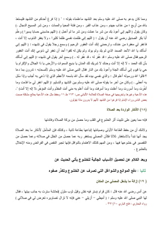 ‫ﺒﻘﻭﻟﻪ‬ ‫ﻤﺎﻋﻠﻤﻨﺎﻩ‬ ‫ﺍﻟﺘﺸﻬﺩ‬ ‫ﺒﻌﺩ‬ ‫ﻭﺴﻠﻡ‬ ‫ﻋﻠﻴﻪ‬ ‫ﺍﷲ‬ ‫ﺼﻠﻰ‬ ‫ﺒﻪ‬ ‫ﻴﺩﻋﻭ‬ ‫ﻜﺎﻥ‬ ‫ﻭﻤﻤﺎ‬" :)‫ﻓﻠﻴﺴﺘﻌﺫ‬ ‫ﺍﻟﺘﺸﻬﺩ‬ ‫ﻤﻥ‬ ‫ﺃﺤﺩﻜﻡ‬ ‫ﻓﺭﻍ‬ ‫ﺇﺫﺍ‬
‫ﺍﻟﺩﺠﺎل‬ ‫ﺍﻟﻤﺴﻴﺢ‬ ‫ﺸﺭ‬ ‫ﻭﻤﻥ‬ ، ‫ﻭﺍﻟﻤﻤﺎﺕ‬ ‫ﺍﻟﻤﺤﻴﺎ‬ ‫ﻓﺘﻨﺔ‬ ‫ﻭﻤﻥ‬ ، ‫ﺍﻟﻘﺒﺭ‬ ‫ﻋﺫﺍﺏ‬ ‫ﻭﻤﻥ‬ ، ‫ﺠﻬﻨﻡ‬ ‫ﻋﺫﺍﺏ‬ ‫ﻤﻥ‬ ‫؛‬ ‫ﺃﺭﺒﻊ‬ ‫ﻤﻥ‬ ‫ﺒﺎﷲ‬.(
‫ﻴﻘﻭل‬ ‫ﻭﻜﺎﻥ‬)‫ﺃﻋﻤل‬ ‫ﻟﻡ‬ ‫ﻤﺎ‬ ‫ﺸﺭ‬ ‫ﻭﻤﻥ‬ ‫ﻋﻤﻠﺕ‬ ‫ﻤﺎ‬ ‫ﺸﺭ‬ ‫ﻤﻥ‬ ‫ﺒﻙ‬ ‫ﺃﻋﻭﺫ‬ ‫ﺇﻨﻲ‬ ‫ﺍﻟﻠﻬﻡ‬(.)‫ﻴﺴﻴﺭﺍ‬ ‫ﺤﺴﺎﺒﺎ‬ ‫ﺤﺎﺴﺒﻨﻲ‬ ‫ﺍﻟﻠﻬﻡ‬(‫ﹼﻡ‬‫ﻠ‬‫ﻭﻋ‬
‫ﻴﻘﻭل‬ ‫ﺃﻥ‬ ‫ﻋﻨﻪ‬ ‫ﺍﷲ‬ ‫ﺭﻀﻲ‬ ‫ﺍﻟﺼﺩﻴﻕ‬ ‫ﺒﻜﺭ‬ ‫ﺃﺒﺎ‬:)، ‫ﺃﻨﺕ‬ ‫ﺇﻻ‬ ‫ﺍﻟﺫﻨﻭﺏ‬ ‫ﻴﻐﻔﺭ‬ ‫ﻭﻻ‬ ، ‫ﻜﺜﻴﺭﺍ‬ ‫ﻅﻠﻤﺎ‬ ‫ﻨﻔﺴﻲ‬ ‫ﻅﻠﻤﺕ‬ ‫ﺇﻨﻲ‬ ‫ﺍﻟﻠﻬﻡ‬
‫ﺍﻟﺭﺤﻴﻡ‬ ‫ﺍﻟﻐﻔﻭﺭ‬ ‫ﺃﻨﺕ‬ ‫ﺇﻨﻙ‬ ‫ﻭﺍﺭﺤﻤﻨﻲ‬ ،‫ﻋﻨﺩﻙ‬ ‫ﻤﻥ‬ ‫ﻤﻐﻔﺭﺓ‬ ‫ﻟﻲ‬ ‫ﻓﺎﻏﻔﺭ‬(‫ﻴﻘﻭ‬ ‫ﺭﺠﻼ‬ ‫ﻭﺴﻤﻊ‬‫ﺘﺸﻬﺩﻩ‬ ‫ﻓﻲ‬ ‫ل‬:)‫ﺇﻨﻲ‬ ‫ﺍﻟﻠﻬﻡ‬
‫ﺍﻟﻐﻔﻭﺭ‬ ‫ﺃﻨﺕ‬ ‫ﺇﻨﻙ‬ ‫ﺫﻨﻭﺒﻲ‬ ‫ﻟﻲ‬ ‫ﺘﻐﻔﺭ‬ ‫ﺃﻥ‬ ‫ﺃﺤﺩ‬ ‫ﻜﻔﻭﺍ‬ ‫ﻟﻪ‬ ‫ﻴﻜﻥ‬ ‫ﻭﻟﻡ‬ ‫ﻴﻭﻟﺩ‬ ‫ﻭﻟﻡ‬ ‫ﻴﻠﺩ‬ ‫ﻟﻡ‬ ‫ﺍﻟﺫﻱ‬ ‫ﺍﻟﺼﻤﺩ‬ ‫ﺍﻷﺤﺩ‬ ‫ﺍﷲ‬ ‫ﻴﺎ‬ ‫ﺃﺴﺄﻟﻙ‬
‫ﻭﺴﻠﻡ‬ ‫ﻋﻠﻴﻪ‬ ‫ﺍﷲ‬ ‫ﺼﻠﻰ‬ ‫ﻓﻘﺎل‬ ‫ﺍﻟﺭﺤﻴﻡ‬:‫ﻟﻪ‬ ‫ﹸﻔﺭ‬‫ﻏ‬ ‫ﻗﺩ‬ ، ‫ﻟﻪ‬ ‫ﹸﻔﺭ‬‫ﻏ‬ ‫ﻗﺩ‬.(‫ﺘﺸﻬﺩﻩ‬ ‫ﻓﻲ‬ ‫ﻴﻘﻭل‬ ‫ﺁﺨﺭ‬ ‫ﻭﺴﻤﻊ‬:)‫ﺃﺴﺄﻟﻙ‬ ‫ﺇﻨﻲ‬ ‫ﺍﻟﻠﻬﻡ‬
‫ﺃﻨﺕ‬ ‫ﺇﻻ‬ ‫ﺇﻟﻪ‬ ‫ﻻ‬ ، ‫ﺍﻟﺤﻤﺩ‬ ‫ﻟﻙ‬ ‫ﺒﺄﻥ‬‫ﻴﺎ‬ ‫ﻭﺍﻹﻜﺭﺍﻡ‬ ‫ﺍﻟﺠﻼل‬ ‫ﺫﺍ‬ ‫ﻴﺎ‬ ‫ﻭﺍﻷﺭﺽ‬ ‫ﺍﻟﺴﻤﻭﺍﺕ‬ ‫ﺒﺩﻴﻊ‬ ‫ﻴﺎ‬ ‫ﺍﻟﻤﻨﺎﻥ‬ ‫ﻟﻙ‬ ‫ﺸﺭﻴﻙ‬ ‫ﻻ‬ ‫ﻭﺤﺩﻙ‬
‫ﻷﺼﺤﺎﺒﻪ‬ ‫ﻭﺴﻠﻡ‬ ‫ﻋﻠﻴﻪ‬ ‫ﺍﷲ‬ ‫ﺼﻠﻰ‬ ‫ﺍﻟﻨﺒﻲ‬ ‫ﻓﻘﺎل‬ ‫ﺍﻟﻨﺎﺭ‬ ‫ﻤﻥ‬ ‫ﺒﻙ‬ ‫ﻭﺃﻋﻭﺫ‬ ‫ﺍﻟﺠﻨﺔ‬ ‫ﺃﺴﺄﻟﻙ‬ ‫ﺇﻨﻲ‬ ‫ﻗﻴﻭﻡ‬ ‫ﻴﺎ‬ ‫ﺤﻲ‬:‫ﺩﻋﺎ‬ ‫ﺒﻤﺎ‬ ‫ﺘﺩﺭﻭﻥ‬
‫ﻗﺎل‬ ‫ﺃﻋﻠﻡ‬ ‫ﻭﺭﺴﻭﻟﻪ‬ ‫ﺍﷲ‬ ‫ﻗﺎﻟﻭﺍ‬ ‫؟‬:‫ﻋ‬‫ﺩ‬ ‫ﺇﺫﺍ‬ ‫ﺍﻟﺫﻱ‬ ‫ﺍﻷﻋﻅﻡ‬ ‫ﺒﺎﺴﻤﻪ‬ ‫ﺍﷲ‬ ‫ﺴﺄل‬ ‫ﻟﻘﺩ‬ ‫ﺒﻴﺩﻩ‬ ‫ﻨﻔﺴﻲ‬ ‫ﻭﺍﻟﺫﻱ‬‫ﺌل‬‫ﺴ‬ ‫ﻭﺇﺫﺍ‬ ‫ﺃﺠﺎﺏ‬ ‫ﺒﻪ‬ ‫ﻲ‬
‫ﺃﻋﻁﻰ‬ ‫ﺒﻪ‬.(‫ﻭﺍﻟﺘﺴﻠﻴﻡ‬ ‫ﺍﻟﺘﺸﻬﺩ‬ ‫ﺒﻴﻥ‬ ‫ﻭﺴﻠﻡ‬ ‫ﻋﻠﻴﻪ‬ ‫ﺍﷲ‬ ‫ﺼﻠﻰ‬ ‫ﻴﻘﻭﻟﻪ‬ ‫ﻤﺎ‬ ‫ﺁﺨﺭ‬ ‫ﻤﻥ‬ ‫ﻭﻜﺎﻥ‬:)‫ﻭﻤﺎ‬ ‫ﻤﺕ‬‫ﺩ‬‫ﻗ‬ ‫ﻤﺎ‬ ‫ﻟﻲ‬ ‫ﺍﻏﻔﺭ‬ ‫ﺍﻟﻠﻬﻡ‬
‫ﻤ‬ ‫ﺒﻪ‬ ‫ﺃﻋﻠﻡ‬ ‫ﺃﻨﺕ‬ ‫ﻭﻤﺎ‬ ‫ﺃﺴﺭﻓﺕ‬ ‫ﻭﻤﺎ‬ ‫ﺃﻋﻠﻨﺕ‬ ‫ﻭﻤﺎ‬ ‫ﺃﺴﺭﺭﺕ‬ ‫ﻭﻤﺎ‬ ‫ﹼﺭﺕ‬‫ﺨ‬‫ﺃ‬،‫ﱢﺭ‬‫ﺨ‬‫ﺍﻟﻤﺅ‬ ‫ﻭﺃﻨﺕ‬ ‫ﻡ‬‫ﺩ‬‫ﺍﻟﻤﻘ‬ ‫ﺃﻨﺕ‬ ‫ﻨﻲ‬‫ﺃﻨﺕ‬ ‫ﺇﻻ‬ ‫ﺇﻟﻪ‬ ‫ﻻ‬(".
‫ﺼ‬ ‫ﻓﻲ‬ ‫ﻭﺘﺨﺭﻴﺠﻬﺎ‬ ‫ﻭﻏﻴﺭﻫﺎ‬ ‫ﺍﻷﺩﻋﻴﺔ‬ ‫ﻫﺫﻩ‬‫ﺹ‬ ‫ﺍﻷﻟﺒﺎﻨﻲ‬ ‫ﻟﻠﻌﻼﻤﺔ‬ ‫ﺍﻟﺼﻼﺓ‬ ‫ﻔﺔ‬:١٦٣‫ﻁ‬.١١‫ﺼﻤﺕ‬ ‫ﻤﺸﻜﻠﺔ‬ ‫ﻴﻌﺎﻟﺞ‬ ‫ﺍﻷﺩﻋﻴﺔ‬ ‫ﻫﺫﻩ‬ ‫ﻤﺜل‬ ‫ﻭﺤﻔﻅ‬
‫ﻴﻘﻭﻟﻭﻥ‬ ‫ﻤﺎﺫﺍ‬ ‫ﻴﺩﺭﻭﻥ‬ ‫ﻻ‬ ‫ﻷﻨﻬﻡ‬ ‫ﺍﻟﺘﺸﻬﺩ‬ ‫ﻤﻥ‬ ‫ﻓﺭﻏﻭﺍ‬ ‫ﺇﺫﺍ‬ ‫ﺍﻹﻤﺎﻡ‬ ‫ﻭﺭﺍﺀ‬ ‫ﺍﻟﻨﺎﺱ‬ ‫ﺒﻌﺽ‬.
)١٨(‫ﺍﻟﺼﻼﺓ‬ ‫ﺒﻌﺩ‬ ‫ﺍﻟﻭﺍﺭﺩﺓ‬ ‫ﺍﻷﺫﻜﺎﺭ‬
‫ﻭﻓﺎﺌﺩﺘﻬﺎ‬ ‫ﺍﻟﺼﻼﺓ‬ ‫ﺒﺭﻜﺔ‬ ‫ﻤﻥ‬ ‫ﺤﺼل‬ ‫ﻭﻤﺎ‬ ‫ﺍﻟﻘﻠﺏ‬ ‫ﻓﻲ‬ ‫ﺍﻟﺨﺸﻭﻉ‬ ‫ﺃﺜﺭ‬ ‫ﺘﺜﺒﻴﺕ‬ ‫ﻋﻠﻰ‬ ‫ﻴﻌﻴﻥ‬ ‫ﻤﻤﺎ‬ ‫ﻓﺈﻨﻪ‬
‫ﺍﻟﺼﻼﺓ‬ ‫ﺒﻌﺩ‬ ‫ﻤﺎ‬ ‫ﻷﺫﻜﺎﺭ‬ ‫ﺍﻟﻤﺘﺄﻤل‬ ‫ﻓﺈﻥ‬ ‫ﻭﻜﺫﻟﻙ‬ ، ‫ﺜﺎﻨﻴﺔ‬ ‫ﺒﻁﺎﻋﺔ‬ ‫ﺇﺘﺒﺎﻋﻬﺎ‬ ‫ﻭﺼﻴﺎﻨﺘﻬﺎ‬ ‫ﺍﻷﻭﻟﻰ‬ ‫ﺍﻟﻁﺎﻋﺔ‬ ‫ﺤﻔﻅ‬ ‫ﻤﻥ‬ ‫ﺃﻥ‬ ‫ﻭﻻﺸﻙ‬
‫ﻤﻥ‬ ‫ﺤﺼل‬ ‫ﻭﻋﻤﺎ‬ ‫ﺼﻼﺘﻪ‬ ‫ﻓﻲ‬ ‫ﺍﻟﺨﻠل‬ ‫ﻤﻥ‬ ‫ﺤﺼل‬ ‫ﻋﻤﺎ‬ ‫ﺭﺒﻪ‬ ‫ﻴﺴﺘﻐﻔﺭ‬ ‫ﺍﻟﻤﺼﻠﻲ‬ ‫ﻓﻜﺄﻥ‬ ‫ﺜﻼﺜﺎ‬ ‫ﺒﺎﻻﺴﺘﻐﻔﺎﺭ‬ ‫ﺘﺒﺩﺃ‬ ‫ﺃﻨﻬﺎ‬ ‫ﻴﺠﺩ‬
‫ﻓﺈﻨﻬﺎ‬ ‫ﺒﺎﻟﻨﻭﺍﻓل‬ ‫ﺍﻻﻫﺘﻤﺎﻡ‬ ‫ﻜﺫﻟﻙ‬ ‫ﺍﻟﻤﻬﻡ‬ ‫ﻭﻤﻥ‬ ، ‫ﻓﻴﻬﺎ‬ ‫ﺨﺸﻭﻋﻬﺎ‬ ‫ﻓﻲ‬ ‫ﺍﻟﺘﻘﺼﻴﺭ‬‫ﺍﻹﺨﻼل‬ ‫ﻭﻤﻨﻪ‬ ‫ﺍﻟﻔﺭﺍﺌﺽ‬ ‫ﻓﻲ‬ ‫ﺍﻟﻨﻘﺹ‬ ‫ﺘﺠﺒﺭ‬
‫ﺒﺎﻟﺨﺸﻭﻉ‬.
‫ﻋﻥ‬ ‫ﺍﻟﺤﺩﻴﺙ‬ ‫ﻴﺄﺘﻲ‬ ‫ﻟﻠﺨﺸﻭﻉ‬ ‫ﺍﻟﺠﺎﻟﺒﺔ‬ ‫ﺍﻷﺴﺒﺎﺏ‬ ‫ﺘﺤﺼﻴل‬ ‫ﻋﻥ‬ ‫ﺍﻟﻜﻼﻡ‬ ‫ﻭﺒﻌﺩ‬
‫ﺜﺎﻨﻴﺎ‬:‫ﺼﻔﻭﻩ‬ ‫ﺭ‬‫ﺩ‬‫ﻭﺘﻜ‬ ‫ﺍﻟﺨﺸﻭﻉ‬ ‫ﻋﻥ‬ ‫ﺘﺼﺭﻑ‬ ‫ﺍﻟﺘﻲ‬ ‫ﻭﺍﻟﺸﻭﺍﻏل‬ ‫ﺍﻟﻤﻭﺍﻨﻊ‬ ‫ﺩﻓﻊ‬
)١٩(‫ﺍﻟﻤﻜﺎﻥ‬ ‫ﻤﻥ‬ ‫ﺍﻟﻤﺼﻠﻲ‬ ‫ﻴﺸﻐل‬ ‫ﻤﺎ‬ ‫ﺇﺯﺍﻟﺔ‬
‫ﻗﺎل‬ ‫ﻋﻨﻪ‬ ‫ﺍﷲ‬ ‫ﺭﻀﻲ‬ ‫ﺃﻨﺱ‬ ‫ﻋﻥ‬:‫ﺭﺍﻡ‬‫ﻗ‬ ‫ﻜﺎﻥ‬)‫ﻨﻘ‬ ‫ﻓﻴﻪ‬ ‫ﺴﺘﺭ‬‫ﻥ‬‫ﻭ‬‫ﻤﻠ‬ ‫ﺜﻭﺏ‬ ‫ﻭﻗﻴل‬ ‫ﺵ‬(‫ﻓﻘﺎل‬ ، ‫ﺒﻴﺘﻬﺎ‬ ‫ﺠﺎﻨﺏ‬ ‫ﺒﻪ‬ ‫ﺴﺘﺭﺕ‬ ‫ﻟﻌﺎﺌﺸﺔ‬
‫ﻭﺴﻠﻡ‬ ‫ﻋﻠﻴﻪ‬ ‫ﺍﷲ‬ ‫ﺼﻠﻰ‬ ‫ﺍﻟﻨﺒﻲ‬ ‫ﻟﻬﺎ‬:)‫ﺃﻤﻴﻁﻲ‬-‫ﺃﺯﻴﻠﻲ‬-‫ﺼﻼﺘﻲ‬ ‫ﻓﻲ‬ ‫ﻟﻲ‬ ‫ﺘﻌﺭﺽ‬ ‫ﺘﺼﺎﻭﻴﺭﻩ‬ ‫ﺘﺯﺍل‬ ‫ﻻ‬ ‫ﻓﺈﻨﻪ‬ ‫ﻋﻨﻲ‬(
‫ﺍﻟﺒﺨﺎﺭﻱ‬ ‫ﺭﻭﺍﻩ‬:‫ﺍﻟﺒﺎﺭﻱ‬ ‫ﻓﺘﺢ‬١٠/٣٩١.
 