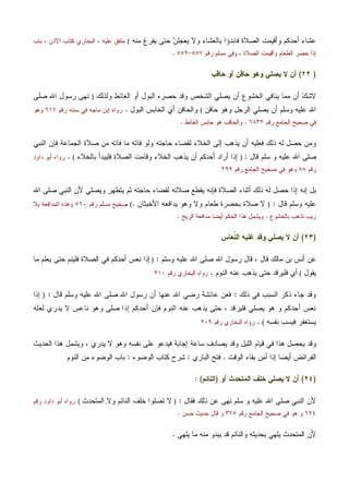 ‫ﻤﻨﻪ‬ ‫ﻴﻔﺭﻍ‬ ‫ﺤﺘﻰ‬ ‫ﻥ‬‫ﻴﻌﺠﻠ‬ ‫ﻭﻻ‬ ‫ﺒﺎﻟﻌﺸﺎﺀ‬ ‫ﻓﺎﺒﺩﺅﺍ‬ ‫ﺍﻟﺼﻼﺓ‬ ‫ﻭﺃﻗﻴﻤﺕ‬ ‫ﺃﺤﺩﻜﻡ‬ ‫ﻋﺸﺎﺀ‬(‫ﺒﺎﺏ‬ ، ‫ﺍﻵﺫﻥ‬ ‫ﻜﺘﺎﺏ‬ ‫ﺍﻟﺒﺨﺎﺭﻱ‬ ، ‫ﻋﻠﻴﻪ‬ ‫ﻤﺘﻔﻕ‬
‫ﺭﻗﻡ‬ ‫ﻤﺴﻠﻡ‬ ‫ﻭﻓﻲ‬ ، ‫ﺍﻟﺼﻼﺓ‬ ‫ﻭﺃﻗﻴﻤﺕ‬ ‫ﺍﻟﻁﻌﺎﻡ‬ ‫ﺤﻀﺭ‬ ‫ﺇﺫﺍ‬٥٥٧-٥٥٩.
)٢٢(‫ﺤﺎﻗﺏ‬ ‫ﺃﻭ‬ ‫ﺤﺎﻗﻥ‬ ‫ﻭﻫﻭ‬ ‫ﻴﺼﻠﻲ‬ ‫ﻻ‬ ‫ﺃﻥ‬
‫ﺃﻭ‬ ‫ﺍﻟﺒﻭل‬ ‫ﺤﺼﺭﻩ‬ ‫ﻭﻗﺩ‬ ‫ﺍﻟﺸﺨﺹ‬ ‫ﻴﺼﻠﻲ‬ ‫ﺃﻥ‬ ‫ﺍﻟﺨﺸﻭﻉ‬ ‫ﻴﻨﺎﻓﻲ‬ ‫ﻤﻤﺎ‬ ‫ﺃﻥ‬ ‫ﻙ‬‫ﻻﺸ‬‫ﻭﻟﺫﻟﻙ‬ ‫ﺍﻟﻐﺎﺌﻁ‬)‫ﺼﻠﻰ‬ ‫ﺍﷲ‬ ‫ﺭﺴﻭل‬ ‫ﻨﻬﻰ‬
‫ﺤﺎﻗﻥ‬ ‫ﻭﻫﻭ‬ ‫ﺍﻟﺭﺠل‬ ‫ﻴﺼﻠﻲ‬ ‫ﺃﻥ‬ ‫ﻭﺴﻠﻡ‬ ‫ﻋﻠﻴﻪ‬ ‫ﺍﷲ‬(‫ﺍﻟﺒﻭل‬ ‫ﺍﻟﺤﺎﺒﺱ‬ ‫ﺃﻱ‬ ‫ﻭﺍﻟﺤﺎﻗﻥ‬.‫ﺭﻗﻡ‬ ‫ﺴﻨﻨﻪ‬ ‫ﻓﻲ‬ ‫ﻤﺎﺠﻪ‬ ‫ﺇﺒﻥ‬ ‫ﺭﻭﺍﻩ‬٦١٧‫ﻭﻫﻭ‬
‫ﺭﻗﻡ‬ ‫ﺍﻟﺠﺎﻤﻊ‬ ‫ﺼﺤﻴﺢ‬ ‫ﻓﻲ‬٦٨٣٢.‫ﺍﻟﻐﺎﺌﻁ‬ ‫ﺤﺎﺒﺱ‬ ‫ﻫﻭ‬ ‫ﻭﺍﻟﺤﺎﻗﺏ‬.
‫ﻤﻥ‬ ‫ﻓﺎﺘﻪ‬ ‫ﻤﺎ‬ ‫ﻓﺎﺘﻪ‬ ‫ﻭﻟﻭ‬ ‫ﺤﺎﺠﺘﻪ‬ ‫ﻟﻘﻀﺎﺀ‬ ‫ﺍﻟﺨﻼﺀ‬ ‫ﺇﻟﻰ‬ ‫ﻴﺫﻫﺏ‬ ‫ﺃﻥ‬ ‫ﻓﻌﻠﻴﻪ‬ ‫ﺫﻟﻙ‬ ‫ﻟﻪ‬ ‫ﺤﺼل‬ ‫ﻭﻤﻥ‬‫ﺍﻟﻨﺒﻲ‬ ‫ﻓﺈﻥ‬ ‫ﺍﻟﺠﻤﺎﻋﺔ‬ ‫ﺼﻼﺓ‬
‫ﻗﺎل‬ ‫ﺴﻠﻡ‬ ‫ﻭ‬ ‫ﻋﻠﻴﻪ‬ ‫ﺍﷲ‬ ‫ﺼﻠﻰ‬:)‫ﺒﺎﻟﺨﻼﺀ‬ ‫ﻓﻠﻴﺒﺩﺃ‬ ‫ﺍﻟﺼﻼﺓ‬ ‫ﻭﻗﺎﻤﺕ‬ ‫ﺍﻟﺨﻼﺀ‬ ‫ﻴﺫﻫﺏ‬ ‫ﺃﻥ‬ ‫ﺃﺤﺩﻜﻡ‬ ‫ﺃﺭﺍﺩ‬ ‫ﺇﺫﺍ‬(.‫ﺩﺍﻭﺩ‬ ‫ﺃﺒﻭ‬ ‫ﺭﻭﺍﻩ‬
‫ﺭﻗﻡ‬٨٨‫ﺭﻗﻡ‬ ‫ﺍﻟﺠﺎﻤﻊ‬ ‫ﺼﺤﻴﺢ‬ ‫ﻓﻲ‬ ‫ﻭﻫﻭ‬٢٩٩
‫ﺍ‬ ‫ﺼﻠﻰ‬ ‫ﺍﻟﻨﺒﻲ‬ ‫ﻷﻥ‬ ‫ﻭﻴﺼﻠﻲ‬ ‫ﻴﺘﻁﻬﺭ‬ ‫ﺜﻡ‬ ‫ﺤﺎﺠﺘﻪ‬ ‫ﻟﻘﻀﺎﺀ‬ ‫ﺼﻼﺘﻪ‬ ‫ﻴﻘﻁﻊ‬ ‫ﻓﺈﻨﻪ‬ ‫ﺍﻟﺼﻼﺓ‬ ‫ﺃﺜﻨﺎﺀ‬ ‫ﺫﻟﻙ‬ ‫ﻟﻪ‬ ‫ﺤﺼل‬ ‫ﺇﺫﺍ‬ ‫ﺇﻨﻪ‬ ‫ﺒل‬‫ﷲ‬
‫ﻗﺎل‬ ‫ﻭﺴﻠﻡ‬ ‫ﻋﻠﻴﻪ‬:)‫ﺍﻷﺨﺒﺜﺎﻥ‬ ‫ﻴﺩﺍﻓﻌﻪ‬ ‫ﻭﻫﻭ‬ ‫ﻭﻻ‬ ‫ﻁﻌﺎﻡ‬ ‫ﺒﺤﻀﺭﺓ‬ ‫ﺼﻼﺓ‬ ‫ﻻ‬.(‫ﺭﻗﻡ‬ ‫ﻤﺴﻠﻡ‬ ‫ﺼﺤﻴﺢ‬٥٦٠‫ﺒﻼ‬ ‫ﺍﻟﻤﺩﺍﻓﻌﺔ‬ ‫ﻭﻫﺫﻩ‬
‫ﺒﺎﻟﺨﺸﻭﻉ‬ ‫ﺘﺫﻫﺏ‬ ‫ﺭﻴﺏ‬.‫ﺍﻟﺭﻴﺢ‬ ‫ﻤﺩﺍﻓﻌﺔ‬ ‫ﺃﻴﻀﺎ‬ ‫ﺍﻟﺤﻜﻡ‬ ‫ﻫﺫﺍ‬ ‫ﻭﻴﺸﻤل‬.
)٢٣(‫ﹼﻌﺎﺱ‬‫ﻨ‬‫ﺍﻟ‬ ‫ﻏﻠﺒﻪ‬ ‫ﻭﻗﺩ‬ ‫ﻴﺼﻠﻲ‬ ‫ﻻ‬ ‫ﺃﻥ‬
‫ﻭﺴﻠﻡ‬ ‫ﻋﻠﻴﻪ‬ ‫ﺍﷲ‬ ‫ﺼﻠﻰ‬ ‫ﺍﷲ‬ ‫ﺭﺴﻭل‬ ‫ﻗﺎل‬ ، ‫ﻗﺎل‬ ‫ﻤﺎﻟﻙ‬ ‫ﺒﻥ‬ ‫ﺃﻨﺱ‬ ‫ﻋﻥ‬:)‫ﺇﺫﺍ‬‫ﻤﺎ‬ ‫ﻴﻌﻠﻡ‬ ‫ﺤﺘﻰ‬ ‫ﻓﻠﻴﻨﻡ‬ ‫ﺍﻟﺼﻼﺓ‬ ‫ﻓﻲ‬ ‫ﺃﺤﺩﻜﻡ‬ ‫ﻨﻌﺱ‬
‫ﻴﻘﻭل‬(‫ﺍﻟﻨﻭﻡ‬ ‫ﻋﻨﻪ‬ ‫ﻴﺫﻫﺏ‬ ‫ﺤﺘﻰ‬ ‫ﻓﻠﻴﺭﻗﺩ‬ ‫ﺃﻱ‬.‫ﺭﻗﻡ‬ ‫ﺍﻟﺒﺨﺎﺭﻱ‬ ‫ﺭﻭﺍﻩ‬٢١٠
‫ﺫﻟﻙ‬ ‫ﻓﻲ‬ ‫ﺍﻟﺴﺒﺏ‬ ‫ﺫﻜﺭ‬ ‫ﺠﺎﺀ‬ ‫ﻭﻗﺩ‬:‫ﻗﺎل‬ ‫ﻭﺴﻠﻡ‬ ‫ﻋﻠﻴﻪ‬ ‫ﺍﷲ‬ ‫ﺼﻠﻰ‬ ‫ﺍﷲ‬ ‫ﺭﺴﻭل‬ ‫ﺃﻥ‬ ‫ﻋﻨﻬﺎ‬ ‫ﺍﷲ‬ ‫ﺭﻀﻲ‬ ‫ﻋﺎﺌﺸﺔ‬ ‫ﻓﻌﻥ‬:)‫ﺇﺫﺍ‬
‫ﺼ‬ ‫ﺇﺫﺍ‬ ‫ﺃﺤﺩﻜﻡ‬ ‫ﻓﺈﻥ‬ ‫ﺍﻟﻨﻭﻡ‬ ‫ﻋﻨﻪ‬ ‫ﻴﺫﻫﺏ‬ ‫ﺤﺘﻰ‬ ، ‫ﻓﻠﻴﺭﻗﺩ‬ ‫ﻴﺼﻠﻲ‬ ‫ﻫﻭ‬ ‫ﻭ‬ ‫ﺃﺤﺩﻜﻡ‬ ‫ﻨﻌﺱ‬‫ﻟﻌﻠﻪ‬ ‫ﻴﺩﺭﻱ‬ ‫ﻻ‬ ‫ﻨﺎﻋﺱ‬ ‫ﻭﻫﻭ‬ ‫ﻠﻰ‬
‫ﻨﻔﺴﻪ‬ ‫ﻓﻴﺴﺏ‬ ‫ﻴﺴﺘﻐﻔﺭ‬(.‫ﺭﻗﻡ‬ ‫ﺍﻟﺒﺨﺎﺭﻱ‬ ‫ﺭﻭﺍﻩ‬٢٠٩
‫ﺍﻟﺤﺩﻴﺙ‬ ‫ﻫﺫﺍ‬ ‫ﻭﻴﺸﻤل‬ ، ‫ﻴﺩﺭﻱ‬ ‫ﻻ‬ ‫ﻭﻫﻭ‬ ‫ﻨﻔﺴﻪ‬ ‫ﻋﻠﻰ‬ ‫ﻓﻴﺩﻋﻭ‬ ‫ﺇﺠﺎﺒﺔ‬ ‫ﺴﺎﻋﺔ‬ ‫ﻴﺼﺎﺩﻑ‬ ‫ﻭﻗﺩ‬ ‫ﺍﻟﻠﻴل‬ ‫ﻗﻴﺎﻡ‬ ‫ﻓﻲ‬ ‫ﻫﺫﺍ‬ ‫ﻴﺤﺼل‬ ‫ﻭﻗﺩ‬
‫ﺍﻟﻭﻗﺕ‬ ‫ﺒﻘﺎﺀ‬ ‫ﻥ‬‫ﻤ‬‫ﺃ‬ ‫ﺇﺫﺍ‬ ‫ﺃﻴﻀﺎ‬ ‫ﺍﻟﻔﺭﺍﺌﺽ‬.‫ﺍﻟﺒﺎﺭﻱ‬ ‫ﻓﺘﺢ‬:‫ﺍﻟﻭﻀﻭﺀ‬ ‫ﻜﺘﺎﺏ‬ ‫ﺸﺭﺡ‬:‫ﺍﻟﻨﻭﻡ‬ ‫ﻤﻥ‬ ‫ﺍﻟﻭﻀﻭﺀ‬ ‫ﺒﺎﺏ‬
)٢٤(‫ﺃﻥ‬‫ﺃﻭ‬ ‫ﺍﻟﻤﺘﺤﺩﺙ‬ ‫ﺨﻠﻑ‬ ‫ﻴﺼﻠﻲ‬ ‫ﻻ‬)‫ﺍﻟﻨﺎﺌﻡ‬: (
‫ﻓﻘﺎل‬ ‫ﺫﻟﻙ‬ ‫ﻋﻥ‬ ‫ﻨﻬﻰ‬ ‫ﺴﻠﻡ‬ ‫ﻭ‬ ‫ﻋﻠﻴﻪ‬ ‫ﺍﷲ‬ ‫ﺼﻠﻰ‬ ‫ﺍﻟﻨﺒﻲ‬ ‫ﻷﻥ‬:)‫ﺍﻟﻤﺘﺤﺩﺙ‬ ‫ﻭﻻ‬ ‫ﺍﻟﻨﺎﺌﻡ‬ ‫ﺨﻠﻑ‬ ‫ﺘﺼﻠﻭﺍ‬ ‫ﻻ‬(‫ﺭﻗﻡ‬ ‫ﺩﺍﻭﺩ‬ ‫ﺃﺒﻭ‬ ‫ﺭﻭﺍﻩ‬
٦٩٤‫ﺭﻗﻡ‬ ‫ﺍﻟﺠﺎﻤﻊ‬ ‫ﺼﺤﻴﺢ‬ ‫ﻓﻲ‬ ‫ﻫﻭ‬ ‫ﻭ‬٣٧٥‫ﺤﺴﻥ‬ ‫ﺤﺩﻴﺙ‬ ‫ﻗﺎل‬ ‫ﻭ‬.
‫ﻴﻠﻬﻲ‬ ‫ﻤﺎ‬ ‫ﻤﻨﻪ‬ ‫ﻴﺒﺩﻭ‬ ‫ﻗﺩ‬ ‫ﻭﺍﻟﻨﺎﺌﻡ‬ ‫ﺒﺤﺩﻴﺜﻪ‬ ‫ﻴﻠﻬﻲ‬ ‫ﺍﻟﻤﺘﺤﺩﺙ‬ ‫ﻷﻥ‬.
 