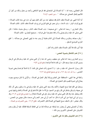 ‫ﺭ‬ ‫ﺍﻟﺨﻁﺎﺒﻲ‬ ‫ﻗﺎل‬‫ﺍﷲ‬ ‫ﺤﻤﻪ‬" :‫ﺃﻥ‬ ‫ﺃﺠل‬ ‫ﻤﻥ‬ ‫ﻭﺫﻟﻙ‬ ‫ﺤﻨﺒل‬ ‫ﺒﻥ‬ ‫ﻭﺃﺤﻤﺩ‬ ‫ﺍﻟﺸﺎﻓﻌﻲ‬ ‫ﻜﺭﻫﻬﺎ‬ ‫ﻓﻘﺩ‬ ‫ﺍﻟﻤﺘﺤﺩﺜﻴﻥ‬ ‫ﺇﻟﻰ‬ ‫ﺍﻟﺼﻼﺓ‬ ‫ﺃﻤﺎ‬
‫ﺼﻼﺘﻪ‬ ‫ﻋﻥ‬ ‫ﺍﻟﻤﺼﻠﻲ‬ ‫ﺸﻐل‬‫ﻴ‬ ‫ﻜﻼﻤﻬﻡ‬".‫ﺍﻟﻤﻌﺒﻭﺩ‬ ‫ﻋﻭﻥ‬٢/٣٨٨
‫ﺍﻟﺼﻼﺓ‬ ‫ﻜﺘﺎﺏ‬ ‫ﺴﻨﻨﻪ‬ ‫ﻓﻲ‬ ‫ﺩﺍﻭﺩ‬ ‫ﺃﺒﻭ‬ ‫ﻤﻨﻬﻡ‬ ‫ﺍﻟﻌﻠﻡ‬ ‫ﺃﻫل‬ ‫ﻤﻥ‬ ‫ﻋﺩﺩ‬ ‫ﻔﻬﺎ‬‫ﻌ‬‫ﻀ‬ ‫ﻓﻘﺩ‬ ‫ﺍﻟﻨﺎﺌﻡ‬ ‫ﺨﻠﻑ‬ ‫ﺍﻟﺼﻼﺓ‬ ‫ﻋﻥ‬ ‫ﺍﻟﻨﻬﻲ‬ ‫ﺃﺩﻟﺔ‬ ‫ﺃﻤﺎ‬:
‫ﺍﻟﻭﺘﺭ‬ ‫ﺃﺒﻭﺍﺏ‬ ‫ﺘﻔﺭﻴﻊ‬:‫ﺍﻟﻨﺎﺌﻡ‬ ‫ﺨﻠﻑ‬ ‫ﺍﻟﺼﻼﺓ‬ ‫ﺒﺎﺏ‬ ‫ﺸﺭﺡ‬ ‫ﺍﻟﺒﺎﺭﻱ‬ ‫ﻓﺘﺢ‬ ‫ﻓﻲ‬ ‫ﺤﺠﺭ‬ ‫ﻭﺍﺒﻥ‬ ، ‫ﺍﻟﺩﻋﺎﺀ‬ ‫ﺒﺎﺏ‬:‫ﺍﻟﺼﻼﺓ‬ ‫ﻜﺘﺎﺏ‬
‫ﺍﻟﺒﺨﺎﺭﻱ‬ ‫ﻭﻗﺎل‬-‫ﺘﻌﺎﻟﻰ‬ ‫ﺍﷲ‬ ‫ﺭﺤﻤﻪ‬-‫ﺼﺤﻴﺤﻪ‬ ‫ﻓﻲ‬:‫ﻋﺎﺌﺸﺔ‬ ‫ﺤﺩﻴﺙ‬ ‫ﻭﺴﺎﻕ‬ ، ‫ﺍﻟﻨﺎﺌﻡ‬ ‫ﺨﻠﻑ‬ ‫ﺍﻟﺼﻼﺓ‬ ‫ﺒﺎﺏ‬:‫ﻜﺎﻥ‬
‫ﻓﺭﺍﺸﻪ‬ ‫ﻋﻠﻰ‬ ‫ﻤﻌﺘﺭﻀﺔ‬ ‫ﺭﺍﻗﺩﺓ‬ ‫ﻭﺃﻨﺎ‬ ‫ﻴﺼﻠﻲ‬ ‫ﻭﺴﻠﻡ‬ ‫ﻋﻠﻴﻪ‬ ‫ﺍﷲ‬ ‫ﺼﻠﻰ‬ ‫ﺍﻟﻨﺒﻲ‬..‫ﺍﻟﺒﺨﺎﺭﻱ‬ ‫ﺼﺤﻴﺢ‬:‫ﺍﻟﺼﻼﺓ‬ ‫ﻜﺘﺎﺏ‬
"‫ﺼﻼﺘﻪ‬ ‫ﻋﻥ‬ ‫ﺍﻟﻤﺼﻠﻲ‬ ‫ﻴﻠﻬﻲ‬ ‫ﻤﺎ‬ ‫ﻤﻨﻪ‬ ‫ﻴﺒﺩﻭ‬ ‫ﺃﻥ‬ ‫ﺨﺸﻴﺔ‬ ‫ﺍﻟﻨﺎﺌﻡ‬ ‫ﺇﻟﻰ‬ ‫ﺍﻟﺼﻼﺓ‬ ‫ﻭﻤﺎﻟﻙ‬ ‫ﻭﻁﺎﻭﺱ‬ ‫ﻤﺠﺎﻫﺩ‬ ‫ﻭﻜﺭﻩ‬"..‫ﻓﺘﺢ‬
‫ﺍﻟﺴﺎﺒﻕ‬ ‫ﺍﻟﻤﻭﻀﻊ‬ ‫ﺍﻟﺒﺎﺭﻱ‬.
‫ﺃﻋﻠﻡ‬ ‫ﻭﺍﷲ‬ ‫ﺍﻟﻨﺎﺌﻡ‬ ‫ﺨﻠﻑ‬ ‫ﺍﻟﺼﻼﺓ‬ ‫ﹸﻜﺭﻩ‬‫ﺘ‬ ‫ﻓﻼ‬ ‫ﺫﻟﻙ‬ ‫ُﻤﻥ‬‫ﺃ‬ ‫ﻓﺈﺫﺍ‬.
)٢٥(‫ﺍﻟﺤﺼﻰ‬ ‫ﺒﺘﺴﻭﻴﺔ‬ ‫ﺍﻻﻨﺸﻐﺎل‬ ‫ﻋﺩﻡ‬:
‫ﺍﷲ‬ ‫ﺭﻀﻲ‬ ‫ﻤﻌﻴﻘﻴﺏ‬ ‫ﻋﻥ‬ ‫ﺘﻌﺎﻟﻰ‬ ‫ﺍﷲ‬ ‫ﺭﺤﻤﻪ‬ ‫ﺍﻟﺒﺨﺎﺭﻱ‬ ‫ﺭﻭﻯ‬‫ﻋﻨﻪ‬)‫ﺍﻟﺭﺠل‬ ‫ﻓﻲ‬ ‫ﻗﺎل‬ ‫ﻭﺴﻠﻡ‬ ‫ﻋﻠﻴﻪ‬ ‫ﺍﷲ‬ ‫ﺼﻠﻰ‬ ‫ﺍﻟﻨﺒﻲ‬ ‫ﺃﻥ‬
‫ﻗﺎل‬ ‫ﻴﺴﺠﺩ‬ ‫ﺤﻴﺙ‬ ‫ﺍﻟﺘﺭﺍﺏ‬ ‫ﻴﺴﻭﻱ‬:‫ﻓﻭﺍﺤﺩﺓ‬ ‫ﻓﺎﻋﻼ‬ ‫ﻜﻨﺕ‬ ‫ﺇﻥ‬(‫ﺍﻟﺒﺎﺭﻱ‬ ‫ﻓﺘﺢ‬٣/٧٩
‫ﺴﻠﻡ‬ ‫ﻭ‬ ‫ﻋﻠﻴﻪ‬ ‫ﺍﷲ‬ ‫ﺼﻠﻰ‬ ‫ﺍﷲ‬ ‫ﺭﺴﻭل‬ ‫ﻗﺎل‬:)‫ﻓﻭﺍﺤﺩﺓ‬ ‫ﻼ‬‫ﻋ‬‫ﻓﺎ‬ ‫ﺩ‬‫ﺒ‬ ‫ﻻ‬ ‫ﹶ‬‫ﺕ‬‫ﻜﻨ‬ ‫ﻓﺈﻥ‬ ‫ﺘﺼﻠﻲ‬ ‫ﻭﺃﻨﺕ‬ ‫ﺢ‬‫ﺴ‬‫ﺘﻤ‬ ‫ﻻ‬(‫ﺘﺴﻭﻴﺔ‬ ‫ﻴﻌﻨﻲ‬
‫ﺍﻟﺤﺼﻰ‬.‫ﺭﻗﻡ‬ ‫ﺩﺍﻭﺩ‬ ‫ﺃﺒﻭ‬ ‫ﺭﻭﺍﻩ‬٩٤٦‫ﺼﺤﻴﺢ‬ ‫ﻓﻲ‬ ‫ﻫﻭ‬ ‫ﻭ‬‫ﺭﻗﻡ‬ ‫ﺍﻟﺠﺎﻤﻊ‬٧٤٥٢
‫ﺍﻟﺼﻼﺓ‬ ‫ﻓﻲ‬ ‫ﺍﻟﻌﻤل‬ ‫ﻴﻜﺜﺭ‬ ‫ﻭﻟﺌﻼ‬ ‫ﺍﻟﺨﺸﻭﻉ‬ ‫ﻋﻠﻰ‬ ‫ﺍﻟﻤﺤﺎﻓﻅﺔ‬ ‫؛‬ ‫ﺍﻟﻨﻬﻲ‬ ‫ﻫﺫﺍ‬ ‫ﻓﻲ‬ ‫ﻭﺍﻟﻌﻠﺔ‬.‫ﺴﺠﻭﺩﻩ‬ ‫ﻤﻭﻀﻊ‬ ‫ﻜﺎﻥ‬ ‫ﺇﺫﺍ‬ ‫َﻭﻟﻰ‬‫ﻷ‬‫ﻭﺍ‬
‫ﺍﻟﺼﻼﺓ‬ ‫ﻓﻲ‬ ‫ﺍﻟﺩﺨﻭل‬ ‫ﻗﺒل‬ ‫ﻓﻠﻴﺴﻭﻩ‬ ‫ﺘﺴﻭﻴﺔ‬ ‫ﺇﻟﻰ‬ ‫ﻴﺤﺘﺎﺝ‬.
‫ﺫﻟﻙ‬ ‫ﺃﺜﺭ‬ ‫ﻭﺒﻘﻲ‬ ‫ﻭﻁﻴﻥ‬ ‫ﻤﺎﺀ‬ ‫ﻓﻲ‬ ‫ﻭﺴﻠﻡ‬ ‫ﻋﻠﻴﻪ‬ ‫ﺍﷲ‬ ‫ﺼﻠﻰ‬ ‫ﺍﻟﻨﺒﻲ‬ ‫ﺴﺠﺩ‬ ‫ﻭﻗﺩ‬ ‫ﻭﺍﻷﻨﻑ‬ ‫ﺍﻟﺠﺒﻬﺔ‬ ‫ﻤﺴﺢ‬ ‫ﺍﻟﻜﺭﺍﻫﻴﺔ‬ ‫ﻓﻲ‬ ‫ﻭﻴﺩﺨل‬
‫ﻴﻨﺴﻲ‬ ‫ﻓﻴﻬﺎ‬ ‫ﻭﺍﻟﺨﺸﻭﻉ‬ ‫ﺍﻟﺼﻼﺓ‬ ‫ﻓﻲ‬ ‫ﻓﺎﻻﺴﺘﻐﺭﺍﻕ‬ ‫ﻋﻠﻕ‬ ‫ﻤﺎ‬ ‫ﺒﺈﺯﺍﻟﺔ‬ ‫ﺍﻟﺴﺠﻭﺩ‬ ‫ﻤﻥ‬ ‫ﺭﻓﻊ‬ ‫ﻜل‬ ‫ﻓﻲ‬ ‫ﻴﻨﺸﻐل‬ ‫ﻴﻜﻥ‬ ‫ﻭﻟﻡ‬ ‫ﺠﺒﻬﺘﻪ‬ ‫ﻓﻲ‬
‫ﻭﺴﻠﻡ‬ ‫ﻋﻠﻴﻪ‬ ‫ﺍﷲ‬ ‫ﺼﻠﻰ‬ ‫ﺍﻟﻨﺒﻲ‬ ‫ﻗﺎل‬ ‫ﻭﻗﺩ‬ ‫ﻋﻨﻪ‬ ‫ﻭﻴﺸﻐل‬ ‫ﺫﻟﻙ‬:)‫ﺸﻐﻼ‬ ‫ﺍﻟﺼﻼﺓ‬ ‫ﻓﻲ‬ ‫ﺇﻥ‬(‫ﺍﻟﺒﺎﺭﻱ‬ ‫ﻓﺘﺢ‬ ‫ﺍﻟﺒﺨﺎﺭﻱ‬ ‫ﺭﻭﺍﻩ‬٣/٧٢،‫ﻭﻗﺩ‬
‫ﺍﺒ‬ ‫ﺭﻭﻯ‬‫ﻗﺎل‬ ‫ﺍﻟﺩﺭﺩﺍﺀ‬ ‫ﺃﺒﻲ‬ ‫ﻋﻥ‬ ‫ﺸﻴﺒﺔ‬ ‫ﺃﺒﻲ‬ ‫ﻥ‬:‫ﺍﻟ‬ ‫ﺤﻤﺭ‬ ‫ﻟﻲ‬ ‫ﺃﻥ‬ ‫ﺃﺤﺏ‬ ‫ﻤﺎ‬‫ﺍﻟﺤﺼﻰ‬ ‫ﻤﻥ‬ ‫ﺠﺒﻴﻨﻲ‬ ‫ﻤﻜﺎﻥ‬ ‫ﻤﺴﺤﺕ‬ ‫ﻭﺃﻨﻲ‬ ‫ﻨﻌﻡ‬.
‫ﻋﻴﺎﺽ‬ ‫ﻭﻗﺎل‬:‫ﺍﻻﻨﺼﺭﺍﻑ‬ ‫ﻗﺒل‬ ‫ﺍﻟﺼﻼﺓ‬ ‫ﻓﻲ‬ ‫ﺍﻟﺠﺒﻬﺔ‬ ‫ﻤﺴﺢ‬ ‫ﺍﻟﺴﻠﻑ‬ ‫ﻜﺭﻩ‬.‫ﺍﻟﻔﺘﺢ‬٣/٧٩.‫ﺍﻟﺼﻼﺓ‬ ‫ﻤﻥ‬ ‫ﺍﻻﻨﺼﺭﺍﻑ‬ ‫ﻴﻌﻨﻲ‬.
‫ﺒﻌﺩﻡ‬ ‫ﻴﻠﺘﺯﻡ‬ ‫ﺃﻥ‬ ‫ﻋﻠﻴﻪ‬ ‫ﻓﻜﺫﻟﻙ‬ ‫ﺍﻟﺴﺎﺒﻘﺔ‬ ‫ﺍﻟﻨﻘﺎﻁ‬ ‫ﻓﻲ‬ ‫ﺭ‬‫ﻤ‬ ‫ﻜﻤﺎ‬ ‫ﺼﻼﺘﻪ‬ ‫ﻋﻥ‬ ‫ﻴﺸﻐﻠﻪ‬ ‫ﻤﻤﺎ‬ ‫ﻴﺤﺘﺭﺯ‬ ‫ﺃﻥ‬ ‫ﻴﻨﺒﻐﻲ‬ ‫ﺍﻟﻤﺼﻠﻲ‬ ‫ﺃﻥ‬ ‫ﻭﻜﻤﺎ‬
‫ﺍﻵ‬ ‫ﺍﻟﻤﺼﻠﻴﻥ‬ ‫ﻋﻠﻰ‬ ‫ﺍﻟﺘﺸﻭﻴﺵ‬‫ﺫﻟﻙ‬ ‫ﻭﻤﻥ‬ ‫ﺨﺭﻴﻥ‬:
)٢٦(‫ﺍﻵﺨﺭﻴﻥ‬ ‫ﻋﻠﻰ‬ ‫ﺒﺎﻟﻘﺭﺍﺀﺓ‬ ‫ﺍﻟﺘﺸﻭﻴﺵ‬ ‫ﻋﺩﻡ‬:
 