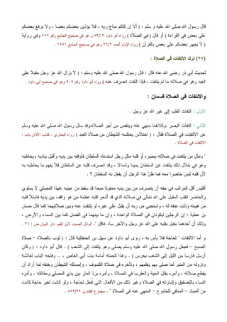 ‫ﺴﻠﻡ‬ ‫ﻭ‬ ‫ﻋﻠﻴﻪ‬ ‫ﺍﷲ‬ ‫ﺼﻠﻰ‬ ‫ﺍﷲ‬ ‫ﺭﺴﻭل‬ ‫ﻗﺎل‬:)‫ﺒﻌﻀﻜﻡ‬ ‫ﻴﺭﻓﻊ‬ ‫ﻭﻻ‬ ، ‫ﺒﻌﻀﺎ‬ ‫ﺒﻌﻀﻜﻡ‬ ‫ﻴﺅﺫﻴﻥ‬ ‫ﻓﻼ‬ ، ‫ﺭﺒﻪ‬ ‫ﻤﻨﺎﺝ‬ ‫ﻜﻠﻜﻡ‬ ‫ﺇﻥ‬ ‫ﺃﻻ‬
‫ﺍﻟﻘﺭﺍﺀﺓ‬ ‫ﻓﻲ‬ ‫ﺒﻌﺽ‬ ‫ﻋﻠﻰ‬(‫ﻗﺎل‬ ‫ﺃﻭ‬)‫ﺍﻟﺼﻼﺓ‬ ‫ﻓﻲ‬(‫ﺩﺍﻭﺩ‬ ‫ﺃﺒﻭ‬ ‫ﺭﻭﺍﻩ‬٢/٨٣‫ﺭﻗﻡ‬ ‫ﺍﻟﺠﺎﻤﻊ‬ ‫ﺼﺤﻴﺢ‬ ‫ﻓﻲ‬ ‫ﻫﻭ‬ ‫ﻭ‬٧٥٢‫ﺭﻭﺍﻴﺔ‬ ‫ﻭﻓﻲ‬
)‫ﺒﺎﻟﻘﺭﺁﻥ‬ ‫ﺒﻌﺽ‬ ‫ﻋﻠﻰ‬ ‫ﺒﻌﻀﻜﻡ‬ ‫ﻴﺠﻬﺭ‬ ‫ﻻ‬(‫ﺃﺤﻤﺩ‬ ‫ﺍﻹﻤﺎﻡ‬ ‫ﺭﻭﺍﻩ‬٢/٣٦‫ﺍﻟﺠﺎﻤﻊ‬ ‫ﺼﺤﻴﺢ‬ ‫ﻓﻲ‬ ‫ﻭﻫﻭ‬١٩٥١.
)٢٧(‫ﺍﻟﺼﻼﺓ‬ ‫ﻓﻲ‬ ‫ﺍﻻﻟﺘﻔﺎﺕ‬ ‫ﺘﺭﻙ‬:
‫ﻗﺎل‬ ‫ﻋﻨﻪ‬ ‫ﺍﷲ‬ ‫ﺭﻀﻲ‬ ‫ﺫﺭ‬ ‫ﺃﺒﻲ‬ ‫ﻟﺤﺩﻴﺙ‬:‫ﻭﺴﻠﻡ‬ ‫ﻋﻠﻴﻪ‬ ‫ﺍﷲ‬ ‫ﺼﻠﻰ‬ ‫ﺍﷲ‬ ‫ﺭﺴﻭل‬ ‫ﻗﺎل‬:)‫ﻋﻠﻰ‬ ‫ﻤﻘﺒﻼ‬ ‫ﻭﺠل‬ ‫ﻋﺯ‬ ‫ﺍﷲ‬ ‫ﻴﺯﺍل‬ ‫ﻻ‬
‫ﺍﻟﺘ‬ ‫ﻓﺈﺫﺍ‬ ، ‫ﻴﻠﺘﻔﺕ‬ ‫ﻟﻡ‬ ‫ﻤﺎ‬ ‫ﺼﻼﺘﻪ‬ ‫ﻓﻲ‬ ‫ﻭﻫﻭ‬ ‫ﺍﻟﻌﺒﺩ‬‫ﻋﻨﻪ‬ ‫ﺍﻨﺼﺭﻑ‬ ‫ﻔﺕ‬(‫ﺭﻗﻡ‬ ‫ﺩﺍﻭﺩ‬ ‫ﺃﺒﻭ‬ ‫ﺭﻭﺍﻩ‬٩٠٩‫ﺩﺍﻭﺩ‬ ‫ﺃﺒﻲ‬ ‫ﺼﺤﻴﺢ‬ ‫ﻓﻲ‬ ‫ﻭﻫﻭ‬.
‫ﻗﺴﻤﺎﻥ‬ ‫ﺍﻟﺼﻼﺓ‬ ‫ﻓﻲ‬ ‫ﻭﺍﻻﻟﺘﻔﺎﺕ‬:
‫ﺍﻷﻭل‬:‫ﻭﺠل‬ ‫ﻋﺯ‬ ‫ﺍﷲ‬ ‫ﻏﻴﺭ‬ ‫ﺇﻟﻰ‬ ‫ﺍﻟﻘﻠﺏ‬ ‫ﺍﻟﺘﻔﺎﺕ‬.
‫ﺍﻟﺜﺎﻨﻲ‬:، ‫ﺍﻟﺒﺼﺭ‬ ‫ﺍﻟﺘﻔﺎﺕ‬‫ﻭﻜﻼﻫﻤﺎ‬،‫ﺍﻟﺼﻼﺓ‬ ‫ﺃﺠﺭ‬ ‫ﻤﻥ‬ ‫ﻭﻴﻨﻘﺹ‬ ‫ﻋﻨﻪ‬ ‫ﻤﻨﻬﻲ‬‫ﻭﺴﻠﻡ‬ ‫ﻋﻠﻴﻪ‬ ‫ﺍﷲ‬ ‫ﺼﻠﻰ‬ ‫ﺍﷲ‬ ‫ﺭﺴﻭل‬ ‫ﺴﺌل‬ ‫ﻭﻗﺩ‬
‫ﻓﻘﺎ‬ ‫ﺍﻟﺼﻼﺓ‬ ‫ﻓﻲ‬ ‫ﺍﻻﻟﺘﻔﺎﺕ‬ ‫ﻋﻥ‬‫ل‬:)‫ﺍﻟﻌﺒﺩ‬ ‫ﺼﻼﺓ‬ ‫ﻤﻥ‬ ‫ﺍﻟﺸﻴﻁﺎﻥ‬ ‫ﻴﺨﺘﻠﺴﻪ‬ ‫ﺍﺨﺘﻼﺱ‬(‫ﺍﻟﺒﺨﺎﺭﻱ‬ ‫ﺭﻭﺍﻩ‬:‫ﺒﺎﺏ‬ ‫ﺍﻷﺫﺍﻥ‬ ‫ﻜﺘﺎﺏ‬:
‫ﺍﻟﺼﻼﺓ‬ ‫ﻓﻲ‬ ‫ﺍﻻﻟﺘﻔﺎﺕ‬.
"‫ﻭﻴﺨﺎﻁﺒﻪ‬ ‫ﻴﻨﺎﺩﻴﻪ‬ ‫ﻭﺃﻗﺒل‬ ‫ﻴﺩﻴﻪ‬ ‫ﺒﻴﻥ‬ ‫ﻓﺄﻭﻗﻔﻪ‬ ‫ﺍﻟﺴﻠﻁﺎﻥ‬ ‫ﺍﺴﺘﺩﻋﺎﻩ‬ ‫ﺭﺠل‬ ‫ﻤﺜل‬ ‫ﻗﻠﺒﻪ‬ ‫ﺃﻭ‬ ‫ﺒﺒﺼﺭﻩ‬ ‫ﺼﻼﺘﻪ‬ ‫ﻓﻲ‬ ‫ﻴﻠﺘﻔﺕ‬ ‫ﻤﻥ‬ ‫ﻭﻤﺜل‬
‫ﺍﻨﺼﺭﻑ‬ ‫ﻭﻗﺩ‬ ، ‫ﻭﺸﻤﺎﻻ‬ ‫ﻴﻤﻴﻨﺎ‬ ‫ﺍﻟﺴﻠﻁﺎﻥ‬ ‫ﻋﻥ‬ ‫ﻴﻠﺘﻔﺕ‬ ‫ﺫﻟﻙ‬ ‫ﺨﻼل‬ ‫ﻓﻲ‬ ‫ﻭﻫﻭ‬‫ﺒﻪ‬ ‫ﻴﺨﺎﻁﺒﻪ‬ ‫ﻤﺎ‬ ‫ﻴﻔﻬﻡ‬ ‫ﻓﻼ‬ ‫ﺍﻟﺴﻠﻁﺎﻥ‬ ‫ﻋﻥ‬ ‫ﻗﻠﺒﻪ‬
‫؟‬ ‫ﺍﻟﺴﻠﻁﺎﻥ‬ ‫ﺒﻪ‬ ‫ﻴﻔﻌل‬ ‫ﺃﻥ‬ ‫ﺍﻟﺭﺠل‬ ‫ﻫﺫﺍ‬ ‫ﻥ‬‫ﻅ‬ ‫ﻓﻤﺎ‬ ‫ﻤﻌﻪ‬ ‫ﺤﺎﻀﺭﺍ‬ ‫ﻟﻴﺱ‬ ‫ﻗﻠﺒﻪ‬ ‫ﻷﻥ‬.
‫ﻴﺩﻴﻪ‬ ‫ﺒﻴﻥ‬ ‫ﻤﻥ‬ ‫ﻴﻨﺼﺭﻑ‬ ‫ﺃﻥ‬ ‫ﺤﻘﻪ‬ ‫ﻓﻲ‬ ‫ﺍﻟﻤﺭﺍﺘﺏ‬ ‫ﺃﻗل‬ ‫ﺃﻓﻠﻴﺱ‬، ‫ﻋﻴﻨﻴﻪ‬ ‫ﻤﻥ‬ ‫ﺴﻘﻁ‬ ‫ﻗﺩ‬ ‫ﻤﺒﻌﺩﺍ‬ ‫ﻤﻤﻘﻭﺘﺎ‬‫ﻴﺴﺘﻭﻱ‬ ‫ﻻ‬ ‫ﺍﻟﻤﺼﻠﻲ‬ ‫ﻓﻬﺫﺍ‬
‫ﺃﺸ‬ ‫ﻗﺩ‬ ‫ﺍﻟﺫﻱ‬ ‫ﺼﻼﺘﻪ‬ ‫ﻓﻲ‬ ‫ﺘﻌﺎﻟﻰ‬ ‫ﺍﷲ‬ ‫ﻋﻠﻰ‬ ‫ﺍﻟﻤﻘﺒل‬ ‫ﺍﻟﻘﻠﺏ‬ ‫ﻭﺍﻟﺤﺎﻀﺭ‬‫ﻗﻠﺒﻪ‬ ‫ﻓﺎﻤﺘﻸ‬ ‫ﻴﺩﻴﻪ‬ ‫ﺒﻴﻥ‬ ‫ﻭﺍﻗﻑ‬ ‫ﻫﻭ‬ ‫ﻤﻥ‬ ‫ﻋﻅﻤﺔ‬ ‫ﻗﻠﺒﻪ‬ ‫ﻌﺭ‬
‫ﺤﺴﺎﻥ‬ ‫ﻗﺎل‬ ‫ﻜﻤﺎ‬ ‫ﺼﻼﺘﻴﻬﻤﺎ‬ ‫ﻭﺒﻴﻥ‬ ‫ﻋﻨﻪ‬ ‫ﻴﻠﺘﻔﺕ‬ ‫ﺃﻭ‬ ‫ﻏﻴﺭﻩ‬ ‫ﻋﻠﻰ‬ ‫ﻴﻘﺒل‬ ‫ﺃﻥ‬ ‫ﺭﺒﻪ‬ ‫ﻤﻥ‬ ‫ﻭﺍﺴﺘﺤﻴﻰ‬ ، ‫ﻟﻪ‬ ‫ﻋﻨﻘﻪ‬ ‫ﻭﺫﻟﺕ‬ ‫ﻫﻴﺒﺘﻪ‬ ‫ﻤﻥ‬
‫ﻋﻁﻴﺔ‬ ‫ﺒﻥ‬:، ‫ﻭﺍﻷﺭﺽ‬ ‫ﺍﻟﺴﻤﺎﺀ‬ ‫ﺒﻴﻥ‬ ‫ﻜﻤﺎ‬ ‫ﺍﻟﻔﻀل‬ ‫ﻓﻲ‬ ‫ﺒﻴﻨﻬﻤﺎ‬ ‫ﻤﺎ‬ ‫ﻭﺇﻥ‬ ، ‫ﺍﻟﻭﺍﺤﺩﺓ‬ ‫ﺍﻟﺼﻼﺓ‬ ‫ﻓﻲ‬ ‫ﻟﻴﻜﻭﻨﺎﻥ‬ ‫ﺍﻟﺭﺠﻠﻴﻥ‬ ‫ﺇﻥ‬
‫ﻤﻘﺒل‬ ‫ﺃﺤﺩﻫﻤﺎ‬ ‫ﺃﻥ‬ ‫ﻭﺫﻟﻙ‬‫ﻏﺎﻓل‬ ‫ﺴﺎﻩ‬ ‫ﻭﺍﻵﺨﺭ‬ ‫ﻭﺠل‬ ‫ﻋﺯ‬ ‫ﺍﷲ‬ ‫ﻋﻠﻰ‬ ‫ﺒﻘﻠﺒﻪ‬".‫ﺍﻟﻘﻴﻡ‬ ‫ﻻﺒﻥ‬ ‫ﺍﻟﺼﻴﺏ‬ ‫ﺍﻟﻭﺍﺒل‬.‫ﺹ‬ ‫ﺍﻟﺒﻴﺎﻥ‬ ‫ﺩﺍﺭ‬:٣٦.
‫ﺍﻻﻟﺘﻔﺎﺕ‬ ‫ﺃﻤﺎ‬ ‫ﻭ‬"‫ﻗﺎل‬ ‫ﺍﻟﺤﻨﻅﻠﻴﺔ‬ ‫ﺒﻥ‬ ‫ﺴﻬل‬ ‫ﻋﻥ‬ ‫ﺩﺍﻭﺩ‬ ‫ﺃﺒﻭ‬ ‫ﺭﻭﻯ‬ ، ‫ﺒﻪ‬ ‫ﺒﺄﺱ‬ ‫ﻓﻼ‬ ‫ﻟﺤﺎﺠﺔ‬:)‫ﺒﺎﻟﺼﻼﺓ‬ ‫ﺜﻭﺏ‬-‫ﺼﻼﺓ‬
‫ﺍﻟﺼﺒﺢ‬-‫ﺍﻟﺸﻌﺏ‬ ‫ﺇﻟﻰ‬ ‫ﻴﻠﺘﻔﺕ‬ ‫ﻭﻫﻭ‬ ‫ﻴﺼﻠﻲ‬ ‫ﻭﺴﻠﻡ‬ ‫ﻋﻠﻴﻪ‬ ‫ﺍﷲ‬ ‫ﺼﻠﻰ‬ ‫ﺍﷲ‬ ‫ﺭﺴﻭل‬ ‫ﻓﺠﻌل‬(.‫ﻗﺎ‬‫ﺩﺍﻭﺩ‬ ‫ﺃﺒﻭ‬ ‫ل‬:)‫ﻭﻜﺎﻥ‬
‫ﻴﺤﺭﺱ‬ ‫ﺍﻟﺸﻌﺏ‬ ‫ﺇﻟﻰ‬ ‫ﺍﻟﻠﻴل‬ ‫ﻤﻥ‬ ‫ﻓﺎﺭﺴﺎ‬ ‫ﺃﺭﺴل‬(.، ‫ﺍﻟﻌﺎﺹ‬ ‫ﺃﺒﻲ‬ ‫ﺒﻨﺕ‬ ‫ﺃﻤﺎﻤﺔ‬ ‫ﻜﺤﻤﻠﻪ‬ ‫ﻭﻫﺫﺍ‬..‫ﻟﻌﺎﺌﺸﺔ‬ ‫ﺍﻟﺒﺎﺏ‬ ‫ﻭﻓﺘﺤﻪ‬
‫ﺃﻥ‬ ‫ﺃﺭﺍﺩ‬ ‫ﻟﻤﺎ‬ ‫ﻭﺨﻨﻘﻪ‬ ‫ﺍﻟﺸﻴﻁﺎﻥ‬ ‫ﻭﺇﻤﺴﺎﻜﻪ‬ ، ‫ﺍﻟﻜﺴﻭﻑ‬ ‫ﺼﻼﺓ‬ ‫ﻓﻲ‬ ‫ﻭﺘﺄﺨﺭﻩ‬ ، ‫ﻴﻌﻠﻤﻬﻡ‬ ‫ﺒﻬﻡ‬ ‫ﺼﻠﻰ‬ ‫ﻟﻤﺎ‬ ‫ﺍﻟﻤﻨﺒﺭ‬ ‫ﻤﻥ‬ ‫ﻭﻨﺯﻭﻟﻪ‬
‫ﺍﻟﺼﻼ‬ ‫ﻓﻲ‬ ‫ﻭﺍﻟﻌﻘﺭﺏ‬ ‫ﺍﻟﺤﻴﺔ‬ ‫ﺒﻘﺘل‬ ‫ﻭﺃﻤﺭﻩ‬ ، ‫ﺼﻼﺘﻪ‬ ‫ﻴﻘﻁﻊ‬‫ﻭﺃﻤﺭﻩ‬ ، ‫ﻭﻤﻘﺎﺘﻠﺘﻪ‬ ‫ﺍﻟﻤﺼﻠﻲ‬ ‫ﻴﺩﻱ‬ ‫ﺒﻴﻥ‬ ‫ﺍﻟﻤﺎﺭ‬ ‫ﺩ‬‫ﺒﺭ‬ ‫ﻭﺃﻤﺭﻩ‬ ، ‫ﺓ‬
‫ﻜﺎﻨﺕ‬ ‫ﺤﺎﺠﺔ‬ ‫ﻟﻐﻴﺭ‬ ‫ﻜﺎﻨﺕ‬ ‫ﻭﻟﻭ‬ ، ‫ﻟﺤﺎﺠﺔ‬ ‫ﹸﻔﻌل‬‫ﺘ‬ ‫ﺍﻟﺘﻲ‬ ‫ﺍﻷﻓﻌﺎل‬ ‫ﻤﻥ‬ ‫ﺫﻟﻙ‬ ‫ﻭﻏﻴﺭ‬ ‫ﺍﻟﺼﻼﺓ‬ ‫ﻓﻲ‬ ‫ﻭﺇﺸﺎﺭﺘﻪ‬ ‫ﺒﺎﻟﺘﺼﻔﻴﻕ‬ ‫ﺍﻟﻨﺴﺎﺀ‬
‫ﺍﻟﻌﺒﺙ‬ ‫ﻤﻥ‬-‫ﻟﻠﺨﺸﻭﻉ‬ ‫ﺍﻟﻤﻨﺎﻓﻲ‬-‫ﺍﻟﺼﻼﺓ‬ ‫ﻓﻲ‬ ‫ﻋﻨﻪ‬ ‫ﺍﻟﻤﻨﻬﻲ‬. "‫ﺍﻟﻔﺘﺎﻭﻯ‬ ‫ﻤﺠﻤﻭﻉ‬٢٢/٥٥٩.
 