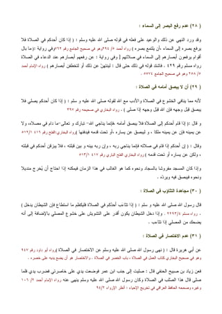 )٢٨(‫ﺍﻟﺴﻤﺎ‬ ‫ﺇﻟﻰ‬ ‫ﺍﻟﺒﺼﺭ‬ ‫ﺭﻓﻊ‬ ‫ﻋﺩﻡ‬‫ﺀ‬:
‫ﻭﺴﻠﻡ‬ ‫ﻋﻠﻴﻪ‬ ‫ﺍﷲ‬ ‫ﺼﻠﻰ‬ ‫ﻗﻭﻟﻪ‬ ‫ﻓﻲ‬ ‫ﻓﻌﻠﻪ‬ ‫ﻋﻠﻰ‬ ‫ﻭﺍﻟﻭﻋﻴﺩ‬ ‫ﺫﻟﻙ‬ ‫ﻋﻥ‬ ‫ﺍﻟﻨﻬﻲ‬ ‫ﻭﺭﺩ‬ ‫ﻭﻗﺩ‬:)‫ﺍﻟ‬ ‫ﻓﻲ‬ ‫ﺃﺤﺩﻜﻡ‬ ‫ﻜﺎﻥ‬ ‫ﺇﺫﺍ‬‫ﻓﻼ‬ ‫ﺼﻼﺓ‬
، ‫ﺍﻟﺴﻤﺎﺀ‬ ‫ﺇﻟﻰ‬ ‫ﺒﺼﺭﻩ‬ ‫ﻴﺭﻓﻊ‬‫ﺒﺼﺭﻩ‬ ‫ﻴﻠﺘﻤﻊ‬ ‫ﺃﻥ‬(‫ﺃﺤﻤﺩ‬ ‫ﺭﻭﺍﻩ‬٥/٢٩٤‫ﺭﻗﻡ‬ ‫ﺍﻟﺠﺎﻤﻊ‬ ‫ﺼﺤﻴﺢ‬ ‫ﻓﻲ‬ ‫ﻭﻫﻭ‬٧٦٢‫ﺭﻭﺍﻴﺔ‬ ‫ﻭﻓﻲ‬:)‫ﺒﺎل‬ ‫ﻤﺎ‬
‫ﺼﻼﺘﻬﻡ‬ ‫ﻓﻲ‬ ‫ﺍﻟﺴﻤﺎﺀ‬ ‫ﺇﻟﻰ‬ ‫ﺃﺒﺼﺎﺭﻫﻡ‬ ‫ﻴﺭﻓﻌﻭﻥ‬ ‫ﺃﻗﻭﺍﻡ‬]‫ﺭﻭﺍﻴﺔ‬ ‫ﻭﻓﻲ‬:‫ﺍﻟﺼﻼﺓ‬ ‫ﻓﻲ‬ ‫ﺍﻟﺩﻋﺎﺀ‬ ‫ﻋﻨﺩ‬ ‫ﺃﺒﺼﺎﺭﻫﻡ‬ ‫ﺭﻓﻌﻬﻡ‬ ‫ﻋﻥ‬
‫ﺭﻗﻡ‬ ‫ﻤﺴﻠﻡ‬ ‫ﺭﻭﺍﻩ‬٤٢٩.‫ﻗﺎل‬ ‫ﺤﺘﻰ‬ ‫ﺫﻟﻙ‬ ‫ﻓﻲ‬ ‫ﻗﻭﻟﻪ‬ ‫ﻓﺎﺸﺘﺩ‬:‫ﺃﺒﺼﺎﺭﻫﻡ‬ ‫ﻟﺘﺨﻁﻔﻥ‬ ‫ﺃﻭ‬ ‫ﺫﻟﻙ‬ ‫ﻋﻥ‬ ‫ﻥ‬‫ﻟﻴﻨﺘﻬ‬(‫ﺃﺤﻤﺩ‬ ‫ﺍﻹﻤﺎﻡ‬ ‫ﺭﻭﺍﻩ‬
٥/٢٥٨‫ﺍﻟﺠﺎﻤﻊ‬ ‫ﺼﺤﻴﺢ‬ ‫ﻓﻲ‬ ‫ﻭﻫﻭ‬٥٥٧٤.
)٢٩(‫ﺍﻟﺼﻼﺓ‬ ‫ﻓﻲ‬ ‫ﺃﻤﺎﻤﻪ‬ ‫ﻴﺒﺼﻕ‬ ‫ﻻ‬ ‫ﺃﻥ‬:
‫ﺍﷲ‬ ‫ﻤﻊ‬ ‫ﻭﺍﻷﺩﺏ‬ ‫ﺍﻟﺼﻼﺓ‬ ‫ﻓﻲ‬ ‫ﺍﻟﺨﺸﻭﻉ‬ ‫ﻴﻨﺎﻓﻲ‬ ‫ﻤﻤﺎ‬ ‫ﻷﻨﻪ‬‫ﺴﻠﻡ‬ ‫ﻭ‬ ‫ﻋﻠﻴﻪ‬ ‫ﺍﷲ‬ ‫ﺼﻠﻰ‬ ‫ﻟﻘﻭﻟﻪ‬:)‫ﻓﻼ‬ ‫ﻴﺼﻠﻲ‬ ‫ﺃﺤﺩﻜﻡ‬ ‫ﻜﺎﻥ‬ ‫ﺇﺫﺍ‬
‫ﺼﻠﻰ‬ ‫ﺇﺫﺍ‬ ‫ﻭﺠﻬﻪ‬ ‫ل‬‫ﺒ‬‫ﻗ‬ ‫ﺍﷲ‬ ‫ﻓﺈﻥ‬ ‫ﻭﺠﻬﻪ‬ ‫ل‬‫ﺒ‬‫ﻗ‬ ‫ﻴﺒﺼﻕ‬(.‫ﺭﻗﻡ‬ ‫ﺼﺤﻴﺤﻪ‬ ‫ﻓﻲ‬ ‫ﺍﻟﺒﺨﺎﺭﻱ‬ ‫ﺭﻭﺍﻩ‬٣٩٧
‫ﻗﺎل‬ ‫ﻭ‬:)‫ﺃﺤ‬ ‫ﻗﺎﻡ‬ ‫ﺇﺫﺍ‬، ‫ﺃﻤﺎﻤﻪ‬ ‫ﻴﺒﺼﻕ‬ ‫ﻓﻼ‬ ‫ﺍﻟﺼﻼﺓ‬ ‫ﺇﻟﻰ‬ ‫ﺩﻜﻡ‬‫ﻓﺈﻨ‬‫ﺍﷲ‬ ‫ﻴﻨﺎﺠﻲ‬ ‫ﻤﺎ‬-‫ﺘﻌﺎﻟﻰ‬ ‫ﻭ‬ ‫ﺘﺒﺎﺭﻙ‬-‫ﻤﺼﻼﻩ‬ ‫ﻓﻲ‬ ‫ﺩﺍﻡ‬ ‫ﻤﺎ‬‫ﻭﻻ‬ ،
‫ﻴﻤﻴﻨ‬ ‫ﻋﻥ‬ ‫ﻓﺈﻥ‬ ‫ﻴﻤﻴﻨﻪ‬ ‫ﻋﻥ‬، ‫ﻤﻠﻜﺎ‬ ‫ﻪ‬، ‫ﻴﺴﺎﺭﻩ‬ ‫ﻋﻥ‬ ‫ﻟﻴﺒﺼﻕ‬ ‫ﻭ‬‫ﻓﻴﺩﻓﻨﻬﺎ‬ ‫ﻗﺩﻤﻪ‬ ‫ﺘﺤﺕ‬ ‫ﺃﻭ‬(‫ﺍﻟﺒﺨﺎﺭﻱ‬ ‫ﺭﻭﺍﻩ‬:‫ﺭﻗﻡ‬ ‫ﺍﻟﻔﺘﺢ‬٤١٦١/٥١٢
‫ﻭﻗﺎل‬:)‫ﻗﺒﻠﺘﻪ‬ ‫ﻓﻲ‬ ‫ﺃﺤﺩﻜﻡ‬ ‫ﻴﺒﺯﻗﻥ‬ ‫ﻓﻼ‬ ، ‫ﻗﺒﻠﺘﻪ‬ ‫ﺒﻴﻥ‬ ‫ﻭ‬ ‫ﺒﻴﻨﻪ‬ ‫ﺭﺒﻪ‬ ‫ﻭﺇﻥ‬ ، ‫ﺭﺒﻪ‬ ‫ﻴﻨﺎﺠﻲ‬ ‫ﻓﺈﻨﻤﺎ‬ ‫ﺼﻼﺘﻪ‬ ‫ﻓﻲ‬ ‫ﻗﺎﻡ‬ ‫ﺇﺫﺍ‬ ‫ﺃﺤﺩﻜﻡ‬ ‫ﺇﻥ‬
‫ﻗﺩﻤﻪ‬ ‫ﺘﺤﺕ‬ ‫ﺃﻭ‬ ‫ﻴﺴﺎﺭﻩ‬ ‫ﻋﻥ‬ ‫ﻭﻟﻜﻥ‬ ،(‫ﺭﻗﻡ‬ ‫ﺍﻟﺒﺎﺭﻱ‬ ‫ﺍﻟﻔﺘﺢ‬ ‫ﺍﻟﺒﺨﺎﺭﻱ‬ ‫ﺭﻭﺍﻩ‬٤١٧١/٥١٣
‫ﻤﻨﺩﻴﻼ‬ ‫ﺨﺭﺝ‬‫ﻴ‬ ‫ﺃﻥ‬ ‫ﺍﺤﺘﺎﺝ‬ ‫ﺇﺫﺍ‬ ‫ﻓﻴﻤﻜﻨﻪ‬ ‫ﺍﻟﺯﻤﺎﻥ‬ ‫ﻫﺫﺍ‬ ‫ﻓﻲ‬ ‫ﺍﻟﻐﺎﻟﺏ‬ ‫ﻫﻭ‬ ‫ﻜﻤﺎ‬ ‫ﻭﻨﺤﻭﻩ‬ ‫ﺒﺎﻟﺴﺠﺎﺩ‬ ‫ﻤﻔﺭﻭﺸﺎ‬ ‫ﺍﻟﻤﺴﺠﺩ‬ ‫ﻜﺎﻥ‬ ‫ﻭﺇﺫﺍ‬
‫ﻩ‬‫ﺩ‬‫ﻭﻴﺭ‬ ‫ﻓﻴﻪ‬ ‫ﻓﻴﺒﺼﻕ‬ ‫ﻭﻨﺤﻭﻩ‬.
)٣٠(‫ﺍﻟﺼﻼﺓ‬ ‫ﻓﻲ‬ ‫ﺍﻟﺘﺜﺎﺅﺏ‬ ‫ﻤﺠﺎﻫﺩﺓ‬:
‫ﺴﻠﻡ‬ ‫ﻭ‬ ‫ﻋﻠﻴﻪ‬ ‫ﺍﷲ‬ ‫ﺼﻠﻰ‬ ‫ﺍﷲ‬ ‫ﺭﺴﻭل‬ ‫ﻗﺎل‬:)‫ﺍﻟﺸﻴﻁﺎﻥ‬ ‫ﻓﺈﻥ‬ ‫ﺍﺴﺘﻁﺎﻉ‬ ‫ﻤﺎ‬ ‫ﻡ‬‫ﻅ‬‫ﻓﻠﻴﻜ‬ ‫ﺍﻟﺼﻼﺓ‬ ‫ﻓﻲ‬ ‫ﻜﻡ‬‫ﺩ‬‫ﺃﺤ‬ ‫ﺏ‬‫ﺀ‬‫ﺘﺜﺎ‬ ‫ﺇﺫﺍ‬‫ﻴﺩﺨل‬(
.‫ﻤﺴﻠﻡ‬ ‫ﺭﻭﺍﻩ‬٤/٢٢٩٣.‫ﺃﻨﻪ‬ ‫ﺇﻟﻰ‬ ‫ﺒﺎﻹﻀﺎﻓﺔ‬ ‫ﺍﻟﻤﺼﻠﻲ‬ ‫ﺨﺸﻭﻉ‬ ‫ﻋﻠﻰ‬ ‫ﺍﻟﺘﺸﻭﻴﺵ‬ ‫ﻋﻠﻰ‬ ‫ﺃﻗﺩﺭ‬ ‫ﻴﻜﻭﻥ‬ ‫ﺍﻟﺸﻴﻁﺎﻥ‬ ‫ﺩﺨل‬ ‫ﻭﺇﺫﺍ‬
‫ﺘﺜﺎﺀﺏ‬ ‫ﺇﺫﺍ‬ ‫ﺍﻟﻤﺼﻠﻲ‬ ‫ﻤﻥ‬ ‫ﻴﻀﺤﻙ‬.
)٣١(‫ﺍﻟﺼﻼﺓ‬ ‫ﻓﻲ‬ ‫ﺍﻻﺨﺘﺼﺎﺭ‬ ‫ﻋﺩﻡ‬:
‫ﻗﺎل‬ ‫ﻫﺭﻴﺭﺓ‬ ‫ﺃﺒﻲ‬ ‫ﻋﻥ‬:)‫ﺍﻟﺼﻼﺓ‬ ‫ﻓﻲ‬ ‫ﺍﻻﺨﺘﺼﺎﺭ‬ ‫ﻋﻥ‬ ‫ﻭﺴﻠﻡ‬ ‫ﻋﻠﻴﻪ‬ ‫ﺍﷲ‬ ‫ﺼﻠﻰ‬ ‫ﺍﷲ‬ ‫ﺭﺴﻭل‬ ‫ﻨﻬﻰ‬(‫ﺭﻗﻡ‬ ‫ﺩﺍﻭﺩ‬ ‫ﺃﺒﻭ‬ ‫ﺭﻭﺍﻩ‬٩٤٧
‫ﺍﻟﺼﻼﺓ‬ ‫ﻓﻲ‬ ‫ﺍﻟﺨﺼﺭ‬ ‫ﺒﺎﺏ‬ ، ‫ﺍﻟﺼﻼﺓ‬ ‫ﻓﻲ‬ ‫ﺍﻟﻌﻤل‬ ‫ﻜﺘﺎﺏ‬ ‫ﺍﻟﺒﺨﺎﺭﻱ‬ ‫ﺼﺤﻴﺢ‬ ‫ﻓﻲ‬ ‫ﻭﻫﻭ‬.‫ﺨﺼﺭﻩ‬ ‫ﻋﻠﻰ‬ ‫ﻴﺩﻴﻪ‬ ‫ﻴﻀﻊ‬ ‫ﺃﻥ‬ ‫ﻫﻭ‬ ‫ﻭﺍﻻﺨﺘﺼﺎﺭ‬.
‫ﻗﺎل‬ ‫ﺍﻟﺤﻨﻔﻲ‬ ‫ﺼﺒﻴﺢ‬ ‫ﺒﻥ‬ ‫ﺯﻴﺎﺩ‬ ‫ﻓﻌﻥ‬:‫ﻓﻠﻤﺎ‬ ‫ﻴﺩﻱ‬ ‫ﻓﻀﺭﺏ‬ ‫ﺨﺎﺼﺭﺘﻲ‬ ‫ﻋﻠﻰ‬ ‫ﻴﺩﻱ‬ ‫ﻓﻭﻀﻌﺕ‬ ‫ﻋﻤﺭ‬ ‫ﺍﺒﻥ‬ ‫ﺠﻨﺏ‬ ‫ﺇﻟﻰ‬ ‫ﺼﻠﻴﺕ‬
‫ﻴﻨ‬ ‫ﻭﺴﻠﻡ‬ ‫ﻋﻠﻴﻪ‬ ‫ﺍﷲ‬ ‫ﺼﻠﻰ‬ ‫ﺍﷲ‬ ‫ﺭﺴﻭل‬ ‫ﻭﻜﺎﻥ‬ ‫ﺍﻟﺼﻼﺓ‬ ‫ﻓﻲ‬ ‫ﻠﺏ‬‫ﺼ‬‫ﺍﻟ‬ ‫ﻫﺫﺍ‬ ‫ﻗﺎل‬ ‫ﺼﻠﻰ‬‫ﻋﻨﻪ‬ ‫ﻬﻰ‬‫ﺃﺤﻤﺩ‬ ‫ﺍﻹﻤﺎﻡ‬ ‫ﺭﻭﺍﻩ‬٢/١٠٦
‫ﺍﻹﺤﻴﺎﺀ‬ ‫ﺘﺨﺭﻴﺞ‬ ‫ﻓﻲ‬ ‫ﺍﻟﻌﺭﺍﻗﻲ‬ ‫ﺍﻟﺤﺎﻓﻅ‬ ‫ﻭﺼﺤﺤﻪ‬ ‫ﻭﻏﻴﺭﻩ‬:‫ﺍﻹﺭﻭﺍﺀ‬ ‫ﺃﻨﻅﺭ‬٢/٩٤
 