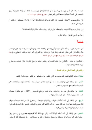 ‫ﻗﺎﻟﻭﺍ‬:‫ﻭﺒﻴﻥ‬ ‫ﺒﻴﻨﻪ‬ ‫ﺤﺎل‬ ‫ﻭﻜﻭﻨﻪ‬ ، ‫ﻟﻠﻌﺒﺩ‬ ‫ﻭﺴﻭﺴﺘﻪ‬ ‫ﻓﻲ‬ ‫ﻟﻠﺸﻴﻁﺎﻥ‬ ‫ﺘﺭﻏﻴﻤﺎ‬ ، ‫ﺍﻟﺴﻬﻭ‬ ‫ﺴﺠﺩﺘﻲ‬ ‫ﻓﻲ‬ ‫ﺍﻟﺴﺭ‬ ‫ﻫﻭ‬ ‫ﻭﻫﺫﺍ‬
‫ﺍﻟﻤﺭﻏﻤﺘﻴﻥ‬ ‫ﺍﻟﻨﺒﻲ‬ ‫ﺴﻤﺎﻫﺎ‬ ‫ﻭﻟﻬﺫﺍ‬ ، ‫ﺍﻟﺼﻼﺓ‬ ‫ﻓﻲ‬ ‫ﺍﻟﺤﻀﻭﺭ‬.‫ﺍﻟﺴﺎﻟﻜﻴﻥ‬ ‫ﻤﺩﺍﺭﺝ‬١/٥٢٨-٥٣٠
‫ﺍﻹﻋﺎﺩﺓ‬ ‫ﻭﺠﻭﺏ‬ ‫ﺃﺭﺩﺘﻡ‬ ‫ﻓﺈﻥ‬:‫ﻴﺤﺼ‬ ‫ﺃﻥ‬ ‫ﺸﺎﺀ‬ ‫ﺇﻥ‬ ‫ﺇﻟﻴﻪ‬ ‫ﻜﻠﻪ‬ ‫ﻓﺫﺍﻙ‬ ‫ﻭﺍﻟﻔﻭﺍﺌﺩ‬ ‫ﺍﻟﺜﻤﺭﺍﺕ‬ ‫ﻫﺫﻩ‬ ‫ﻟﺘﺤﺼل‬‫ﺃﻥ‬ ‫ﺸﺎﺀ‬ ‫ﻭﺇﻥ‬ ‫ﻠﻬﺎ‬
‫ﻨﻔﺴﻪ‬ ‫ﻋﻠﻰ‬ ‫ﻴﻔﻭﺘﻬﺎ‬.
‫ﻓﻼ‬ ‫ﺍﻟﺼﻼﺓ‬ ‫ﺘﺎﺭﻙ‬ ‫ﺃﺤﻜﺎﻡ‬ ‫ﻋﻠﻴﻪ‬ ‫ﻭﻨﺭﺘﺏ‬ ‫ﺘﺭﻜﻬﺎ‬ ‫ﻋﻠﻰ‬ ‫ﻭﻨﻌﺎﻗﺒﻪ‬ ‫ﺒﻬﺎ‬ ‫ﻨﻠﺯﻤﻪ‬ ‫ﺃﻨﺎ‬ ‫ﺒﻭﺠﻭﺒﻬﺎ‬ ‫ﺃﺭﺩﺘﻡ‬ ‫ﻭﺇﻥ‬.
‫ﺍﻟﻘﻭﻟﻴﻥ‬ ‫ﺃﺭﺠﺢ‬ ‫ﻫﻭ‬ ‫ﻭﻫﺫﺍ‬.‫ﺃﻋﻠﻡ‬ ‫ﻭﺍﷲ‬.
‫ﺨﺎﺘﻤﺔ‬
‫ﻭﻻ‬ ، ‫ﺨﻁﻴﺭ‬ ‫ﻭﺸﺄﻨﻪ‬ ، ‫ﻜﺒﻴﺭ‬ ‫ﺍﻟﺨﺸﻭﻉ‬ ‫ﺃﻤﺭ‬، ‫ﻟﺫﻟﻙ‬ ‫ﺍﷲ‬ ‫ﻭﻓﻘﻪ‬ ‫ﻟﻤﻥ‬ ‫ﺇﻻ‬ ‫ﻴﺘﺄﺘﻰ‬‫ﻭﺨ‬ ‫ﻜﺒﻴﺭﺓ‬ ‫ﻤﺼﻴﺒﺔ‬ ‫ﺍﻟﺨﺸﻭﻉ‬ ‫ﻭﺤﺭﻤﺎﻥ‬‫ﻁﺏ‬
‫ﺩﻋﺎﺌﻪ‬ ‫ﻓﻲ‬ ‫ﻴﻘﻭل‬ ‫ﻭﺴﻠﻡ‬ ‫ﻋﻠﻴﻪ‬ ‫ﺍﷲ‬ ‫ﺼﻠﻰ‬ ‫ﺍﻟﻨﺒﻲ‬ ‫ﻜﺎﻥ‬ ‫ﻭﻟﺫﻟﻙ‬ ‫ﺠﻠل‬:)‫ﻴﺨﺸﻊ‬ ‫ﻻ‬ ‫ﻗﻠﺏ‬ ‫ﻤﻥ‬ ‫ﺒﻙ‬ ‫ﺃﻋﻭﺫ‬ ‫ﺇﻨﻲ‬ ‫ﺍﻟﻠﻬﻡ‬..(‫ﺭﻭﺍﻩ‬
‫ﺍﻟﺘﺭﻤﺫﻱ‬٥/٤٨٥‫ﺭﻗﻡ‬٣٤٨٢‫ﺍﻟﺘﺭﻤﺫﻱ‬ ‫ﺴﻨﻥ‬ ‫ﺼﺤﻴﺢ‬ ‫ﻓﻲ‬ ‫ﻭﻫﻭ‬٢٧٦٩
‫ﻴﺨﺭﺝ‬ ‫ﻭﻤﻥ‬ ‫ﺍﻟﺴﻤﺎﺀ‬ ‫ﻋﻨﺎﻥ‬ ‫ﺨﺸﻭﻋﻪ‬ ‫ﻴﺒﻠﻎ‬ ‫ﻤﻥ‬ ‫ﻓﻤﻨﻬﻡ‬ ‫ﻭﻴﻨﻘﺹ‬ ‫ﻴﺯﻴﺩ‬ ‫ﺍﻟﻘﻠﺏ‬ ‫ﻋﻤل‬ ‫ﻤﻥ‬ ‫ﻭﺍﻟﺨﺸﻭﻉ‬ ، ‫ﺩﺭﺠﺎﺕ‬ ‫ﻭﺍﻟﺨﺎﺸﻌﻭﻥ‬
‫ﺼﻼﺘﻪ‬ ‫ﻤﻥ‬، ‫ﺸﻴﺌﺎ‬ ‫ﻴﻌﻘل‬ ‫ﻟﻡ‬"
‫ﺨﻤﺴﺔ‬ ‫ﻤﺭﺍﺘﺏ‬ ‫ﻋﻠﻰ‬ ‫ﺍﻟﺼﻼﺓ‬ ‫ﻓﻲ‬ ‫ﻭﺍﻟﻨﺎﺱ‬:
‫ﺃﺤﺩﻫﺎ‬:‫ﻭﺃﺭﻜﺎﻨﻬﺎ‬ ‫ﻭﺤﺩﻭﺩﻫﺎ‬ ‫ﻭﻤﻭﺍﻗﻴﺘﻬﺎ‬ ‫ﻭﻀﻭﺌﻬﺎ‬ ‫ﻤﻥ‬ ‫ﺍﻨﺘﻘﺹ‬ ‫ﺍﻟﺫﻱ‬ ‫ﻭﻫﻭ‬ ، ‫ﺍﻟﻤﻔﺭﻁ‬ ‫ﻟﻨﻔﺴﻪ‬ ‫ﺍﻟﻅﺎﻟﻡ‬ ‫ﻤﺭﺘﺒﺔ‬.
‫ﺍﻟﺜﺎﻨﻲ‬:‫ﻓﻲ‬ ‫ﻨﻔﺴﻪ‬ ‫ﻤﺠﺎﻫﺩﺓ‬ ‫ﻊ‬‫ﻴ‬‫ﻀ‬ ‫ﻗﺩ‬ ‫ﻟﻜﻨﻪ‬ ، ‫ﻭﻭﻀﻭﺌﻬﺎ‬ ‫ﺍﻟﻅﺎﻫﺭﺓ‬ ‫ﻭﺃﺭﻜﺎﻨﻬﺎ‬ ‫ﻭﺤﺩﻭﺩﻫﺎ‬ ‫ﻤﻭﺍﻗﻴﺘﻬﺎ‬ ‫ﻋﻠﻰ‬ ‫ﻴﺤﺎﻓﻅ‬ ‫ﻤﻥ‬
‫ﻤﻊ‬ ‫ﻓﺫﻫﺏ‬ ، ‫ﺍﻟﻭﺴﻭﺴﺔ‬‫ﻭﺍﻷﻓﻜﺎﺭ‬ ‫ﺍﻟﻭﺴﺎﻭﺱ‬.
‫ﺍﻟﺜﺎﻟﺙ‬:‫ﺒﻤﺠﻬﺎﺩﺓ‬ ‫ﻤﺸﻐﻭل‬ ‫ﻓﻬﻭ‬ ، ‫ﻭﺍﻷﻓﻜﺎﺭ‬ ‫ﺍﻟﻭﺴﺎﻭﺱ‬ ‫ﺩﻓﻊ‬ ‫ﻓﻲ‬ ‫ﻨﻔﺴﻪ‬ ‫ﻭﺠﺎﻫﺩ‬ ‫ﻭﺃﺭﻜﺎﻨﻬﺎ‬ ‫ﺤﺩﻭﺩﻫﺎ‬ ‫ﻋﻠﻰ‬ ‫ﺤﺎﻓﻅ‬ ‫ﻤﻥ‬
‫ﻭﺠﻬﺎﺩ‬ ‫ﺼﻼﺓ‬ ‫ﻓﻲ‬ ‫ﻓﻬﻭ‬ ، ‫ﺼﻼﺘﻪ‬ ‫ﻴﺴﺭﻕ‬ ‫ﻟﺌﻼ‬ ‫ﻋﺩﻭﻩ‬.
‫ﺍﻟﺭﺍﺒﻊ‬:‫ﻭﺤﻘﻭﻗﻬﺎ‬ ‫ﺤﺩﻭﺩﻫﺎ‬ ‫ﻤﺭﺍﻋﺎﺓ‬ ‫ﻗﻠﺒﻪ‬ ‫ﻭﺍﺴﺘﻐﺭﻕ‬ ، ‫ﻭﺤﺩﻭﺩﻫﺎ‬ ‫ﻭﺃﺭﻜﺎﻨﻬﺎ‬ ‫ﺤﻘﻭﻗﻬﺎ‬ ‫ﺃﻜﻤل‬ ‫ﺍﻟﺼﻼﺓ‬ ‫ﺇﻟﻰ‬ ‫ﻗﺎﻡ‬ ‫ﺇﺫﺍ‬ ‫ﻤﻥ‬
‫ﻟﺌﻼ‬‫ﺸﺄﻥ‬ ‫ﻗﻠﺒﻪ‬ ‫ﺍﺴﺘﻐﺭﻕ‬ ‫ﻗﺩ‬ ، ‫ﻭﺇﺘﻤﺎﻤﻬﺎ‬ ‫ﻭﺇﻜﻤﺎﻟﻬﺎ‬ ‫ﻴﻨﺒﻐﻲ‬ ‫ﻜﻤﺎ‬ ‫ﺇﻗﺎﻤﺘﻬﺎ‬ ‫ﺇﻟﻰ‬ ‫ﻤﺼﺭﻭﻑ‬ ‫ﻜﻠﻪ‬ ‫ﻫﻤﻪ‬ ‫ﺒل‬ ، ‫ﻤﻨﻬﺎ‬ ‫ﺸﻴﺌﺎ‬ ‫ﻴﻀﻴﻊ‬
‫ﻓﻴﻬﺎ‬ ‫ﻭﺘﻌﺎﻟﻰ‬ ‫ﺘﺒﺎﺭﻙ‬ ‫ﺭﺒﻪ‬ ‫ﻭﻋﺒﻭﺩﻴﺔ‬ ‫ﺍﻟﺼﻼﺓ‬.
‫ﺍﻟﺨﺎﻤﺱ‬:‫ﻭﺠل‬ ‫ﻋﺯ‬ ‫ﺭﺒﻪ‬ ‫ﻴﺩﻱ‬ ‫ﺒﻴﻥ‬ ‫ﻭﻭﻀﻌﻪ‬ ‫ﻗﻠﺒﻪ‬ ‫ﺃﺨﺫ‬ ‫ﻗﺩ‬ ‫ﻫﺫﺍ‬ ‫ﻤﻊ‬ ‫ﻭﻟﻜﻥ‬ ، ‫ﻜﺫﻟﻙ‬ ‫ﺇﻟﻴﻬﺎ‬ ‫ﻗﺎﻡ‬ ‫ﺍﻟﺼﻼﺓ‬ ‫ﺇﻟﻰ‬ ‫ﻗﺎﻡ‬ ‫ﺇﺫﺍ‬ ‫ﻤﻥ‬
‫ﻤ‬ ، ‫ﺇﻟﻴﻪ‬ ‫ﺒﻘﻠﺒﻪ‬ ‫ﻨﺎﻅﺭﺍ‬ ،‫ﺍﻟﻭﺴﺎﻭﺱ‬ ‫ﺘﻠﻙ‬ ‫ﺍﻀﻤﺤﻠﺕ‬ ‫ﻭﻗﺩ‬ ، ‫ﻭﻴﺸﺎﻫﺩﻩ‬ ‫ﻴﺭﺍﻩ‬ ‫ﻜﺄﻨﻪ‬ ، ‫ﻭﻋﻅﻤﺘﻪ‬ ‫ﻤﺤﺒﺘﻪ‬ ‫ﻤﻥ‬ ‫ﻤﻤﺘﻠﺌﺎ‬ ، ‫ﻟﻪ‬ ‫ﺭﺍﻗﺒﺎ‬
 