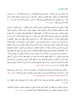 ‫ﺍﻟﺨﺸﻭﻉ‬ ‫ﺇﺨﻔﺎﺀ‬
‫ﻴﻘﻭل‬ ‫ﻋﻨﻪ‬ ‫ﺍﷲ‬ ‫ﺭﻀﻲ‬ ‫ﺤﺫﻴﻔﺔ‬ ‫ﻜﺎﻥ‬:‫ﻟﻪ‬ ‫ﻓﻘﻴل‬ ‫ﺍﻟﻨﻔﺎﻕ‬ ‫ﻭﺨﺸﻭﻉ‬ ‫ﺇﻴﺎﻜﻡ‬:‫ﻗﺎل‬ ‫ﺍﻟﻨﻔﺎﻕ‬ ‫ﺨﺸﻭﻉ‬ ‫ﻭﻤﺎ‬:‫ﺍﻟﺠﺴﺩ‬ ‫ﺘﺭﻯ‬ ‫ﺃﻥ‬
‫ﺒﺨﺎﺸﻊ‬ ‫ﻟﻴﺱ‬ ‫ﻭﺍﻟﻘﻠﺏ‬ ‫ﺨﺎﺸﻌﺎ‬.‫ﻋﻴﺎﺽ‬ ‫ﺒﻥ‬ ‫ﺍﻟﻔﻀﻴل‬ ‫ﻭﻗﺎل‬:‫ﻓﻲ‬ ‫ﻤﻤﺎ‬ ‫ﺃﻜﺜﺭ‬ ‫ﺍﻟﺨﺸﻭﻉ‬ ‫ﻤﻥ‬ ‫ﺍﻟﺭﺠل‬ ‫ﺭﻱ‬‫ﻴ‬ ‫ﺃﻥ‬ ‫ﻜﺭﻩ‬‫ﻴ‬ ‫ﻜﺎﻥ‬
‫ﻗﻠﺒﻪ‬.‫ﻓﻘﺎل‬ ‫ﻭﺍﻟﺒﺩﻥ‬ ‫ﺍﻟﻤﻨﻜﺒﻴﻥ‬ ‫ﺨﺎﺸﻊ‬ ‫ﺭﺠﻼ‬ ‫ﺒﻌﻀﻬﻡ‬ ‫ﻭﺭﺃﻯ‬:‫ﻴﺎ‬، ‫ﺼﺩﺭﻩ‬ ‫ﺇﻟﻰ‬ ‫ﻭﺃﺸﺎﺭ‬ ‫ﻫﺎﻫﻨﺎ‬ ‫ﺍﻟﺨﺸﻭﻉ‬ ، ‫ﻓﻼﻥ‬‫ﻻ‬
‫ﻫﺎﻫﻨ‬‫ﺎ‬‫ﻤﻨﻜﺒﻴﻪ‬ ‫ﺇﻟﻰ‬ ‫ﻭﺃﺸﺎﺭ‬.‫ﺍﻟﻤﺩﺍﺭﺝ‬١/٥٢١
‫ﺍﻟﻨﻔﺎﻕ‬ ‫ﻭﺨﺸﻭﻉ‬ ‫ﺍﻹﻴﻤﺎﻥ‬ ‫ﺨﺸﻭﻉ‬ ‫ﺒﻴﻥ‬ ‫ﺍﻟﻔﺭﻕ‬ ‫ﹰ‬‫ﺎ‬‫ﻨ‬‫ﻴ‬‫ﻤﺒ‬ ‫ﺘﻌﺎﻟﻰ‬ ‫ﺍﷲ‬ ‫ﺭﺤﻤﻪ‬ ‫ﺍﻟﻘﻴﻡ‬ ‫ﺍﺒﻥ‬ ‫ﻭﻗﺎل‬" :‫ﺨﺸﻭﻉ‬ ‫ﻫﻭ‬ ‫ﺍﻹﻴﻤﺎﻥ‬ ‫ﺨﺸﻭﻉ‬
‫ﷲ‬ ‫ﺍﻟﻘﻠﺏ‬ ‫ﻓﻴﻨﻜﺴﺭ‬ ، ‫ﻭﺍﻟﺤﻴﺎﺀ‬ ‫ﻭﺍﻟﻤﻬﺎﺒﺔ‬ ‫ﻭﺍﻟﻭﻗﺎﺭ‬ ‫ﻭﺍﻹﺠﻼل‬ ‫ﺒﺎﻟﺘﻌﻅﻴﻡ‬ ‫ﷲ‬ ‫ﺍﻟﻘﻠﺏ‬‫ﻭﺍﻟﺨﺠل‬ ‫ﺍﻟﻭﺠل‬ ‫ﻤﻥ‬ ‫ﻤﻠﺘﺌﻤﺔ‬ ‫ﻜﺴﺭﺓ‬
‫ﺍﻟﺠﻭﺍﺭﺡ‬ ‫ﺨﺸﻭﻉ‬ ‫ﻓﻴﺘﺒﻌﻪ‬ ‫ﻤﺤﺎﻟﺔ‬ ‫ﻻ‬ ‫ﺍﻟﻘﻠﺏ‬ ‫ﻓﻴﺨﺸﻊ‬ ، ‫ﻫﻭ‬ ‫ﻭﺠﻨﺎﻴﺎﺘﻪ‬ ‫ﺍﷲ‬ ‫ﻨﻌﻡ‬ ‫ﺸﻬﻭﺩ‬ ‫ﻭ‬ ‫ﻭﺍﻟﺤﻴﺎﺀ‬ ‫ﻭﺍﻟﺤﺏ‬.‫ﺨﺸﻭﻉ‬ ‫ﻭﺃﻤﺎ‬
‫ﻴﻘﻭل‬ ‫ﺍﻟﺼﺤﺎﺒﺔ‬ ‫ﺒﻌﺽ‬ ‫ﻜﺎﻥ‬ ‫ﻭ‬ ، ‫ﺨﺎﺸﻊ‬ ‫ﻏﻴﺭ‬ ‫ﻭﺍﻟﻘﻠﺏ‬ ‫ﻭﺘﻜﻠﻔﺎ‬ ‫ﺘﺼﻨﻌﺎ‬ ‫ﺍﻟﺠﻭﺍﺭﺡ‬ ‫ﻋﻠﻰ‬ ‫ﻓﻴﺒﺩﻭ‬ ‫ﺍﻟﻨﻔﺎﻕ‬:‫ﻤﻥ‬ ‫ﺒﺎﷲ‬ ‫ﺃﻋﻭﺫ‬
‫ﻟﻪ‬ ‫ﻗﻴل‬ ، ‫ﺍﻟﻨﻔﺎﻕ‬ ‫ﺨﺸﻭﻉ‬:‫ﺍﻟ‬ ‫ﺨﺸﻭﻉ‬ ‫ﻭﻤﺎ‬‫ﻗﺎل‬ ‫؟‬ ‫ﻨﻔﺎﻕ‬:‫ﺨﺎﺸﻊ‬ ‫ﻏﻴﺭ‬ ‫ﻭﺍﻟﻘﻠﺏ‬ ‫ﺨﺎﺸﻌﺎ‬ ‫ﺍﻟﺠﺴﺩ‬ ‫ﻴﺭﻯ‬ ‫ﺃﻥ‬.‫ﷲ‬ ‫ﻓﺎﻟﺨﺎﺸﻊ‬
‫ﻓﻤﺎﺘﺕ‬ ‫ﺍﻟﻌﻅﻤﺔ‬ ‫ﻨﻭﺭ‬ ‫ﻓﻴﻪ‬ ‫ﻭﺃﺸﺭﻕ‬ ‫ﺍﻟﺼﺩﺭ‬ ‫ﻓﺎﻨﺠﻠﻰ‬ ، ‫ﺼﺩﺭﻩ‬ ‫ﻋﻥ‬ ‫ﺩﺨﺎﻨﻬﺎ‬ ‫ﻭﺴﻜﻥ‬ ، ‫ﺸﻬﻭﺘﻪ‬ ‫ﻨﻴﺭﺍﻥ‬ ‫ﺨﻤﺩﺕ‬ ‫ﻗﺩ‬ ‫ﻋﺒﺩ‬
‫ﺒﺎﻟﺴﻜﻴﻨﺔ‬ ‫ﻭﺫﻜﺭﻩ‬ ‫ﺍﷲ‬ ‫ﺇﻟﻰ‬ ‫ﻭﺍﻁﻤﺄﻥ‬ ‫ﺍﻟﻘﻠﺏ‬ ‫ﻭﺘﻭﻗﺭ‬ ‫ﺍﻟﺠﻭﺍﺭﺡ‬ ‫ﻭﺨﻤﺩﺕ‬ ‫ﺒﻪ‬ ‫ﺤﺸﻲ‬ ‫ﺍﻟﺫﻱ‬ ‫ﻭﺍﻟﻭﻗﺎﺭ‬ ‫ﻟﻠﺨﻭﻑ‬ ‫ﺍﻟﻨﻔﺱ‬ ‫ﺸﻬﻭﺍﺕ‬
‫ﻋ‬ ‫ﻨﺯﻟﺕ‬ ‫ﺍﻟﺘﻲ‬‫ﻓﻴﻪ‬ ‫ﻓﺎﺴﺘﻨﻘﻊ‬ ‫ﺍﻁﻤﺄﻥ‬ ‫ﻤﺎ‬ ‫ﺍﻷﺭﺽ‬ ‫ﻤﻥ‬ ‫ﺍﻟﺨﺒﺕ‬ ‫ﻓﺈﻥ‬ ، ‫ﺍﻟﻤﻁﻤﺌﻥ‬ ‫ﻭﺍﻟﻤﺨﺒﺕ‬ ، ‫ﻟﻪ‬ ‫ﻤﺨﺒﺘﺎ‬ ‫ﻓﺼﺎﺭ‬ ‫ﺭﺒﻪ‬ ‫ﻤﻥ‬ ‫ﻠﻴﻪ‬
‫ﺍﻟﺘﻲ‬ ‫ﺍﻷﺭﺽ‬ ‫ﻤﻥ‬ ‫ﺍﻟﻤﻁﻤﺌﻨﺔ‬ ‫ﻜﺎﻟﺒﻘﻌﺔ‬ ‫ﻭﺍﻁﻤﺄﻥ‬ ‫ﺨﺸﻊ‬ ‫ﻗﺩ‬ ‫ﺍﻟﻤﺨﺒﺕ‬ ‫ﺍﻟﻘﻠﺏ‬ ‫ﻓﻜﺫﻟﻙ‬ ، ‫ﺍﻟﻤﺎﺀ‬‫ﻓﻴﻬﺎ‬ ‫ﻓﻴﺴﺘﻘﺭ‬ ‫ﺍﻟﻤﺎﺀ‬ ‫ﺇﻟﻴﻬﺎ‬ ‫ﻴﺠﺭﻱ‬
،‫ﻻ‬ ‫ﺴﺠﺩﺓ‬ ‫ﻴﺩﻴﻪ‬ ‫ﺒﻴﻥ‬ ‫ﻭﺍﻨﻜﺴﺎﺭﺍ‬ ‫ﻭﺫﻻ‬ ‫ﻟﻪ‬ ‫ﺇﺠﻼﻻ‬ ‫ﺭﺒﻪ‬ ‫ﻴﺩﻱ‬ ‫ﺒﻴﻥ‬ ‫ﻴﺴﺠﺩ‬ ‫ﺃﻥ‬ ‫ﻭﻋﻼﻤﺘﻪ‬‫ﻴﻠﻘﺎﻩ‬ ‫ﺤﺘﻰ‬ ‫ﻋﻨﻬﺎ‬ ‫ﺭﺃﺴﻪ‬ ‫ﻴﺭﻓﻊ‬.
‫ﻴﺴﺘﻘﺭ‬ ‫ﻻ‬ ‫ﺍﻷﺭﺽ‬ ‫ﻤﻥ‬ ‫ﺭﺍﺒﻴﺔ‬ ‫ﻜﺒﻘﻌﺔ‬ ‫ﻓﻬﻭ‬ ‫ﻭﺭﺒﺎ‬ ‫ﺒﺘﻜﺒﺭﻩ‬ ‫ﺍﻫﺘﺯ‬ ‫ﻗﺩ‬ ‫ﻓﺈﻨﻪ‬ ‫ﺍﻟﻤﺘﻜﺒﺭ‬ ‫ﺍﻟﻘﻠﺏ‬ ‫ﻭﺃﻤﺎ‬ ، ‫ﺍﻹﻴﻤﺎﻥ‬ ‫ﺨﺸﻭﻉ‬ ‫ﻓﻬﺫﺍ‬
‫ﻓﻲ‬ ‫ﻭﻨﻔﺴﻪ‬ ‫ﻭﻤﺭﺍﺀﺍﺓ‬ ‫ﺘﺼﻨﻌﺎ‬ ‫ﺍﻟﺠﻭﺍﺭﺡ‬ ‫ﺇﺴﻜﺎﻥ‬ ‫ﺘﻜﻠﻑ‬ ‫ﻋﻨﺩ‬ ‫ﺤﺎل‬ ‫ﻓﻬﻭ‬ ‫ﺍﻟﻨﻔﺎﻕ‬ ‫ﻭﺨﺸﻭﻉ‬ ‫ﺍﻟﺘﻤﺎﻭﺕ‬ ‫ﻭﺃﻤﺎ‬ ‫ﺍﻟﻤﺎﺀ‬ ‫ﻋﻠﻴﻬﺎ‬
‫ﻓﻬﻭ‬ ‫ﻭﺇﺭﺍﺩﺍﺕ‬ ‫ﺸﻬﻭﺍﺕ‬ ‫ﺫﺍﺕ‬ ‫ﻁﺭﻴﺔ‬ ‫ﺸﺎﺒﺔ‬ ‫ﺍﻟﺒﺎﻁﻥ‬‫ﺠﻨﺒﻴﻪ‬ ‫ﺒﻴﻥ‬ ‫ﺭﺍﺒﺽ‬ ‫ﺍﻟﻐﺎﺒﺔ‬ ‫ﻭﺃﺴﺩ‬ ‫ﺍﻟﻭﺍﺩﻱ‬ ‫ﻭﺤﻴﺔ‬ ‫ﺍﻟﻅﺎﻫﺭ‬ ‫ﻓﻲ‬ ‫ﻴﺘﺨﺸﻊ‬
‫ﺍﻟﻔﺭﻴﺴﺔ‬ ‫ﻴﻨﺘﻅﺭ‬.‫ﺹ‬ ‫ﺍﻟﺭﻭﺡ‬ ‫ﻜﺘﺎﺏ‬:٣١٤‫ﻁ‬.‫ﺍﻟﻔﻜﺭ‬ ‫ﺩﺍﺭ‬-‫ﺍﻷﺭﺩﻥ‬.
"‫ﺒﻬﺎ‬ ‫ﻭﺍﺸﺘﻐل‬ ، ‫ﻟﻬﺎ‬ ‫ﻗﻠﺒﻪ‬ ‫ﻍ‬‫ﺭ‬‫ﻓ‬ ‫ﻟﻤﻥ‬ ‫ﻴﺤﺼل‬ ‫ﺇﻨﻤﺎ‬ ‫ﺍﻟﺼﻼﺓ‬ ‫ﻓﻲ‬ ‫ﻭﺍﻟﺨﺸﻭﻉ‬،‫ﻏﻴﺭﻫﺎ‬ ‫ﻋﻠﻰ‬ ‫ﻭﺁﺜﺭﻫﺎ‬ ، ‫ﻋﺩﺍﻫﺎ‬ ‫ﻋﻤﺎ‬‫ﻭﺤﻴﺌﺫ‬
‫ﻜ‬ ‫ﻋﻴﻥ‬ ‫ﻭﻗﺭﺓ‬ ‫ﻟﻪ‬ ‫ﺭﺍﺤﺔ‬ ‫ﺘﻜﻭﻥ‬‫ﻋ‬ ‫ﺍﷲ‬ ‫ﺼﻠﻰ‬ ‫ﺍﻟﻨﺒﻲ‬ ‫ﻗﺎل‬ ‫ﻤﺎ‬‫ﻭﺴﻠﻡ‬ ‫ﻠﻴﻪ‬:)..‫ﺍﻟﺼﻼﺓ‬ ‫ﻓﻲ‬ ‫ﻋﻴﻨﻲ‬ ‫ﻗﺭﺓ‬ ‫ﺠﻌﻠﺕ‬("‫ﻜﺜﻴﺭ‬ ‫ﺍﺒﻥ‬ ‫ﺘﻔﺴﻴﺭ‬
٥/٤٥٦‫ﺃﺤﻤﺩ‬ ‫ﻤﺴﻨﺩ‬ ‫ﻓﻲ‬ ‫ﻭﺍﻟﺤﺩﻴﺙ‬٣/١٢٨‫ﺍﻟﺠﺎﻤﻊ‬ ‫ﺼﺤﻴﺢ‬ ‫ﻓﻲ‬ ‫ﻭﻫﻭ‬٣١٢٤
‫ﻋﻅﻴﻤﺎ‬ ‫ﻭﺃﺠﺭﺍ‬ ‫ﻤﻐﻔﺭﺓ‬ ‫ﻟﻬﻡ‬ ‫ﺃﻋﺩ‬ ‫ﺃﻨﻪ‬ ‫ﻭﺃﺨﺒﺭ‬ ‫ﺍﻷﺨﻴﺎﺭ‬ ‫ﻋﺒﺎﺩﻩ‬ ‫ﺼﻔﺎﺕ‬ ‫ﻓﻲ‬ ‫ﻭﺍﻟﺨﺎﺸﻌﺎﺕ‬ ‫ﺍﻟﺨﺎﺸﻌﻴﻥ‬ ‫ﺍﷲ‬ ‫ﺫﻜﺭ‬ ‫ﻭﻗﺩ‬‫ﺴﻭﺭﺓ‬
‫ﺍﻷﺤﺯﺍﺏ‬٣٥
‫ﺃﻤ‬ ‫ﻴﺨﻔﻑ‬ ‫ﺃﻨﻪ‬ ‫ﺍﻟﺨﺸﻭﻉ‬ ‫ﻓﻭﺍﺌﺩ‬ ‫ﻭﻤﻥ‬‫ﺍﻟﺼﻼﺓ‬ ‫ﺭ‬‫ﺘﻌﺎﻟﻰ‬ ‫ﻗﺎل‬ ‫ﺍﻟﻌﺒﺩ‬ ‫ﻋﻠﻰ‬:}‫ﻟﻜﺒﻴﺭﺓ‬ ‫ﻭﺇﻨﻬﺎ‬ ‫ﻭﺍﻟﺼﻼﺓ‬ ‫ﺒﺎﻟﺼﺒﺭ‬ ‫ﻭﺍﺴﺘﻌﻴﻨﻭﺍ‬
‫ﺍﻟﺨ‬ ‫ﻋﻠﻰ‬ ‫ﺇﻻ‬‫ﺎﺸﻌﻴﻥ‬{‫ﻭﺍﻟﻤﻌﻨﻰ‬:‫ﺍﻟﺨﺎﺸﻌﻴﻥ‬ ‫ﻋﻠﻰ‬ ‫ﺇﻻ‬ ‫ﺜﻘﻴﻠﺔ‬ ‫ﺍﻟﺼﻼﺓ‬ ‫ﻤﺸﻘﺔ‬ ‫ﺃﻱ‬.‫ﻜﺜﻴﺭ‬ ‫ﺍﺒﻥ‬ ‫ﺘﻔﺴﻴﺭ‬١/١٢٥
 