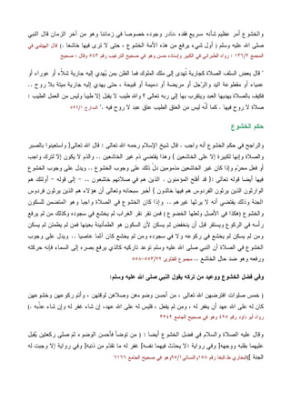 ‫ﻭﺍﻟﺨ‬، ‫ﻓﻘﺩﻩ‬ ‫،ﺴﺭﻴﻊ‬ ‫ﺸﺄﻨﻪ‬ ‫ﻋﻅﻴﻡ‬ ‫ﺃﻤﺭ‬ ‫ﺸﻭﻉ‬‫ﺍﻟﻨﺒﻲ‬ ‫ﻗﺎل‬ ‫ﺍﻟﺯﻤﺎﻥ‬ ‫ﺁﺨﺭ‬ ‫ﻤﻥ‬ ‫ﻭﻫﻭ‬ ‫ﺯﻤﺎﻨﻨﺎ‬ ‫ﻓﻲ‬ ‫ﺨﺼﻭﺼﺎ‬ ‫ﻭﺠﻭﺩﻩ‬ ‫ﻨﺎﺩﺭ‬
‫ﻋﻠﻴﻪ‬ ‫ﺍﷲ‬ ‫ﺼﻠﻰ‬‫ﻭﺴﻠﻡ‬)‫ﺨﺎﺸﻌﺎ‬ ‫ﻓﻴﻬﺎ‬ ‫ﺘﺭﻯ‬ ‫ﻻ‬ ‫ﺤﺘﻰ‬ ، ‫ﺍﻟﺨﺸﻭﻉ‬ ‫ﺍﻷﻤﺔ‬ ‫ﻫﺫﻩ‬ ‫ﻤﻥ‬ ‫ﻴﺭﻓﻊ‬ ‫ﺸﻲﺀ‬ ‫ﺃﻭل‬.(‫ﻓﻲ‬ ‫ﺍﻟﻬﻴﺜﻤﻲ‬ ‫ﻗﺎل‬
‫ﺍﻟﻤﺠﻤﻊ‬٢/١٣٦:‫ﺭﻗﻡ‬ ‫ﺍﻟﺘﺭﻏﻴﺏ‬ ‫ﺼﺤﻴﺢ‬ ‫ﻓﻲ‬ ‫ﻭﻫﻭ‬ ‫ﺤﺴﻥ‬ ‫ﻭﺇﺴﻨﺎﺩﻩ‬ ‫ﺍﻟﻜﺒﻴﺭ‬ ‫ﻓﻲ‬ ‫ﺍﻟﻁﺒﺭﺍﻨﻲ‬ ‫ﺭﻭﺍﻩ‬٥٤٣‫ﻭﻗﺎل‬:‫ﺼﺤﻴﺢ‬
"‫ﺸ‬ ‫ﺠﺎﺭﻴﺔ‬ ‫ﺇﻟﻴﻪ‬ ‫ﻬﺩﻱ‬‫ﻴ‬ ‫ﺒﻤﻥ‬ ‫ﺍﻟﻅﻥ‬ ‫ﻓﻤﺎ‬ ‫ﺍﻟﻤﻠﻭﻙ‬ ‫ﻤﻠﻙ‬ ‫ﺇﻟﻰ‬ ‫ﹸﻬﺩﻯ‬‫ﺘ‬ ‫ﻜﺠﺎﺭﻴﺔ‬ ‫ﺍﻟﺼﻼﺓ‬ ‫ﺍﻟﺴﻠﻑ‬ ‫ﺒﻌﺽ‬ ‫ﻗﺎل‬‫ﺃﻭ‬ ‫ﻋﻭﺭﺍﺀ‬ ‫ﺃﻭ‬ ‫ﹼﺀ‬‫ﻼ‬
‫ﺭﻭﺡ‬ ‫ﺒﻼ‬ ‫ﻤﻴﺘﺔ‬ ‫ﺠﺎﺭﻴﺔ‬ ‫ﺇﻟﻴﻪ‬ ‫ﻴﻬﺩﻱ‬ ‫ﺤﺘﻰ‬ ، ‫ﻗﺒﻴﺤﺔ‬ ‫ﺃﻭ‬ ‫ﺩﻤﻴﻤﺔ‬ ‫ﺃﻭ‬ ‫ﻤﺭﻴﻀﺔ‬ ‫ﺃﻭ‬ ‫ﺠل‬‫ﺭ‬‫ﻭﺍﻟ‬ ‫ﺍﻟﻴﺩ‬ ‫ﻤﻘﻁﻭﻋﺔ‬ ‫ﺃﻭ‬ ‫ﻋﻤﻴﺎﺀ‬..
‫ﺍﻟﻁﻴﺏ‬ ‫ﺍﻟﻌﻤل‬ ‫ﻤﻥ‬ ‫ﻭﻟﻴﺱ‬ ‫ﻁﻴﺒﺎ‬ ‫ﺇﻻ‬ ‫ﻴﻘﺒل‬ ‫ﻻ‬ ‫ﻁﻴﺏ‬ ‫ﻭﺍﷲ‬ ‫؟‬ ‫ﺘﻌﺎﻟﻰ‬ ‫ﺭﺒﻪ‬ ‫ﺇﻟﻰ‬ ‫ﺒﻬﺎ‬ ‫ﻭﻴﺘﻘﺭﺏ‬ ‫ﺍﻟﻌﺒﺩ‬ ‫ﻴﻬﺩﻴﻬﺎ‬ ‫ﺒﺎﻟﺼﻼﺓ‬ ‫ﻓﻜﻴﻑ‬:
‫ﻓﻴﻬﺎ‬ ‫ﺭﻭﺡ‬ ‫ﻻ‬ ‫ﺼﻼﺓ‬.‫ﺍﻟ‬ ‫ﺍﻟﻌﺘﻕ‬ ‫ﻤﻥ‬ ‫ﻟﻴﺱ‬ ‫ﹼﻪ‬‫ﻨ‬‫ﺃ‬ ‫ﻜﻤﺎ‬‫ﻓﻴﻪ‬ ‫ﺭﻭﺡ‬ ‫ﻻ‬ ‫ﻋﺒﺩ‬ ‫ﻋﺘﻕ‬ ‫ﻁﻴﺏ‬".‫ﺍﻟﻤﺩﺍﺭﺝ‬١/٥٢٦
‫ﺍﻟﺨﺸﻭﻉ‬ ‫ﺤﻜﻡ‬
‫ﻭﺍﺠﺏ‬ ‫ﺃﻨﻪ‬ ‫ﺍﻟﺨﺸﻭﻉ‬ ‫ﺤﻜﻡ‬ ‫ﻓﻲ‬ ‫ﻭﺍﻟﺭﺍﺠﺢ‬.‫ﺭﺤﻤ‬ ‫ﺍﻹﺴﻼﻡ‬ ‫ﺸﻴﺦ‬ ‫ﻗﺎل‬‫ﺘﻌﺎﻟﻰ‬ ‫ﺍﷲ‬ ‫ﻪ‬:‫ﺘﻌﺎﻟﻰ‬ ‫ﺍﷲ‬ ‫ﻗﺎل‬}‫ﺒﺎﻟﺼﺒﺭ‬ ‫ﻭﺍﺴﺘﻌﻴﻨﻭﺍ‬
‫ﻭﺍﻟﺼﻼﺓ‬‫ﺍﻟﺨﺎﺸﻌﻴﻥ‬ ‫ﻋﻠﻰ‬ ‫ﺇﻻ‬ ‫ﻟﻜﺒﻴﺭﺓ‬ ‫ﻭﺇﻨﻬﺎ‬{‫ﺍﻟﺨﺎﺸﻌﻴﻥ‬ ‫ﻏﻴﺭ‬ ‫ﺫﻡ‬ ‫ﻴﻘﺘﻀﻲ‬ ‫ﻭﻫﺫﺍ‬..‫ﻭﺍﺠﺏ‬ ‫ﻟﺘﺭﻙ‬ ‫ﺇﻻ‬ ‫ﻴﻜﻭﻥ‬ ‫ﻻ‬ ‫ﻭﺍﻟﺫﻡ‬
‫ﻓﻌ‬ ‫ﺃﻭ‬‫ﺍﻟﺨﺸﻭﻉ‬ ‫ﻭﺠﻭﺏ‬ ‫ﻋﻠﻰ‬ ‫ﺫﻟﻙ‬ ّ‫ل‬‫ﺩ‬ ‫ﻤﺫﻤﻭﻤﻴﻥ‬ ‫ﺍﻟﺨﺎﺸﻌﻴﻥ‬ ‫ﻏﻴﺭ‬ ‫ﻜﺎﻥ‬ ‫ﻭﺇﺫﺍ‬ ‫ﻡ‬‫ﺭ‬‫ﻤﺤ‬ ‫ل‬..‫ﻭﺠﻭﺏ‬ ‫ﻋﻠﻰ‬ ‫ﻭﻴﺩل‬‫ﺍﻟﺨﺸﻭﻉ‬
‫ﺘﻌﺎﻟﻰ‬ ‫ﻗﻭﻟﻪ‬ ‫ﺃﻴﻀﺎ‬ ‫ﻓﻴﻬﺎ‬:}‫ﺍﻟﻤﺅﻤﻨﻭﻥ‬ ‫ﺃﻓﻠﺢ‬ ‫ﻗﺩ‬.‫ﺨﺎﺸﻌﻭﻥ‬ ‫ﺼﻼﺘﻬﻡ‬ ‫ﻓﻲ‬ ‫ﻫﻡ‬ ‫ﺍﻟﺫﻴﻥ‬..-‫ﻗﻭﻟﻪ‬ ‫ﺇﻟﻰ‬-‫ﻫﻡ‬ ‫ﺃﻭﻟﺌﻙ‬
‫ﺨﺎﻟﺩﻭﻥ‬ ‫ﻓﻴﻬﺎ‬ ‫ﻫﻡ‬ ‫ﺍﻟﻔﺭﺩﻭﺱ‬ ‫ﻴﺭﺜﻭﻥ‬ ‫ﺍﻟﺫﻴﻥ‬ ‫ﺍﻟﻭﺍﺭﺜﻭﻥ‬{‫ﻫﻡ‬ ‫ﻫﺅﻻﺀ‬ ‫ﺃﻥ‬ ‫ﻭﺘﻌﺎﻟﻰ‬ ‫ﺴﺒﺤﺎﻨﻪ‬ ‫ﺃﺨﺒﺭ‬‫ﻓﺭﺩﻭﺱ‬ ‫ﻴﺭﺜﻭﻥ‬ ‫ﺍﻟﺫﻴﻥ‬
‫ﻏﻴﺭﻫﻡ‬ ‫ﻴﺭﺜﻬﺎ‬ ‫ﻻ‬ ‫ﺃﻨﻪ‬ ‫ﻴﻘﺘﻀﻲ‬ ‫ﻭﺫﻟﻙ‬ ‫ﺍﻟﺠﻨﺔ‬..‫ﻟﻠﺴﻜﻭﻥ‬ ‫ﺍﻟﻤﺘﻀﻤﻥ‬ ‫ﻭﻫﻭ‬ ‫ﻭﺍﺠﺒﺎ‬ ‫ﺍﻟﺼﻼﺓ‬ ‫ﻓﻲ‬ ‫ﺍﻟﺨﺸﻭﻉ‬ ‫ﻜﺎﻥ‬ ‫ﻭﺇﺫﺍ‬
‫ﻭﺍﻟﺨﺸﻭﻉ‬)‫ﺍﻟﺨﻀﻭﻉ‬ ‫ﻭﻟﻌﻠﻬﺎ‬ ‫ﺍﻷﺼل‬ ‫ﻓﻲ‬ ‫ﻫﻜﺫﺍ‬(‫ﻴﺭﻓﻊ‬ ‫ﻟﻡ‬ ‫ﻤﻥ‬ ‫ﻭﻜﺫﻟﻙ‬ ‫ﺴﺠﻭﺩﻩ‬ ‫ﻓﻲ‬ ‫ﻴﺨﺸﻊ‬ ‫ﻟﻡ‬ ‫ﺍﻟﻐﺭﺍﺏ‬ ‫ﻨﻘﺭ‬ ‫ﻨﻘﺭ‬ ‫ﻓﻤﻥ‬
‫ﻫ‬ ‫ﺍﻟﺴﻜﻭﻥ‬ ‫ﻷﻥ‬ ‫ﻴﺴﻜﻥ‬ ‫ﻟﻡ‬ ‫ﻴﻨﺨﻔﺽ‬ ‫ﺃﻥ‬ ‫ﻗﺒل‬ ‫ﻭﻴﺴﺘﻘﺭ‬ ‫ﺍﻟﺭﻜﻭﻉ‬ ‫ﻓﻲ‬ ‫ﺭﺃﺴﻪ‬‫ﻴﺴﻜﻥ‬ ‫ﻟﻡ‬ ‫ﻴﻁﻤﺌﻥ‬ ‫ﻟﻡ‬ ‫ﻓﻤﻥ‬ ‫ﺒﻌﻴﻨﻬﺎ‬ ‫ﺍﻟﻁﻤﺄﻨﻴﻨﺔ‬ ‫ﻭ‬
‫ﻋﺎﺼﻴﺎ‬ ‫ﺁﺜﻤﺎ‬ ‫ﻜﺎﻥ‬ ‫ﻴﺨﺸﻊ‬ ‫ﻟﻡ‬ ‫ﻭﻤﻥ‬ ‫ﺴﺠﻭﺩﻩ‬ ‫ﻓﻲ‬ ‫ﻭﻻ‬ ‫ﺭﻜﻭﻋﻪ‬ ‫ﻓﻲ‬ ‫ﻴﺨﺸﻊ‬ ‫ﻟﻡ‬ ‫ﻴﺴﻜﻥ‬ ‫ﻟﻡ‬ ‫ﻭﻤﻥ‬..‫ﻭﺠﻭﺏ‬ ‫ﻋﻠﻰ‬ ‫ﻭﻴﺩل‬
‫ﺤﺭﻜﺘﻪ‬ ‫ﻓﺈﻨﻪ‬ ‫ﺍﻟﺴﻤﺎﺀ‬ ‫ﺇﻟﻰ‬ ‫ﺒﺼﺭﻩ‬ ‫ﻴﺭﻓﻊ‬ ‫ﻜﺎﻟﺫﻱ‬ ‫ﺘﺎﺭﻜﻴﻪ‬ ‫ﺘﻭﻋﺩ‬ ‫ﻭﺴﻠﻡ‬ ‫ﻋﻠﻴﻪ‬ ‫ﺍﷲ‬ ‫ﺼﻠﻰ‬ ‫ﺍﻟﻨﺒﻲ‬ ‫ﺃﻥ‬ ‫ﺍﻟﺼﻼﺓ‬ ‫ﻓﻲ‬ ‫ﺍﻟﺨﺸﻭﻉ‬
‫ﺍﻟﺨﺎﺸﻊ‬ ‫ﺤﺎل‬ ‫ﻀﺩ‬ ‫ﻭﻫﻭ‬ ‫ﻭﺭﻓﻌﻪ‬..‫ﺍﻟ‬ ‫ﻤﺠﻤﻭﻉ‬‫ﻔﺘﺎﻭﻯ‬٢٢/٥٥٣-٥٥٨
‫ﻭﺴﻠﻡ‬ ‫ﻋﻠﻴﻪ‬ ‫ﺍﷲ‬ ‫ﺼﻠﻰ‬ ‫ﺍﻟﻨﺒﻲ‬ ‫ﻴﻘﻭل‬ ‫ﺘﺭﻜﻪ‬ ‫ﻤﻥ‬ ‫ﻭﻭﻋﻴﺩ‬ ‫ﺍﻟﺨﺸﻭﻉ‬ ‫ﻓﻀل‬ ‫ﻭﻓﻲ‬:
)‫ﻭﺨﺸﻭﻋﻬﻥ‬ ‫ﺭﻜﻭﻋﻬﻥ‬ ‫ﻭﺃﺘﻡ‬ ، ‫ﻟﻭﻗﺘﻬﻥ‬ ‫ﻭﺼﻼﻫﻥ‬ ‫ﻭﻀﻭﺀﻫﻥ‬ ‫ﺃﺤﺴﻥ‬ ‫ﻤﻥ‬ ، ‫ﺘﻌﺎﻟﻰ‬ ‫ﺍﷲ‬ ‫ﺍﻓﺘﺭﻀﻬﻥ‬ ‫ﺼﻠﻭﺍﺕ‬ ‫ﺨﻤﺱ‬
‫ﹼ‬‫ﺫ‬‫ﻋ‬ ‫ﺸﺎﺀ‬ ‫ﻭﺇﻥ‬ ‫ﻟﻪ‬ ‫ﻏﻔﺭ‬ ‫ﺸﺎﺀ‬ ‫ﺇﻥ‬ ،‫ﻋﻬﺩ‬ ‫ﺍﷲ‬ ‫ﻋﻠﻰ‬ ‫ﻟﻪ‬ ‫ﻓﻠﻴﺱ‬ ، ‫ﻴﻔﻌل‬ ‫ﻟﻡ‬ ‫ﻭﻤﻥ‬ ، ‫ﻟﻪ‬ ‫ﻴﻐﻔﺭ‬ ‫ﺃﻥ‬ ‫ﻋﻬﺩ‬ ‫ﺍﷲ‬ ‫ﻋﻠﻰ‬ ‫ﻟﻪ‬ ‫ﻜﺎﻥ‬‫ﺒﻪ‬.(
‫ﺭﻗﻡ‬ ‫ﺩﺍﻭﺩ‬ ‫ﺃﺒﻭ‬ ‫ﺭﻭﺍﻩ‬٤٢٥‫ﺍﻟﺠﺎﻤﻊ‬ ‫ﺼﺤﻴﺢ‬ ‫ﻓﻲ‬ ‫ﻭﻫﻭ‬٣٢٤٢
‫ﺃﻴﻀﺎ‬ ‫ﺍﻟﺨﺸﻭﻉ‬ ‫ﻓﻀل‬ ‫ﻓﻲ‬ ‫ﻭﺍﻟﺴﻼﻡ‬ ‫ﺍﻟﺼﻼﺓ‬ ‫ﻋﻠﻴﻪ‬ ‫ﻭﻗﺎل‬:)‫ﻘﺒل‬‫ﻴ‬ ‫ﺭﻜﻌﺘﻴﻥ‬ ‫ﺼﻠﻰ‬ ‫ﺜﻡ‬ ‫ﺍﻟﻭﻀﻭﺀ‬ ‫ﻓﺄﺤﺴﻥ‬ ‫ﺘﻭﻀﺄ‬ ‫ﻤﻥ‬
‫ﻋ‬‫ﻭﻭﺠﻬﻪ‬ ‫ﺒﻘﻠﺒﻪ‬ ‫ﻠﻴﻬﻤﺎ‬]‫ﺭﻭﺍﻴﺔ‬ ‫ﻭﻓﻲ‬:‫ﻨ‬ ‫ﻓﻴﻬﻤﺎ‬ ‫ﺙ‬‫ﺩ‬‫ﻴﺤ‬ ‫ﻻ‬‫ﻔﺴﻪ‬[‫ﺫﻨﺒﻪ‬ ‫ﻤﻥ‬ ‫ﻡ‬‫ﺩ‬‫ﺘﻘ‬ ‫ﻤﺎ‬ ‫ﻟﻪ‬ ‫ﻏﻔﺭ‬]‫ﻟﻪ‬ ‫ﻭﺠﺒﺕ‬ ‫ﺇﻻ‬ ‫ﺭﻭﺍﻴﺔ‬ ‫ﻭﻓﻲ‬
‫ﺍﻟﺠﻨﺔ‬[(‫ﺍﻟﺒﺨﺎﺭ‬‫ﻁ‬ ‫ﻱ‬.‫ﺍ‬‫ﺭﻗﻡ‬ ‫ﻟﺒﻐﺎ‬١٥٨‫ﻭﺍﻟﻨﺴﺎﺌﻲ‬١/٩٥‫ﺍﻟﺠﺎﻤﻊ‬ ‫ﺼﺤﻴﺢ‬ ‫ﻓﻲ‬ ‫ﻭﻫﻭ‬٦١٦٦
 