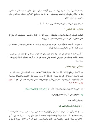 ‫ﺍﻷﻭل‬ ، ‫ﻗﺴﻤﻴﻥ‬ ‫ﺇﻟﻰ‬ ‫ﺘﻨﻘﺴﻡ‬ ‫ﺃﻨﻬﺎ‬ ‫ﻴﺘﺒﻴﻥ‬ ‫ﺍﻟﺼﻼﺓ‬ ‫ﻓﻲ‬ ‫ﺍﻟﺨﺸﻭﻉ‬ ‫ﺃﺴﺒﺎﺏ‬ ‫ﻓﻲ‬ ‫ﺍﻟﺒﺤﺙ‬ ‫ﻭﻋﻨﺩ‬:‫ﺍﻟﺨﺸﻭﻉ‬ ‫ﻴﻭﺠﺩ‬ ‫ﻤﺎ‬ ‫ﺠﻠﺏ‬
‫ﻭﻴﻘﻭﻴﻪ‬.‫ﻭﻴﻀﻌﻔﻪ‬ ‫ﺍﻟﺨﺸﻭﻉ‬ ‫ﻴﺯﻴل‬ ‫ﻤﺎ‬ ‫ﺩﻓﻊ‬ ‫ﻭﺍﻟﺜﺎﻨﻲ‬.‫ﺒﻴﺎﻨﻪ‬ ‫ﻓﻲ‬ ‫ﺍﷲ‬ ‫ﺭﺤﻤﻪ‬ ‫ﺘﻴﻤﻴﺔ‬ ‫ﺒﻥ‬ ‫ﺍﻹﺴﻼﻡ‬ ‫ﺸﻴﺦ‬ ‫ﻋﻨﻪ‬ ‫ﺭ‬‫ﺒ‬‫ﻋ‬ ‫ﻤﺎ‬ ‫ﻭﻫﻭ‬
‫ﻴﻌﻴﻥ‬ ‫ﻟﻤﺎ‬‫ﻓﻘﺎل‬ ‫ﺍﻟﺨﺸﻭﻉ‬ ‫ﻋﻠﻰ‬:
-‫ﺸﻴﺌﺎﻥ‬ ‫ﺫﻟﻙ‬ ‫ﻋﻠﻰ‬ ‫ﻴﻌﻴﻥ‬ ‫ﻭﺍﻟﺫﻱ‬:‫ﺍﻟﺸﺎﻏل‬ ‫ﻀﻌﻑ‬ ‫ﻭ‬ ‫ﺍﻟﻤﻘﺘﻀﻰ‬ ‫ﻗﻭﺓ‬.
‫ﺍﻷﻭل‬ ‫ﺃﻤﺎ‬:‫ﺍﻟﻤﻘﺘﻀﻰ‬ ‫ﻗﻭﺓ‬:
‫ﷲ‬ ‫ﹴ‬‫ﺝ‬‫ﻤﻨﺎ‬ ‫ﺃﻨﻪ‬ ‫ﻭﻴﺴﺘﺤﻀﺭ‬ ، ‫ﻭﺍﻟﺩﻋﺎﺀ‬ ‫ﻭﺍﻟﺫﻜﺭ‬ ‫ﺍﻟﻘﺭﺍﺀﺓ‬ ‫ﻭﻴﺘﺩﺒﺭ‬ ، ‫ﻴﻔﻌﻠﻪ‬ ‫ﻤﺎ‬ ‫ﻭ‬ ‫ﻴﻘﻭﻟﻪ‬ ‫ﻤﺎ‬ ‫ﻴﻌﻘل‬ ‫ﺃﻥ‬ ‫ﻓﻲ‬ ‫ﺍﻟﻌﺒﺩ‬ ‫ﻓﺎﺠﺘﻬﺎﺩ‬
‫ﻴﺭﺍﻩ‬ ‫ﻜﺄﻨﻪ‬ ‫ﺘﻌﺎﻟﻰ‬.‫ﻴﻨ‬ ‫ﻓﺈﻨﻤﺎ‬ ‫ﻗﺎﺌﻤﺎ‬ ‫ﻜﺎﻥ‬ ‫ﺇﺫﺍ‬ ‫ﺍﻟﻤﺼﻠﻲ‬ ‫ﻓﺈﻥ‬‫ﺭﺒﻪ‬ ‫ﺎﺠﻲ‬.
‫ﻭﺍﻹﺤﺴﺎﻥ‬:)‫ﻴﺭﺍﻙ‬ ‫ﻓﺈﻨﻪ‬ ‫ﺘﺭﺍﻩ‬ ‫ﺘﻜﻥ‬ ‫ﻟﻡ‬ ‫ﻓﺈﻥ‬ ، ‫ﺘﺭﺍﻩ‬ ‫ﻜﺄﻨﻙ‬ ‫ﺍﷲ‬ ‫ﺘﻌﺒﺩ‬ ‫ﺃﻥ‬(.‫ﻜﺎﻥ‬ ‫ﺍﻟﺼﻼﺓ‬ ‫ﺤﻼﻭﺓ‬ ‫ﺍﻟﻌﺒﺩ‬ ‫ﺫﺍﻕ‬ ‫ﻜﻠﻤﺎ‬ ‫ﺜﻡ‬
‫ﺍﻹﻴﻤﺎﻥ‬ ‫ﻗﻭﺓ‬ ‫ﺒﺤﺴﺏ‬ ‫ﻴﻜﻭﻥ‬ ‫ﻭﻫﺫﺍ‬ ، ‫ﺃﻭﻜﺩ‬ ‫ﺇﻟﻴﻬﺎ‬ ‫ﺍﻨﺠﺫﺍﺒﻪ‬.
‫ﻴﻘﻭل‬ ‫ﻭﺴﻠﻡ‬ ‫ﻋﻠﻴﻪ‬ ‫ﺍﷲ‬ ‫ﺼﻠﻰ‬ ‫ﺍﻟﻨﺒﻲ‬ ‫ﻜﺎﻥ‬ ‫ﻭﻟﻬﺫﺍ‬ ، ‫ﻜﺜﻴﺭﺓ‬ ‫ﻟﻺﻴﻤﺎﻥ‬ ‫ﺍﻟﻤﻘﻭﻴﺔ‬ ‫ﻭﺍﻷﺴﺒﺎﺏ‬:)‫ﺩﻨ‬ ‫ﻤﻥ‬ ‫ﻲ‬‫ﺇﻟ‬ ‫ﺤﺒﺏ‬‫ﻴ‬‫ﺎﻜﻡ‬:
، ‫ﻭﺍﻟﻁﻴﺏ‬ ‫ﺍﻟﻨﺴﺎﺀ‬‫ﺍﻟﺼﻼﺓ‬ ‫ﻓﻲ‬ ‫ﻋﻴﻨﻲ‬ ‫ﻗﺭﺓ‬ ‫ﻭﺠﻌﻠﺕ‬(‫ﻗﺎل‬ ‫ﺁﺨﺭ‬ ‫ﺤﺩﻴﺙ‬ ‫ﻭﻓﻲ‬:)‫ﺒﻼل‬ ‫ﻴﺎ‬ ‫ﺒﺎﻟﺼﻼﺓ‬ ‫ﺃﺭﺤﻨﺎ‬(‫ﻴﻘل‬ ‫ﻭﻟﻡ‬:
‫ﻤﻨﻬﺎ‬ ‫ﺃﺭﺤﻨﺎ‬.
‫ﺍﻟﺜﺎﻨﻲ‬ ‫ﺃﻤﺎ‬:‫ﺍﻟﻌﺎﺭﺽ‬ ‫ﺯﻭﺍل‬:
‫ﻋﻥ‬ ‫ﺍﻟﻘﻠﺏ‬ ‫ﺘﺠﺫﺏ‬ ‫ﺍﻟﺘﻲ‬ ‫ﺍﻟﺠﻭﺍﺫﺏ‬ ‫ﺘﺩﺒﺭ‬ ‫ﻭ‬ ، ‫ﻴﻌﻨﻴﻪ‬ ‫ﻻ‬ ‫ﻓﻴﻤﺎ‬ ‫ﺍﻹﻨﺴﺎﻥ‬ ‫ﺘﻔﻜﺭ‬ ‫ﻤﻥ‬ ‫ﺍﻟﻘﻠﺏ‬ ‫ﻴﺸﻐل‬ ‫ﻤﺎ‬ ‫ﺩﻓﻊ‬ ‫ﻓﻲ‬ ‫ﺍﻻﺠﺘﻬﺎﺩ‬ ‫ﻓﻬﻭ‬
‫ﺍﻟﺼﻼﺓ‬ ‫ﻤﻘﺼﻭﺩ‬‫ﻭﺘﻌﻠﻴﻕ‬ ، ‫ﻭﺍﻟﺸﻬﻭﺍﺕ‬ ‫ﺍﻟﺸﺒﻬﺎﺕ‬ ‫ﻜﺜﺭﺓ‬ ‫ﺒﺤﺴﺏ‬ ‫ﺍﻟﻭﺴﻭﺍﺱ‬ ‫ﻜﺜﺭﺓ‬ ‫ﻓﺈﻥ‬ ، ‫ﺒﺤﺴﺒﻪ‬ ‫ﻋﺒﺩ‬ ‫ﻜل‬ ‫ﻓﻲ‬ ‫ﻭﻫﺫﺍ‬ ،
‫ﺩﻓﻌﻬﺎ‬ ‫ﺇﻟﻰ‬ ‫ﺍﻟﻘﻠﺏ‬ ‫ﻴﻨﺼﺭﻑ‬ ‫ﺍﻟﺘﻲ‬ ‫ﻭﺍﻟﻤﻜﺭﻭﻫﺎﺕ‬ ، ‫ﻁﻠﺒﻬﺎ‬ ‫ﺇﻟﻰ‬ ‫ﺍﻟﻘﻠﺏ‬ ‫ﻴﻨﺼﺭﻑ‬ ‫ﺍﻟﺘﻲ‬ ‫ﺒﺎﻟﻤﺤﺒﻭﺒﺎﺕ‬ ‫ﺍﻟﻘﻠﺏ‬.‫ﻤﺠﻤﻭﻉ‬
‫ﺍﻟﻔﺘﺎﻭﻯ‬٢٢/٦٠٦-٦٠٧
‫ﻤﻥ‬ ‫ﻁﺎﺌﻔﺔ‬ ‫ﻴﻠﻲ‬ ‫ﻓﻴﻤﺎ‬ ‫ﻨﺴﺘﻌﺭﺽ‬ ‫ﺍﻟﺘﻘﺴﻴﻡ‬ ‫ﻫﺫﺍ‬ ‫ﻋﻠﻰ‬ ‫ﻭﺒﻨﺎﺀ‬‫ﺍﻟ‬ ‫ﻓﻲ‬ ‫ﺍﻟﺨﺸﻭﻉ‬ ‫ﺃﺴﺒﺎﺏ‬‫ﺼﻼﺓ‬:
‫ﺃﻭﻻ‬:‫ﻭﻴﻘﻭﻴﻪ‬ ‫ﺍﻟﺨﺸﻭﻉ‬ ‫ﻴﺠﻠﺏ‬ ‫ﻤﺎ‬ ‫ﻋﻠﻰ‬ ‫ﺍﻟﺤﺭﺹ‬
‫ﻤﻨﻬﺎ‬ ‫ﺒﺄﻤﻭﺭ‬ ‫ﻴﻜﻭﻥ‬ ‫ﻭﻫﺫﺍ‬:
)١(‫ﻟﻬﺎ‬ ‫ﻭﺍﻟﺘﻬﻴﺅ‬ ‫ﻟﻠﺼﻼﺓ‬ ‫ﺍﻻﺴﺘﻌﺩﺍﺩ‬
‫ﺒﻌﺩﻩ‬ ‫ﺍﻟﻤﺸﺭﻭﻉ‬ ‫ﺒﺎﻟﺩﻋﺎﺀ‬ ‫ﻭﺍﻹﺘﻴﺎﻥ‬ ‫ﺍﻟﻤﺅﺫﻥ‬ ‫ﻤﻊ‬ ‫ﺍﻟﺘﺭﺩﻴﺩ‬ ‫ﻤﻨﻬﺎ‬ ‫ﺒﺄﻤﻭﺭ‬ ‫ﺫﻟﻙ‬ ‫ﻭﻴﺤﺼل‬"‫ﻫﺫﻩ‬ ‫ﺭﺏ‬ ‫ﺍﻟﻠﻬﻡ‬‫ﺍﻟﺘﺎﻤﺔ‬ ‫ﺍﻟﺩﻋﻭﺓ‬
، ‫ﺍﻟﻘﺎﺌﻤﺔ‬ ‫ﻭﺍﻟﺼﻼﺓ‬‫ﻭﺍﺒﻌﺜﻪ‬ ‫ﻭﺍﻟﻔﻀﻴﻠﺔ‬ ‫ﺍﻟﻭﺴﻴﻠﺔ‬ ‫ﻤﺤﻤﺩﺍ‬ ‫ﺁﺕ‬‫ﻭﻋﺩﺘﻪ‬ ‫ﺍﻟﺫﻱ‬ ‫ﺍﻟﻤﺤﻤﻭﺩ‬ ‫ﺍﻟﻤﻘﺎﻡ‬"‫ﺍﻷﺫﺍﻥ‬ ‫ﺒﻴﻥ‬ ‫ﻭﺍﻟﺩﻋﺎﺀ‬ ،
‫ﺒﻌﺩﻩ‬ ‫ﻭﺍﻟﺩﻋﺎﺀ‬ ‫ﻭﺍﻟﺫﻜﺭ‬ ‫ﻗﺒﻠﻪ‬ ‫ﻭﺍﻟﺘﺴﻤﻴﺔ‬ ‫ﺍﻟﻭﻀﻭﺀ‬ ‫ﻭﺇﺤﺴﺎﻥ‬ ، ‫ﻭﺍﻹﻗﺎﻤﺔ‬)‫ﻟﻪ‬ ‫ﺸﺭﻴﻙ‬ ‫ﻻ‬ ‫ﻭﺤﺩﻩ‬ ‫ﺍﷲ‬ ‫ﺇﻻ‬ ‫ﺇﻟﻪ‬ ‫ﻻ‬ ‫ﺃﻥ‬ ‫ﺃﺸﻬﺩ‬
 