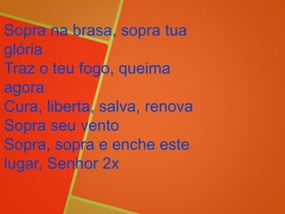 Sopra na brasa, sopra tua
glória
Traz o teu fogo, queima
agora
Cura, liberta, salva, renova
Sopra seu vento
Sopra, sopra e enche este
lugar, Senhor 2x
 