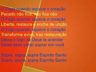 O Fogo quando aquece o coração
Pecado não fica, não fica não
O Fogo quando aquece o coração
Liberta, restaura e enche de unção
O Fogo quando aquece o coração
Transforma aviva, traz restauração
Deixa o fogo de Deus te acender
Deixa esse vento soprar em você
Sopra, sopra, sopra Espírito Santo
Sopra, sopra, sopra Espírito Santo
 
