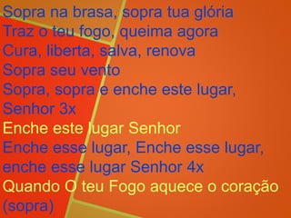 Sopra na brasa, sopra tua glória
Traz o teu fogo, queima agora
Cura, liberta, salva, renova
Sopra seu vento
Sopra, sopra e enche este lugar,
Senhor 3x
Enche este lugar Senhor
Enche esse lugar, Enche esse lugar,
enche esse lugar Senhor 4x
Quando O teu Fogo aquece o coração
(sopra)
 