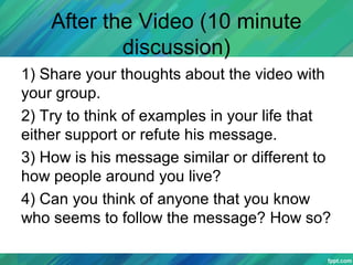 After the Video (10 minute
discussion)
1) Share your thoughts about the video with
your group.
2) Try to think of examples in your life that
either support or refute his message.
3) How is his message similar or different to
how people around you live?
4) Can you think of anyone that you know
who seems to follow the message? How so?
 