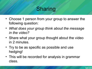 Sharing
• Choose 1 person from your group to answer the
following question:
• What does your group think about the message
in the video?
• Share what your group thought about the video
in 2 minutes.
• Try to be as specific as possible and use
hedging!
• This will be recorded for analysis in grammar
class.
 